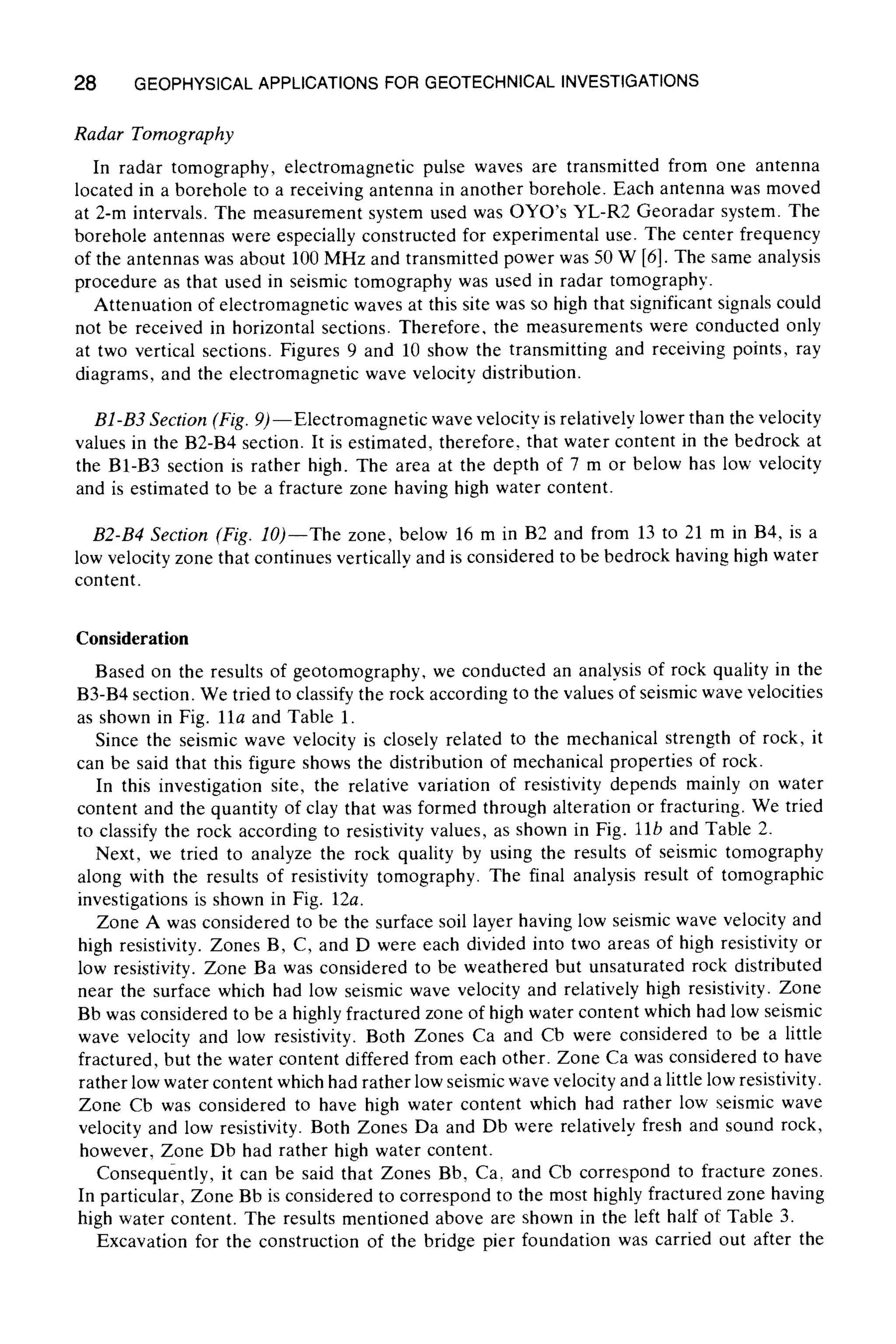 28 GEOPHYSICALAPPLICATIONS FOR GEOTECHNICAL INVESTIGATIONS
Radar Tomography
In radar tomography, electromagnetic pulse waves are transmitted from one antenna
located in a borehole to a receiving antenna in another borehole. Each antenna was moved
at 2-m intervals. The measurement system used was OYO's YL-R2 Georadar system. The
borehole antennas were especially constructed for experimental use. The center frequency
of the antennas was about 100 MHz and transmitted power was 50 W [6]. The same analysis
procedure as that used in seismic tomography was used in radar tomography.
Attenuation of electromagnetic waves at this site was so high that significant signals could
not be received in horizontal sections. Therefore. the measurements were conducted only
at two vertical sections. Figures 9 and 10 show the transmitting and receiving points, ray
diagrams, and the electromagnetic wave velocity distribution.
B1-B3 Section (Fig. 9)--Electromagnetic wave velocity is relatively lower than the velocity
values in the B2-B4 section. It is estimated, therefore, that water content in the bedrock at
the B1-B3 section is rather high. The area at the depth of 7 m or below has low velocity
and is estimated to be a fracture zone having high water content.
B2-B4 Section (Fig. lO)--The zone, below 16 m in B2 and from 13 to 21 m in B4, is a
low velocity zone that continues vertically and is considered to be bedrock having high water
content.
Consideration
Based on the results of geotomography, we conducted an analysis of rock quality in the
B3-B4 section. We tried to classify the rock according to the values of seismic wave velocities
as shown in Fig. 11a and Table 1.
Since the seismic wave velocity is closely related to the mechanical strength of rock, it
can be said that this figure shows the distribution of mechanical properties of rock.
In this investigation site, the relative variation of resistivity depends mainly on water
content and the quantity of clay that was formed through alteration or fracturing. We tried
to classify the rock according to resistivity values, as shown in Fig. llb and Table 2.
Next, we tried to analyze the rock quality by using the results of seismic tomography
along with the results of resistivity tomography. The final analysis result of tomographic
investigations is shown in Fig. 12a.
Zone A was considered to be the surface soil layer having low seismic wave velocity and
high resistivity. Zones B, C, and D were each divided into two areas of high resistivity or
low resistivity. Zone Ba was considered to be weathered but unsaturated rock distributed
near the surface which had low seismic wave velocity and relatively high resistivity. Zone
Bb was considered to be a highly fractured zone of high water content which had low seismic
wave velocity and low resistivity. Both Zones Ca and Cb were considered to be a little
fractured, but the water content differed from each other. Zone Ca was considered to have
rather low water content which had rather low seismic wave velocity and a little low resistivity.
Zone Cb was considered to have high water content which had rather low seismic wave
velocity and low resistivity. Both Zones Da and Db were relatively fresh and sound rock,
however, Zone Db had rather high water content.
Consequently, it can be said that Zones Bb, Ca, and Cb correspond to fracture zones.
In particular, Zone Bb is considered to correspond to the most highly fractured zone having
high water content. The results mentioned above are shown in the left half of Table 3.
Excavation for the construction of the bridge pier foundation was carried out after the
 