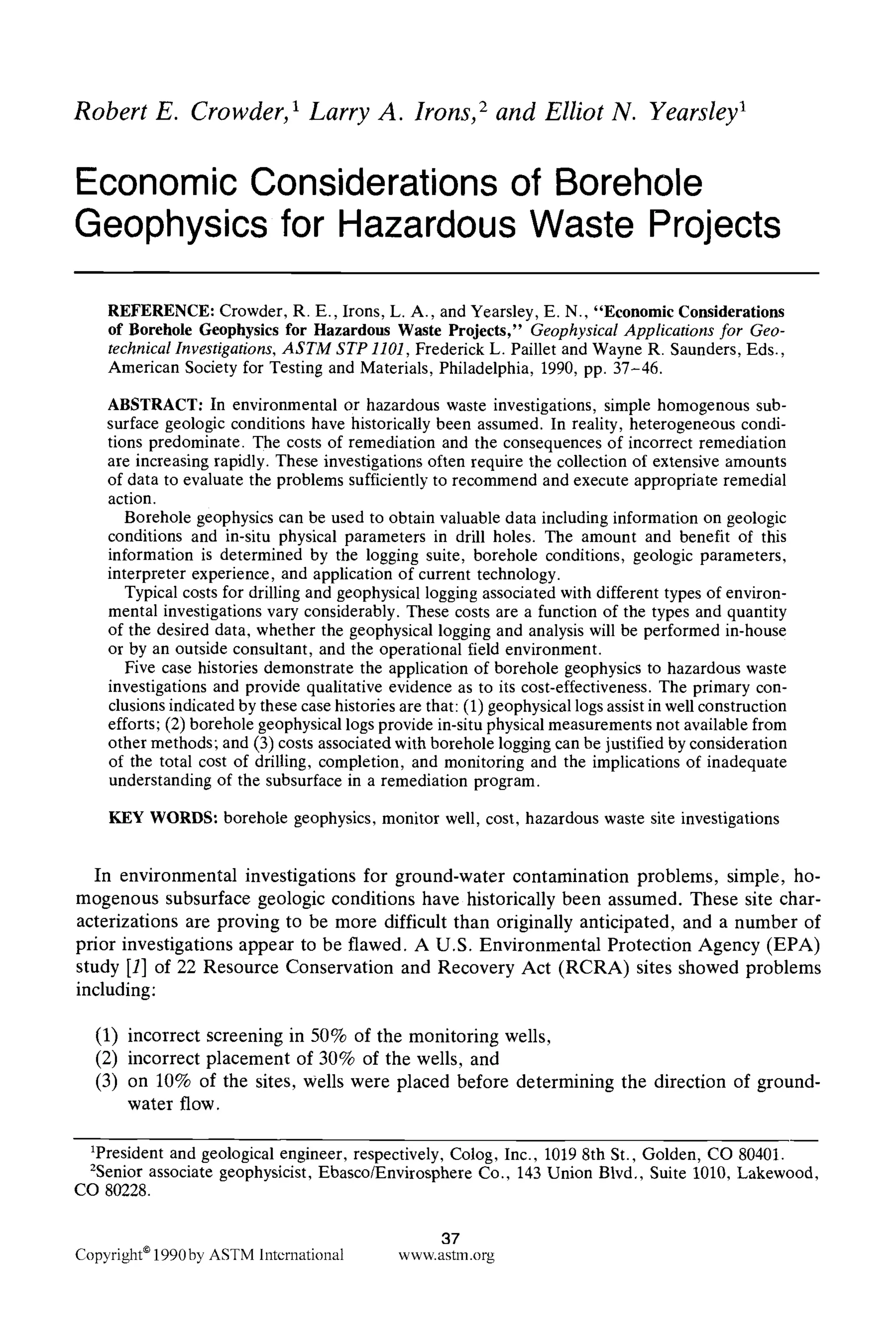 Robert E. Crowder, 1 Larry A. Irons, 2 and Elliot N. Yearsley ~
Economic Considerations of Borehole
Geophysics for Hazardous Waste Projects
REFERENCE: Crowder, R. E., Irons, L. A., and Yearsley, E. N., "Economic Considerations
of Borehole Geophysics for Hazardous Waste Projects," Geophysical Applications for Geo-
technical Investigations, ASTM STP 1101, Frederick L. Paillet and Wayne R. Saunders, Eds.,
American Society for Testing and Materials, Philadelphia, 1990, pp. 37-46.
ABSTRACT: In environmental or hazardous waste investigations, simple homogenous sub-
surface geologic conditions have historically been assumed. In reality, heterogeneous condi-
tions predominate. The costs of remediation and the consequences of incorrect remediation
are increasing rapidly. These investigations often require the collection of extensive amounts
of data to evaluate the problems sufficientlyto recommend and execute appropriate remedial
action.
Borehole geophysics can be used to obtain valuable data including information on geologic
conditions and in-situ physical parameters in drill holes. The amount and benefit of this
information is determined by the logging suite, borehole conditions, geologic parameters,
interpreter experience, and application of current technology.
Typical costs for drilling and geophysical logging associated with different types of environ-
mental investigations vary considerably. These costs are a function of the types and quantity
of the desired data, whether the geophysical logging and analysis will be performed in-house
or by an outside consultant, and the operational field environment.
Five case histories demonstrate the application of borehole geophysics to hazardous waste
investigations and provide qualitative evidence as to its cost-effectiveness. The primary con-
clusionsindicated by these case histories are that: (1) geophysical logs assist in well construction
efforts; (2) borehole geophysical logs provide in-situphysical measurements not available from
other methods; and (3) costs associated with borehole loggingcan be justified by consideration
of the total cost of drilling, completion, and monitoring and the implications of inadequate
understanding of the subsurface in a remediation program.
KEY WORDS: borehole geophysics, monitor well, cost, hazardous waste site investigations
In environmental investigations for ground-water contamination problems, simple, ho-
mogenous subsurface geologic conditions have historically been assumed. These site char-
acterizations are proving to be more difficult than originally anticipated, and a number of
prior investigations appear to be flawed. A U.S. Environmental Protection Agency (EPA)
study [1] of 22 Resource Conservation and Recovery Act (RCRA) sites showed problems
including:
(1) incorrect screening in 50% of the monitoring wells,
(2) incorrect placement of 30% of the wells, and
(3) on 10% of the sites, Wells were placed before determining the direction of ground-
water flow.
1President and geological engineer, respectively, Colog, Inc., 10198th St., Golden, CO 80401.
2Senior associate geophysicist, Ebasco/Envirosphere Co., 143 Union Blvd,, Suite 1010, Lakewood,
CO 80228.
37
Copyright91990by ASTM International www.astm.org
 