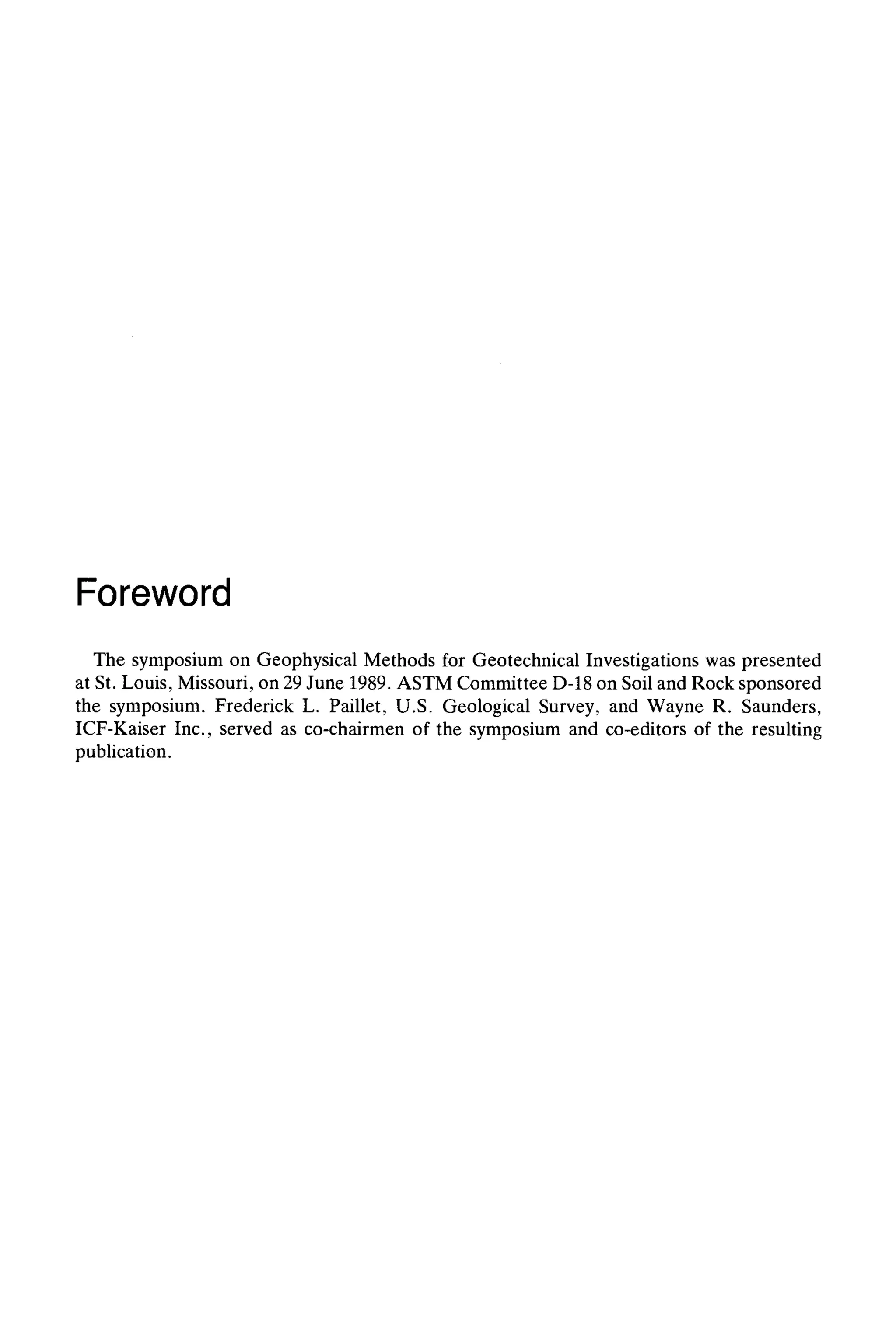 Foreword
The symposium on Geophysical Methods for Geotechnical Investigations was presented
at St. Louis, Missouri, on 29 June 1989. ASTM Committee D-18 on Soil and Rock sponsored
the symposium. Frederick L. Paillet, U.S. Geological Survey, and Wayne R. Saunders,
ICF-Kaiser Inc., served as co-chairmen of the symposium and co-editors of the resulting
publication.
 