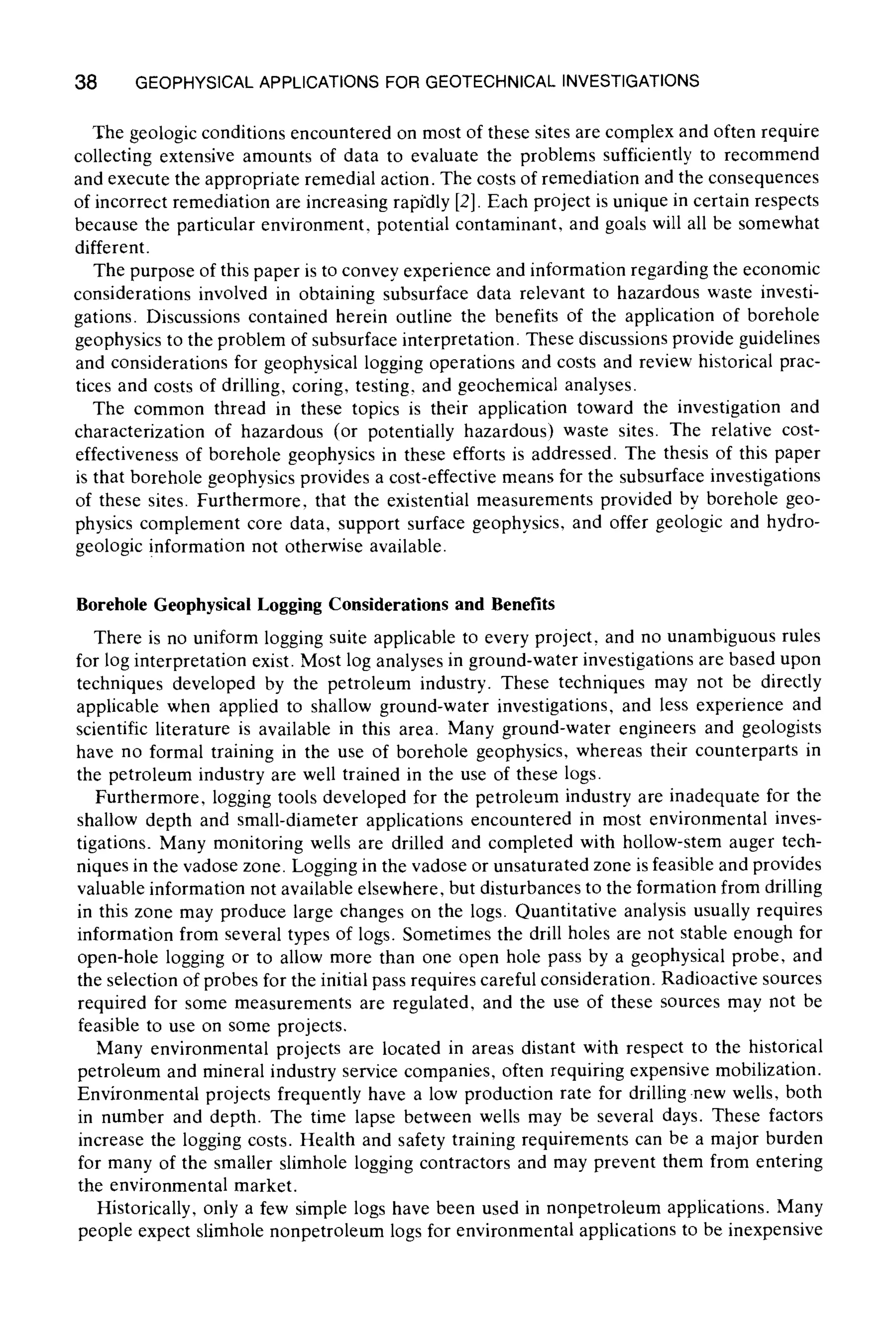 38 GEOPHYSICALAPPLICATIONS FOR GEOTECHNICAL INVESTIGATIONS
The geologic conditions encountered on most of these sites are complex and often require
collecting extensive amounts of data to evaluate the problems sufficiently to recommend
and execute the appropriate remedial action. The costs of remediation and the consequences
of incorrect remediation are increasing rapidly [2]. Each project is unique in certain respects
because the particular environment, potential contaminant, and goals will all be somewhat
different.
The purpose of this paper is to convey experience and information regarding the economic
considerations involved in obtaining subsurface data relevant to hazardous waste investi-
gations. Discussions contained herein outline the benefits of the application of borehole
geophysics to the problem of subsurface interpretation. These discussions provide guidelines
and considerations for geophysical logging operations and costs and review historical prac-
tices and costs of drilling, coring, testing, and geochemical analyses.
The common thread in these topics is their application toward the investigation and
characterization of hazardous (or potentially hazardous) waste sites. The relative cost-
effectiveness of borehole geophysics in these efforts is addressed. The thesis of this paper
is that borehole geophysics provides a cost-effective means for the subsurface investigations
of these sites. Furthermore, that the existential measurements provided by borehole geo-
physics complement core data, support surface geophysics, and offer geologic and hydro-
geologic information not otherwise available.
Borehole Geophysical Logging Considerations and Benefits
There is no uniform logging suite applicable to every project, and no unambiguous rules
for log interpretation exist. Most log analyses in ground-water investigations are based upon
techniques developed by the petroleum industry. These techniques may not be directly
applicable when applied to shallow ground-water investigations, and less experience and
scientific literature is available in this area. Many ground-water engineers and geologists
have no formal training in the use of borehole geophysics, whereas their counterparts in
the petroleum industry are well trained in the use of these logs.
Furthermore, logging tools developed for the petroleum industry are inadequate for the
shallow depth and small-diameter applications encountered in most environmental inves-
tigations. Many monitoring wells are drilled and completed with hollow-stem auger tech-
niques in the vadose zone. Logging in the vadose or unsaturated zone is feasible and provides
valuable information not available elsewhere, but disturbances to the formation from drilling
in this zone may produce large changes on the logs. Quantitative analysis usually requires
information from several types of logs. Sometimes the drill holes are not stable enough for
open-hole logging or to allow more than one open hole pass by a geophysical probe, and
the selection of probes for the initial pass requires careful consideration. Radioactive sources
required for some measurements are regulated, and the use of these sources may not be
feasible to use on some projects.
Many environmental projects are located in areas distant with respect to the historical
petroleum and mineral industry service companies, often requiring expensive mobilization.
Environmental projects frequently have a low production rate for drilling.new wells, both
in number and depth. The time lapse between wells may be several days. These factors
increase the logging costs. Health and safety training requirements can be a major burden
for many of the smaller slimhole logging contractors and may prevent them from entering
the environmental market.
Historically, only a few simple logs have been used in nonpetroleum applications. Many
people expect slimhole nonpetroleum logs for environmental applications to be inexpensive
 