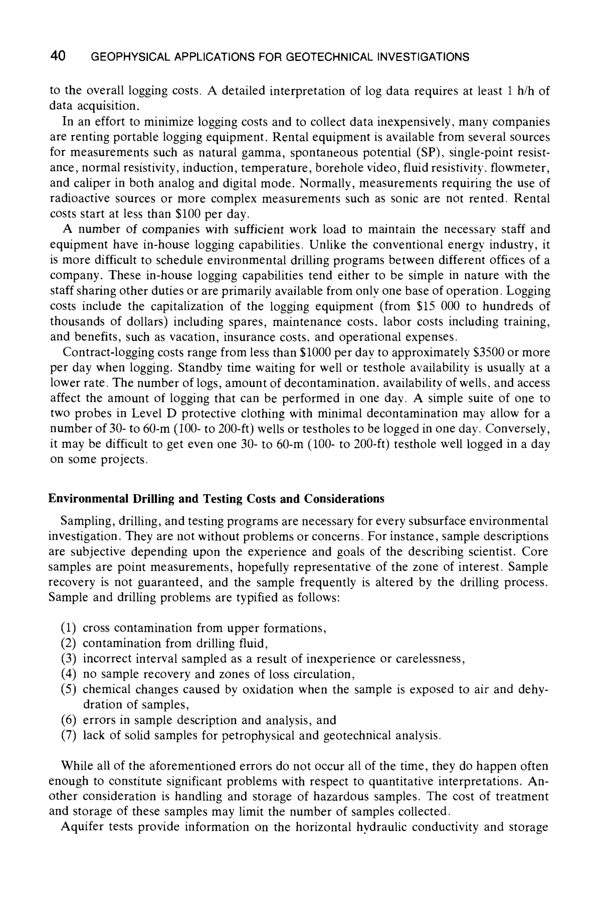 40 GEOPHYSICALAPPLICATIONSFOR GEOTECHNICALINVESTIGATIONS
to the overall logging costs. A detailed interpretation of log data requires at least 1 h/h of
data acquisition.
In an effort to minimize logging costs and to collect data inexpensively, many companies
are renting portable logging equipment. Rental equipment is available from several sources
for measurements such as natural gamma, spontaneous potential (SP), single-point resist-
ance, normal resistivity, induction, temperature, borehole video, fluid resistivity, flowmeter,
and caliper in both analog and digital mode. Normally, measurements requiring the use of
radioactive sources or more complex measurements such as sonic are not rented. Rental
costs start at less than $100 per day.
A number of companies with sufficient work load to maintain the necessary staff and
equipment have in-house logging capabilities. Unlike the conventional energy industry, it
is more difficult to schedule environmental drilling programs between different offices of a
company. These in-house logging capabilities tend either to be simple in nature with the
staff sharing other duties or are primarily available from only one base of operation. Logging
costs include the capitalization of the logging equipment (from $15 000 to hundreds of
thousands of dollars) including spares, maintenance costs, labor costs including training,
and benefits, such as vacation, insurance costs, and operational expenses.
Contract-logging costs range from less than $1000 per day to approximately $3500 or more
per day when logging. Standby time waiting for well or testhole availability is usually at a
lower rate. The number of logs, amount of decontamination, availability of wells, and access
affect the amount of logging that can be performed in one day. A simple suite of one to
two probes in Level D protective clothing with minimal decontamination may allow for a
number of 30- to 60-m (100- to 200-ft) wells or testholes to be logged in one day. Conversely,
it may be difficult to get even one 30- to 60-m (100- to 200-ft) testhole well logged in a day
on some projects.
Environmental Drilling and Testing Costs and Considerations
Sampling, drilling, and testing programs are necessary for every subsurface environmental
investigation. They are not without problems or concerns. For instance, sample descriptions
are subjective depending upon the experience and goals of the describing scientist. Core
samples are point measurements, hopefully representative of the zone of interest. Sample
recovery is not guaranteed, and the sample frequently is altered by the drilling process.
Sample and drilling problems are typified as follows:
(1) cross contamination from upper formations,
(2) contamination from drilling fluid,
(3) incorrect interval sampled as a result of inexperience or carelessness,
(4) no sample recovery and zones of loss circulation,
(5) chemical changes caused by oxidation when the sample is exposed to air and dehy-
dration of samples,
(6) errors in sample description and analysis, and
(7) lack of solid samples for petrophysical and geotechnical analysis.
While all of the aforementioned errors do not occur all of the time, they do happen often
enough to constitute significant problems with respect to quantitative interpretations. An-
other consideration is handling and storage of hazardous samples. The cost of treatment
and storage of these samples may limit the number of samples collected.
Aquifer tests provide information on the horizontal hydraulic conductivity and storage
 
