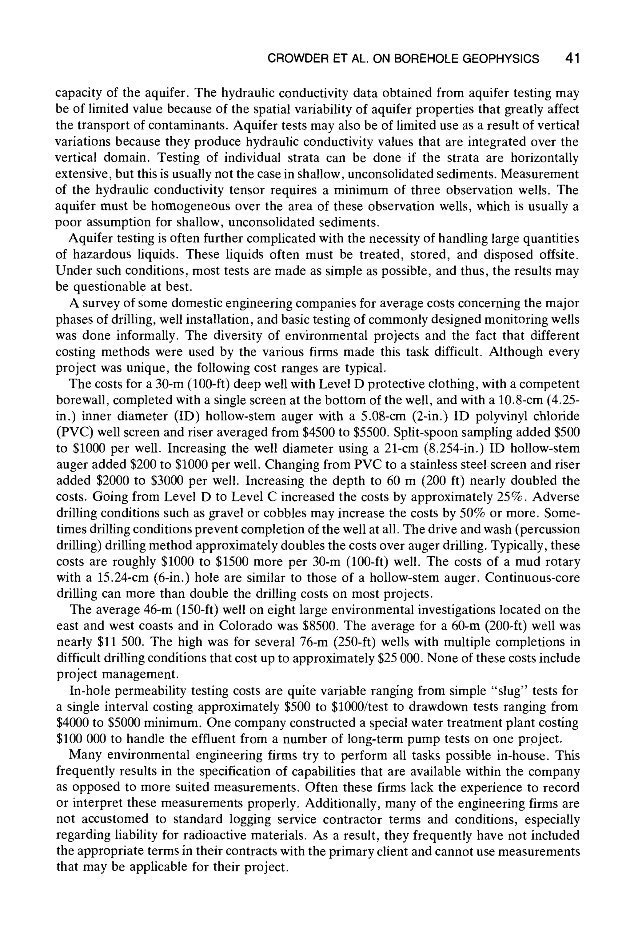 CROWDER ET AL. ON BOREHOLE GEOPHYSICS 41
capacity of the aquifer. The hydraulic conductivity data obtained from aquifer testing may
be of limited value because of the spatial variability of aquifer properties that greatly affect
the transport of contaminants. Aquifer tests may also be of limited use as a result of vertical
variations because they produce hydraulic conductivity values that are integrated over the
vertical domain. Testing of individual strata can be done if the strata are horizontally
extensive, but this is usually not the case in shallow, unconsolidated sediments. Measurement
of the hydraulic conductivity tensor requires a minimum of three observation wells. The
aquifer must be homogeneous over the area of these observation wells, which is usually a
poor assumption for shallow, unconsolidated sediments.
Aquifer testing is often further complicated with the necessity of handling large quantities
of hazardous liquids. These liquids often must be treated, stored, and disposed offsite.
Under such conditions, most tests are made as simple as possible, and thus, the results may
be questionabl e at best.
A survey of some domestic engineering companies for average costs concerning the major
phases of drilling, well installation, and basic testing of commonly designed monitoring wells
was done informally. The diversity of environmental projects and the fact that different
costing methods were used by the various firms made this task difficult. Although every
project was unique, the following cost ranges are typical.
The costs for a 30-m (100-ft) deep well with Level D protective clothing, with a competent
borewall, completed with a single screen at the bottom of the well, and with a 10.8-cm (4.25-
in.) inner diameter (ID) hollow-stem auger with a 5.08-cm (2-in.) ID polyvinyl chloride
(PVC) well screen and riser averaged from $4500 to $5500. Split-spoon sampling added $500
to $1000 per well. Increasing the well diameter using a 21-cm (8.254-in.) ID hollow-stem
auger added $200 to $1000 per well. Changing from PVC to a stainless steel screen and riser
added $2000 to $3000 per well. Increasing the depth to 60 m (200 ft) nearly doubled the
costs. Going from Level D to Level C increased the costs by approximately 25%. Adverse
drilling conditions such as gravel or cobbles may increase the costs by 50% or more. Some-
times drilling conditions prevent completion of the well at all. The drive and wash (percussion
drilling) drilling method approximately doubles the costs over auger drilling. Typically, these
costs are roughly $1000 to $1500 more per 30-m (100-ft) well. The costs of a mud rotary
with a 15.24-cm (6-in.) hole are similar to those of a hollow-stem auger. Continuous-core
drilling can more than double the drilling costs on most projects.
The average 46-m (150-ft) well on eight large environmental investigations located on the
east and west coasts and in Colorado was $8500. The average for a 60-m (200-ft) well was
nearly $11 500. The high was for several 76-m (250-ft) wells with multiple completions in
difficult drilling conditions that cost up to approximately $25 000. None of these costs include
project management.
In-hole permeability testing costs are quite variable ranging from simple "slug" tests for
a single interval costing approximately $500 to $1000/test to drawdown tests ranging from
$4000 to $5000 minimum. One company constructed a special water treatment plant costing
$100 000 to handle the effluent from a number of long-term pump tests on one project.
Many environmental engineering firms try to perform all tasks possible in-house. This
frequently results in the specification of capabilities that are available within the company
as opposed to more suited measurements. Often these firms lack the experience to record
or interpret these measurements properly. Additionally, many of the engineering firms are
not accustomed to standard logging service contractor terms and conditions, especially
regarding liability for radioactive materials. As a result, they frequently have not included
the appropriate terms in their contracts with the primary client and cannot use measurements
that may be applicable for their project.
 