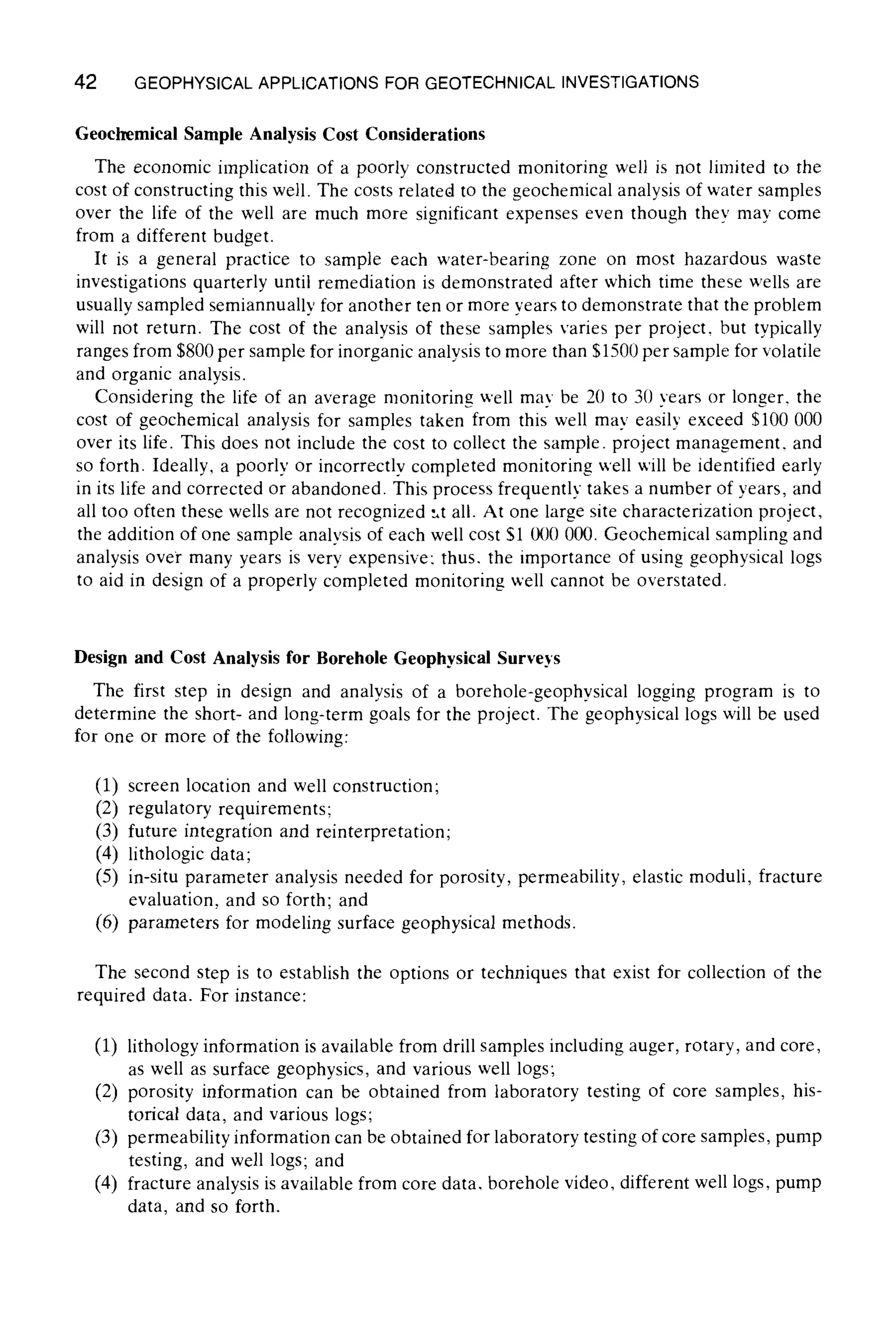 42 GEOPHYSICALAPPLICATIONSFOR GEOTECHNICALINVESTIGATIONS
Geochemical Sample Analysis Cost Considerations
The economic implication of a poorly constructed monitoring well is not limited to the
cost of constructing this well. The costs related to the geochemical analysis of water samples
over the life of the well are much more significant expenses even though thev may come
from a different budget.
It is a general practice to sample each water-bearing zone on most hazardous waste
investigations quarterly until remediation is demonstrated after which time these wells are
usually sampled semiannually for another ten or more years to demonstrate that the problem
will not return. The cost of the analysis of these samples varies per project, but typically
ranges from $800 per sample for inorganic analysis to more than $1500 per sample for volatile
and organic analysis.
Considering the life of an average monitoring well may be 20 to 30 years or longer, the
cost of geochemical analysis for samples taken from this well may easily exceed $100 000
over its life. This does not include the cost to collect the sample, project management, and
so forth. Ideally, a poorly or incorrectly completed monitoring well will be identified early
in its life and corrected or abandoned. This process frequently takes a number of years, and
all too often these wells are not recognized ~t all. At one large site characterization project,
the addition of one sample analysis of each well cost $1 000 000. Geochemical sampling and
analysis over many years is very expensive: thus. the importance of using geophysical logs
to aid in design of a properly completed monitoring well cannot be overstated.
Design and Cost Analysis for Borehole Geophysical Surveys
The first step in design and analysis of a borehole-geophysical logging program is to
determine the short- and long-term goals for the project. The geophysical logs will be used
for one or more of the following:
(1) screen location and well construction;
(2) regulatory requirements;
(3) future integration and reinterpretation;
(4) lithologic data;
(5) in-situ parameter analysis needed for porosity, permeability, elastic moduli, fracture
evaluation, and so forth; and
(6) parameters for modeling surface geophysical methods.
The second step is to establish the options or techniques that exist for collection of the
required data. For instance:
(1) lithology information is available from drill samples including auger, rotary, and core,
as well as surface geophysics, and various well logs;
(2) porosity information can be obtained from laboratory testing of core samples, his-
torical data, and various logs;
(3) permeability information can be obtained for laboratory testing of core samples, pump
testing, and well logs; and
(4) fracture analysis is available from core data, borehole video, different well togs, pump
data, and so forth.
 