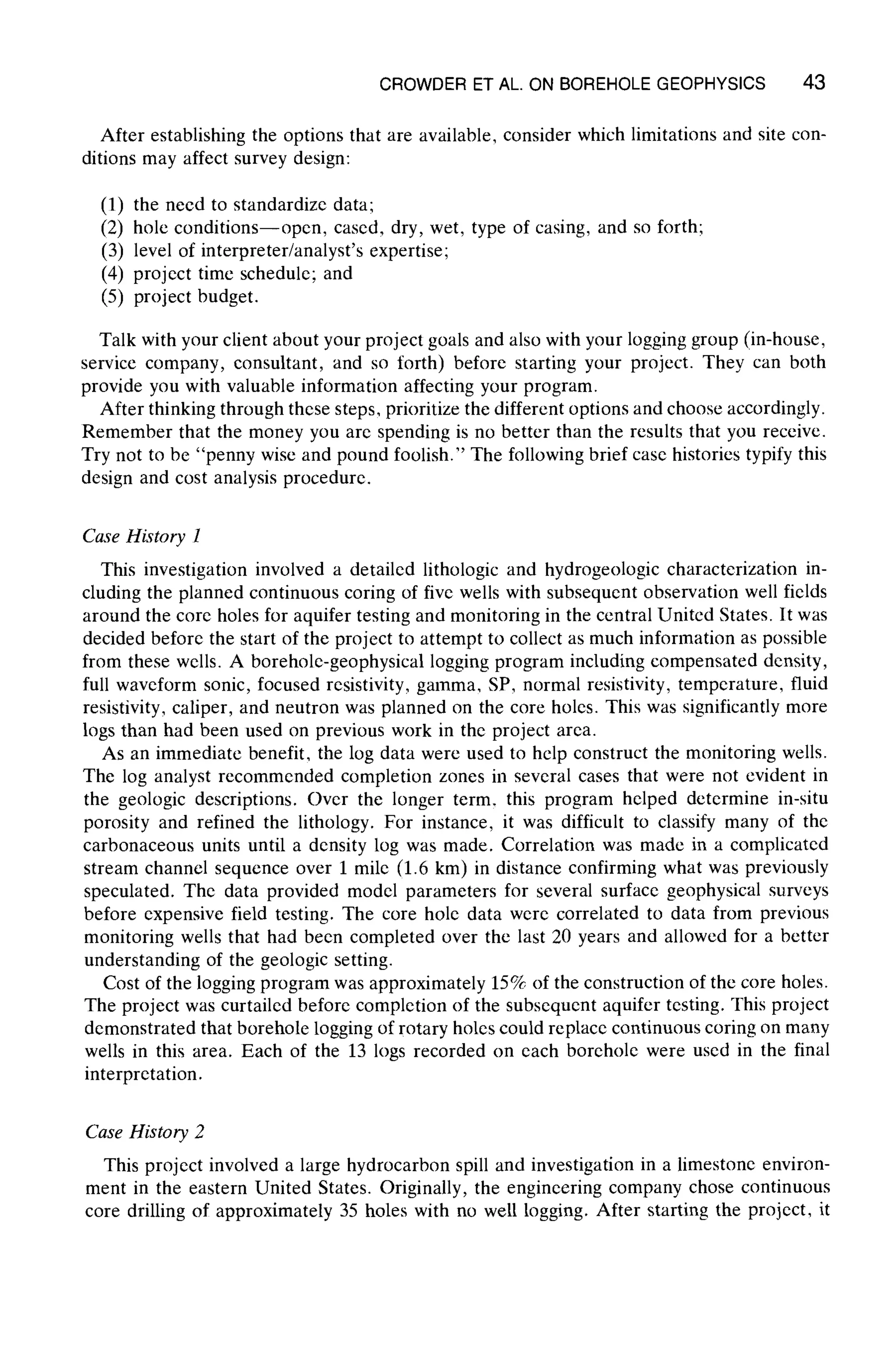CROWDER ET AL. ON BOREHOLE GEOPHYSICS 43
After establishing the options that are available, consider which limitations and site con-
ditions may affect survey design:
(1) the need to standardize data;
(2) hole conditions--open, cased, dry, wet, type of casing, and so forth;
(3) level of interpreter/analyst's expertise;
(4) project time schedule; and
(5) project budget.
Talk with your client about your project goals and also with your logging group (in-house,
service company, consultant, and so forth) before starting your project. They can both
provide you with valuable information affecting your program.
After thinking through these steps, prioritize the different options and choose accordingly.
Remember that the money you are spending is no better than the results that you receive.
Try not to be "penny wise and pound foolish." The following brief case histories typify this
design and cost analysis procedure.
Case History l
This investigation involved a detailed lithologic and hydrogeologic characterization in-
cluding the planned continuous coring of five wells with subsequent observation well ficlds
around the core holes for aquifer testing and monitoring in the central United States. It was
decided before the start of the project to attempt to collect as much information as possible
from these wells. A borehole-geophysical logging program including compensated density,
full waveform sonic, focused resistivity, gamma, SP, normal resistivity, temperature, fluid
resistivity, caliper, and neutron was planned on the core holcs. This was significantly more
logs than had been used on previous work in the project arca.
As an immediate benefit, the log data were used to help construct the monitoring wells.
The log analyst recommended completion zones in several cases that were not evident in
the geologic descriptions. Over the longer term. this program helped determine in-situ
porosity and refined the lithology. For instance, it was difficult to classify many of the
carbonaceous units until a density log was made. Correlation was made in a complicated
stream channel sequence over 1 mile (1.6 km) in distance confirming what was previously
speculated. The data provided model parameters for several surfacc geophysical surveys
before expensive field testing. The core hole data were correlated to data from previous
monitoring wells that had been completed over the last 20 years and allowed for a better
understanding of the geologic setting.
Cost of the logging program was approximately 15% of the construction of the core holes.
The project was curtailed before completion of the subsequent aquifer testing. This project
demonstrated that borehole logging of rotary holes could replace continuous coring on many
wells in this area. Each of the 13 logs recorded on each boreholc were used in the final
interpretation.
Case History 2
This project involved a large hydrocarbon spill and investigation in a limestone environ-
ment in the eastern United States. Originally, the engineering company chose continuous
core drilling of approximately 35 holes with no well logging. After starting the project, it
 