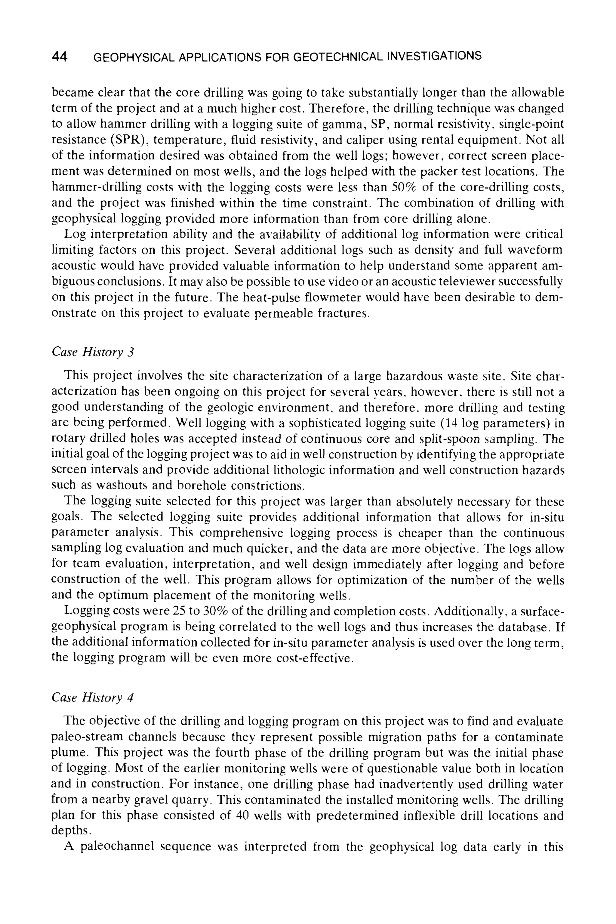 44 GEOPHYSICALAPPLICATIONS FOR GEOTECHNICAL INVESTIGATIONS
became clear that the core drilling was going to take substantially longer than the allowable
term of the project and at a much higher cost. Therefore, the drilling technique was changed
to allow hammer drilling with a logging suite of gamma, SP, normal resistivity, single-point
resistance (SPR), temperature, fluid resistivity, and caliper using rental equipment. Not all
of the information desired was obtained from the well logs; however, correct screen place-
ment was determined on most wells, and the logs helped with the packer test locations. The
hammer-drilling costs with the logging costs were less than 50% of the core-drilling costs,
and the project was finished within the time constraint. The combination of drilling with
geophysical logging provided more information than from core drilling alone.
Log interpretation ability and the availability of additional log information were critical
limiting factors on this project. Several additional logs such as density and full waveform
acoustic would have provided valuable information to help understand some apparent am-
biguous conclusions. It may also be possible to use video or an acoustic televiewer successfully
on this project in the future. The heat-pulse flowmeter would have been desirable to dem-
onstrate on this project to evaluate permeable fractures.
Case History 3
This project involves the site characterization of a large hazardous waste site. Site char-
acterization has been ongoing on this project for several years, however, there is still not a
good understanding of the geologic environment, and therefore, more drilling and testing
are being performed. Well logging with a sophisticated logging suite (14 log parameters) in
rotary drilled holes was accepted instead of continuous core and split-spoon sampling. The
initial goal of the logging project was to aid in well construction by identifying the appropriate
screen intervals and provide additional lithologic information and well construction hazards
such as washouts and borehole constrictions.
The logging suite selected for this project was larger than absolutely necessary for these
goals. The selected logging suite provides additional information that allows for in-situ
parameter analysis. This comprehensive logging process is cheaper than the continuous
sampling log evaluation and much quicker, and the data are more objective. The logs allow
for team evaluation, interpretation, and well design immediately after logging and before
construction of the well. This program allows for optimization of the number of the wells
and the optimum placement of the monitoring wells.
Logging costs were 25 to 30% of the drilling and completion costs. Additionally, a surface-
geophysical program is being correlated to the well logs and thus increases the database. If
the additional information collected for in-situ parameter analysis is used over the long term,
the logging program will be even more cost-effective.
Case History 4
The objective of the drilling and logging program on this project was to find and evaluate
paleo-stream channels because they represent possible migration paths for a contaminate
plume. This project was the fourth phase of the drilling program but was the initial phase
of logging. Most of the earlier monitoring wells were of questionable value both in location
and in construction. For instance, one drilling phase had inadvertently used drilling water
from a nearby gravel quarry. This contaminated the installed monitoring wells. The drilling
plan for this phase consisted of 40 wells with predetermined inflexible drill locations and
depths.
A paleochannel sequence was interpreted from the geophysical log data early in this
 