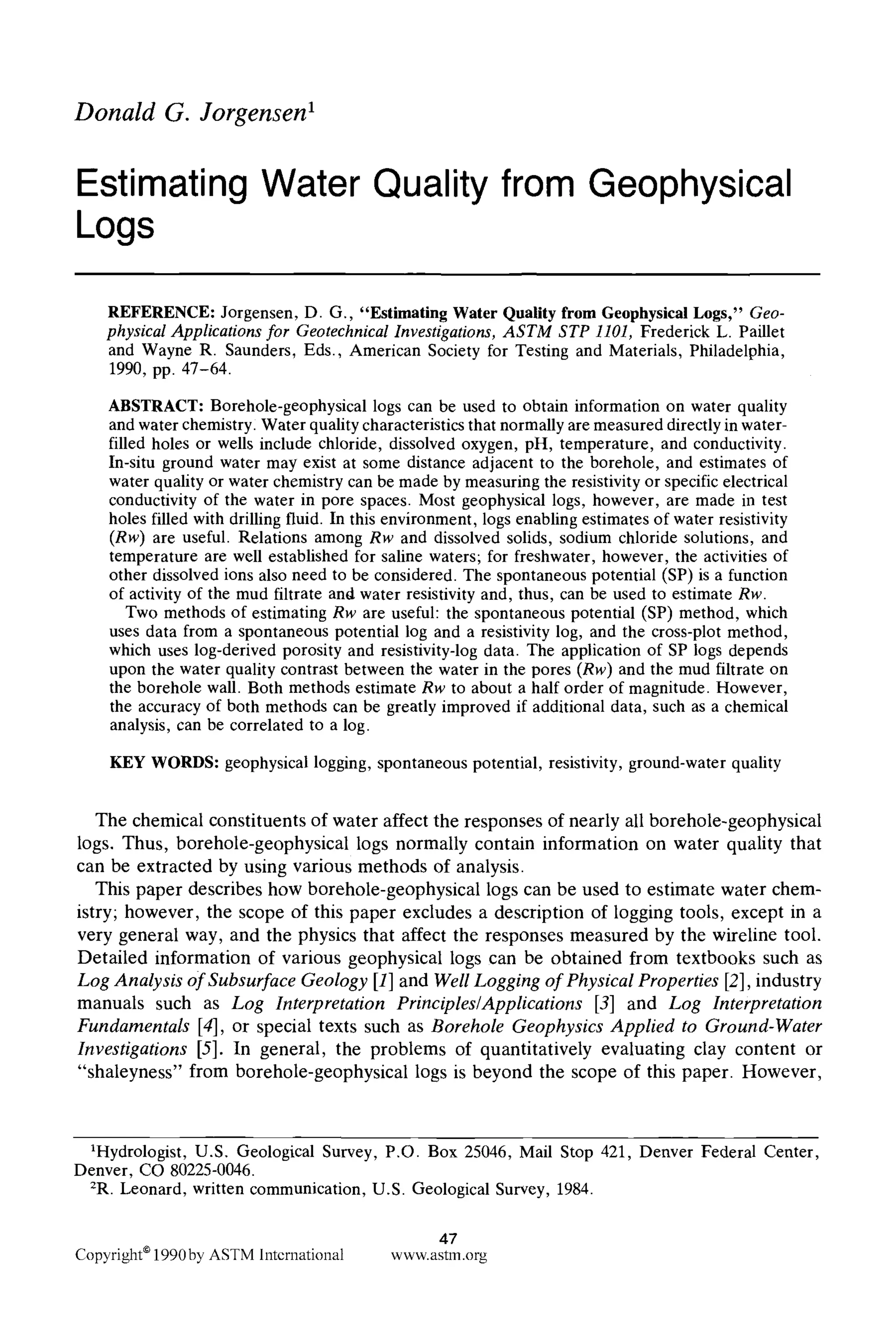 Donald G. Jorgensen I
Estimating Water Quality from Geophysical
Logs
REFERENCE: Jorgensen, D. G., "Estimating Water Quality from Geophysical Logs," Geo-
physicalApplicationsfor GeotechnicalInvestigations,ASTM STP 1101, Frederick L. Paillet
and Wayne R. Saunders, Eds., American Society for Testing and Materials, Philadelphia,
1990, pp. 47-64.
ABSTRACT: Borehole-geophysical logs can be used to obtain information on water quality
and water chemistry: Water quality characteristics that normally are measured directly in water-
filled holes or wells include chloride, dissolved oxygen, pH, temperature, and conductivity.
In-situ ground water may exist at some distance adjacent to the borehole, and estimates of
water quality or water chemistry can be made by measuring the resistivity or specific electrical
conductivity of the water in pore spaces. Most geophysical logs, however, are made in test
holes filled with drilling fluid. In this environment, logs enabling estimates of water resistivity
(Rw) are useful. Relations among Rw and dissolved solids, sodium chloride solutions, and
temperature are well established for saline waters; for freshwater, however, the activities of
other dissolved ions also need to be considered. The spontaneous potential (SP) is a function
of activity of the mud filtrate and water resistivity and, thus, can be used to estimate Rw.
Two methods of estimating Rw are useful: the spontaneous potential (SP) method, which
uses data from a spontaneous potential log and a resistivity log, and the cross-plot method,
which uses log-derived porosity and resistivity-log data. The application of SP logs depends
upon the water quality contrast between the water in the pores (Rw)and the mud filtrate on
the borehole wall. Both methods estimate Rw to about a half order of magnitude. However,
the accuracy of both methods can be greatly improved if additional data, such as a chemical
analysis, can be correlated to a log.
KEY WORDS: geophysical logging, spontaneous potential, resistivity, ground-water quality
The chemical constituents of water affect the responses of nearly all borehole-geophysical
logs. Thus, borehole-geophysical logs normally contain information on water quality that
can be extracted by using various methods of analysis.
This paper describes how borehole-geophysical logs can be used to estimate water chem-
istry; however, the scope of this paper excludes a description of logging tools, except in a
very general way, and the physics that affect the responses measured by the wireline tool.
Detailed information of various geophysical logs can be obtained from textbooks such as
Log Analysis of Subsurface Geology [1] and WellLogging of Physical Properties [2], industry
manuals such as Log Interpretation Principles/Applications [3] and Log Interpretation
Fundamentals [4], or special texts such as Borehole Geophysics Applied to Ground-Water
Investigations [5]. In general, the problems of quantitatively evaluating clay content or
"shaleyness" from borehole-geophysical logs is beyond the scope of this paper. However,
1Hydrologist, U.S. Geological Survey, P.O. Box 25046, Mail Stop 421, Denver Federal Center,
Denver, CO 80225-0046.
2R. Leonard, written communication, U.S. Geological Survey, 1984.
47
Copyright9 1990by ASTM International www.astm.org
 