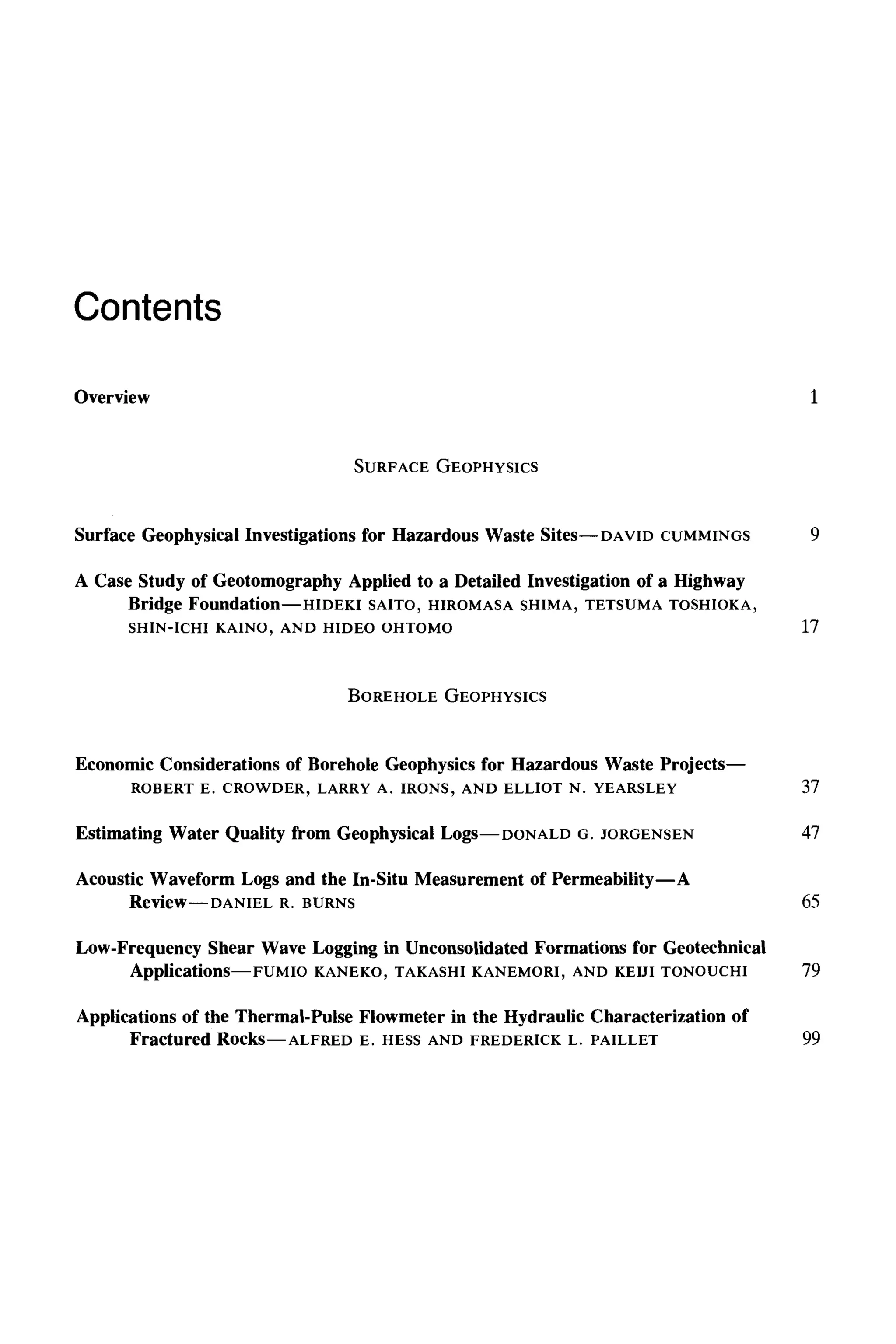 Contents
Overview 1
SURFACE GEOPHYSICS
Surface Geophysical Investigations for Hazardous Waste Sites--DAVID CUMMINGS 9
A Case Study of Geotomography Applied to a Detailed Investigation of a Highway
Bridge Foundation--HIDEKI SAITO, HIROMASA SHIMA, TETSUMA TOSHIOKA,
SHIN-ICHI KAINO, AND HIDEO OHTOMO 17
BOREHOLE GEOPHYSICS
Economic Considerations of Borehole Geophysics for Hazardous Waste Projects--
ROBERT E. CROWDER, LARRY A. IRONS, AND ELLIOT N. YEARSLEY 37
Estimating Water Quality from Geophysical Logs--DONALD G. JORGENSEN 47
Acoustic Waveform Logs and the In-Situ Measurement of Permeability--A
Review--DANIEL R. BURNS 65
Low-Frequency Shear Wave Logging in Unconsolidated Formations for Geotechnical
Applications--FUMIO KANEKO, TAKASHI KANEMORI, AND KEIJI TONOUCHI 79
Applications of the Thermal-Pulse Fiowmeter in the Hydraulic Characterization of
Fractured Rocks--ALFRED E. HESS AND FREDERICK L. PAILLET 99
 
