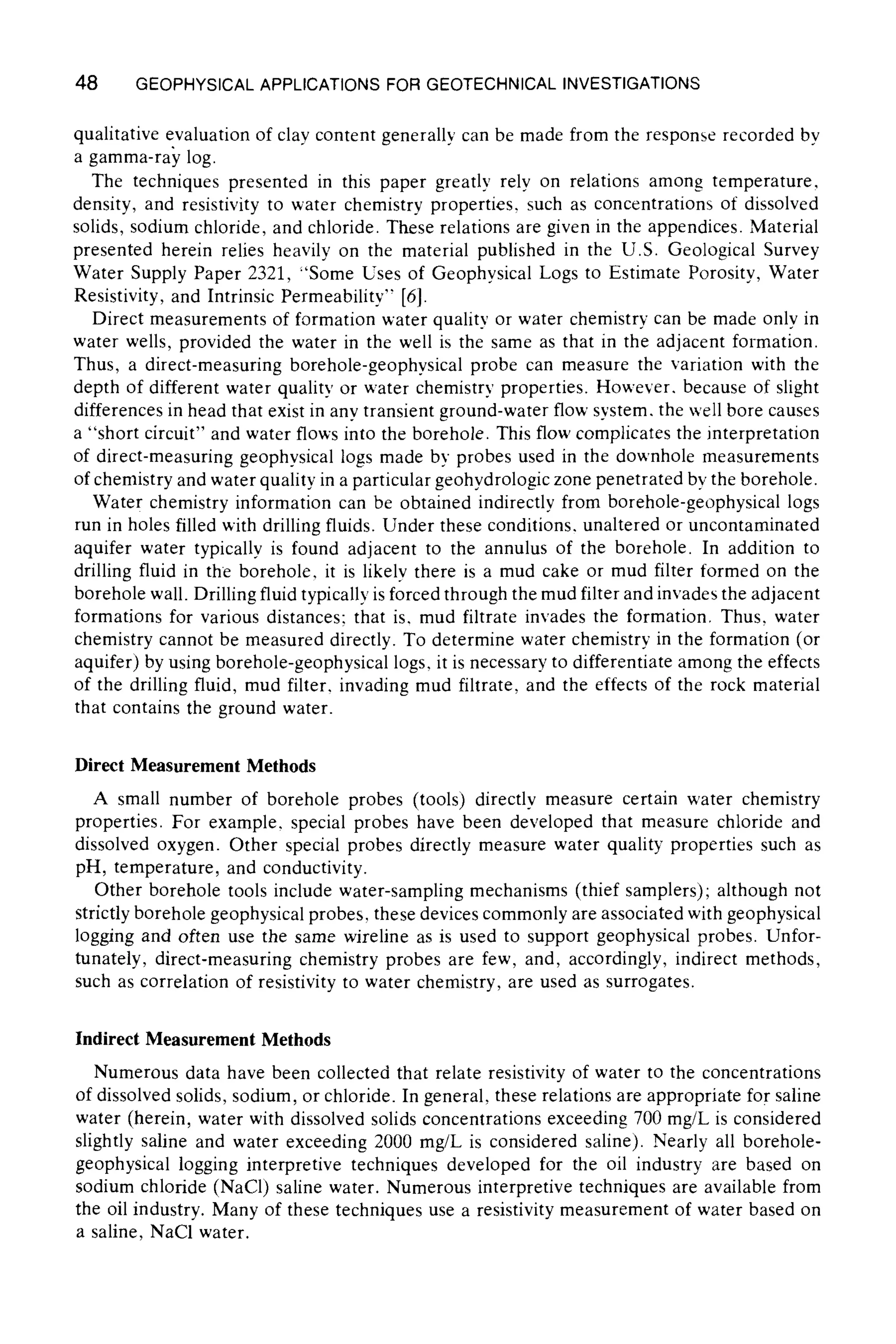 48 GEOPHYSICALAPPLICATIONSFOR GEOTECHNICALINVESTIGATIONS
qualitative evaluation of clay content generally can be made from the response recorded by
a gamma-ray log.
The techniques presented in this paper greatly rely on relations among temperature,
density, and resistivity to water chemistry properties, such as concentrations of dissolved
solids, sodium chloride, and chloride. These relations are given in the appendices. Material
presented herein relies heavily on the material published in the U.S. Geological Survey
Water Supply Paper 2321, "Some Uses of Geophysical Logs to Estimate Porosity, Water
Resistivity, and Intrinsic Permeability" [6].
Direct measurements of formation water quality or water chemistry can be made only in
water wells, provided the water in the well is the same as that in the adjacent formation.
Thus, a direct-measuring borehole-geophysical probe can measure the variation with the
depth of different water quality or water chemistry properties. However, because of slight
differences in head that exist in any transient ground-water flow system, the well bore causes
a "short circuit" and water flows into the borehole. This flow complicates the interpretation
of direct-measuring geophysical logs made by probes used in the downhole measurements
of chemistry and water quality in a particular geohydrologic zone penetrated by the borehole.
Water chemistry information can be obtained indirectly from borehole-geophysical logs
run in holes filled with drilling fluids. Under these conditions, unaltered or uncontaminated
aquifer water typically is found adjacent to the annulus of the borehole. In addition to
drilling fluid in the borehole, it is likely there is a mud cake or mud filter formed on the
borehole wall. Drilling fluid typically is forced through the mud filter and invades the adjacent
formations for various distances; that is, mud filtrate invades the formation, Thus, water
chemistry cannot be measured directly. To determine water chemistry in the formation (or
aquifer) by using borehole-geophysical logs, it is necessary to differentiate among the effects
of the drilling fluid, mud filter, invading mud filtrate, and the effects of the rock material
that contains the ground water.
Direct Measurement Methods
A small number of borehole probes (tools) directly measure certain water chemistry
properties. For example, special probes have been developed that measure chloride and
dissolved oxygen. Other special probes directly measure water quality properties such as
pH, temperature, and conductivity.
Other borehole tools include water-sampling mechanisms (thief samplers); although not
strictly borehole geophysical probes, these devices commonly are associated with geophysical
logging and often use the same wireline as is used to support geophysical probes. Unfor-
tunately, direct-measuring chemistry probes are few, and, accordingly, indirect methods,
such as correlation of resistivity to water chemistry, are used as surrogates.
Indirect Measurement Methods
Numerous data have been collected that relate resistivity of water to the concentrations
of dissolved solids, sodium, or chloride. In general, these relations are appropriate for saline
water (herein, water with dissolved solids concentrations exceeding 700 mg/L is considered
slightly saline and water exceeding 2000 mg/L is considered saline). Nearly all borehole-
geophysical logging interpretive techniques developed for the oil industry are based on
sodium chloride (NaC1) saline water. Numerous interpretive techniques are available from
the oil industry. Many of these techniques use a resistivity measurement of water based on
a saline, NaC1 water.
 