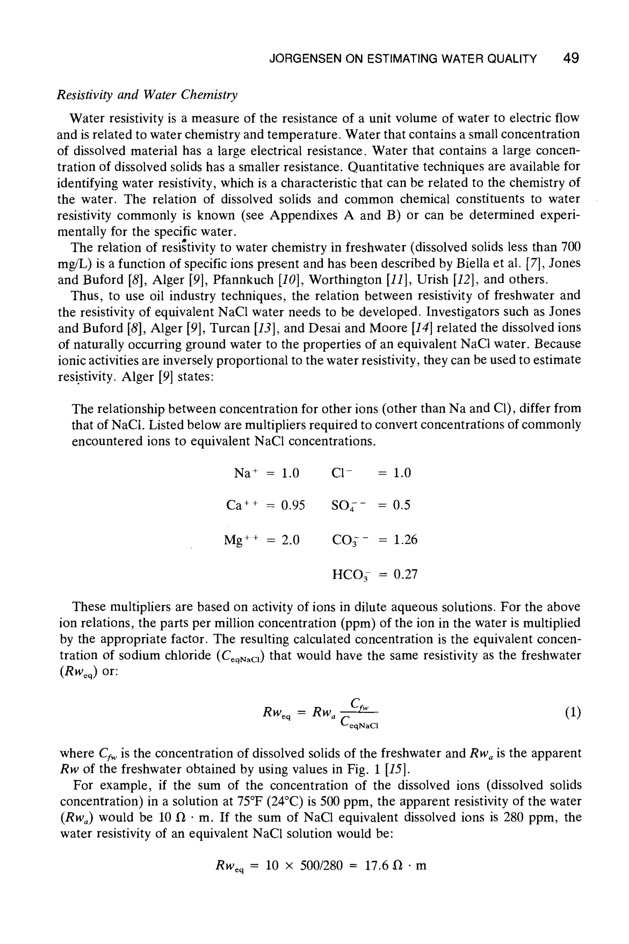 JORGENSEN ON ESTIMATINGWATER QUALITY 49
Resistivity and Water Chemistry
Water resistivity is a measure of the resistance of a unit volume of water to electric flow
and is related to water chemistry and temperature. Water that contains a small concentration
of dissolved material has a large electrical resistance. Water that contains a large concen-
tration of dissolved solids has a smaller resistance. Quantitative techniques are available for
identifying water resistivity, which is a characteristic that can be related to the chemistry of
the water. The relation of dissolved solids and common chemical constituents to water
resistivity commonly is known (see Appendixes A and B) or can be determined experi-
mentally for the specific water.
The relation of reslstwlty to water chemistry in freshwater (dissolved solids less than 700
mg/L) is a function of specific ions present and has been described by Biella et al. [7], Jones
and Buford [8], Alger [9], Pfannkuch [10], Worthington [11], Urish [12], and others.
Thus, to use oil industry techniques, the relation between resistivity of freshwater and
the resistivity of equivalent NaCI water needs to be developed. Investigators such as Jones
and Buford [8], Alger [9], Turcan [13], and Desai and Moore [14]related the dissolved ions
of naturally occurring ground water to the properties of an equivalent NaCl water. Because
ionic activities are inversely proportional to the water resistivity, they can be used to estimate
resistivity. Alger [9] states:
The relationship between concentration for other ions (other than Na and C1), differ from
that of NaCt. Listed below are multipliers required to convert concentrations of commonly
encountered ions to equivalent NaC1 concentrations.
Na + = 1.0 C1- = 1.0
Ca ++ = 0.95 SO;- = 0.5
Mg ++ = 2.0 CO~-- = 1.26
HC03 = 0.27
These multipliers are based on activity of ions in dilute aqueous solutions. For the above
ion relations, the parts per million concentration (ppm) of the ion in the water is multiplied
by the appropriate factor. The resulting calculated concentration is the equivalent concen-
tration of sodium chloride (C~qN~a) that would have the same resistivity as the freshwater
(RWeq) or:
Rweq = Rw a Cfw (1)
CeqNaCl
where Cfw is the concentration of dissolved solids of the freshwater and Rwa is the apparent
Rw of the freshwater obtained by using values in Fig. 1 [15].
For example, if the sum of the concentration of the dissolved ions (dissolved solids
concentration) in a solution at 75~ (24~ is 500 ppm, the apparent resistivity of the water
(Rw~) would be 10 II 9m. If the sum of NaCI equivalent dissolved ions is 280 ppm, the
water resistivity of an equivalent NaCI solution would be:
RWeq = l0 X 500/280 = 17.6 f~" m
 