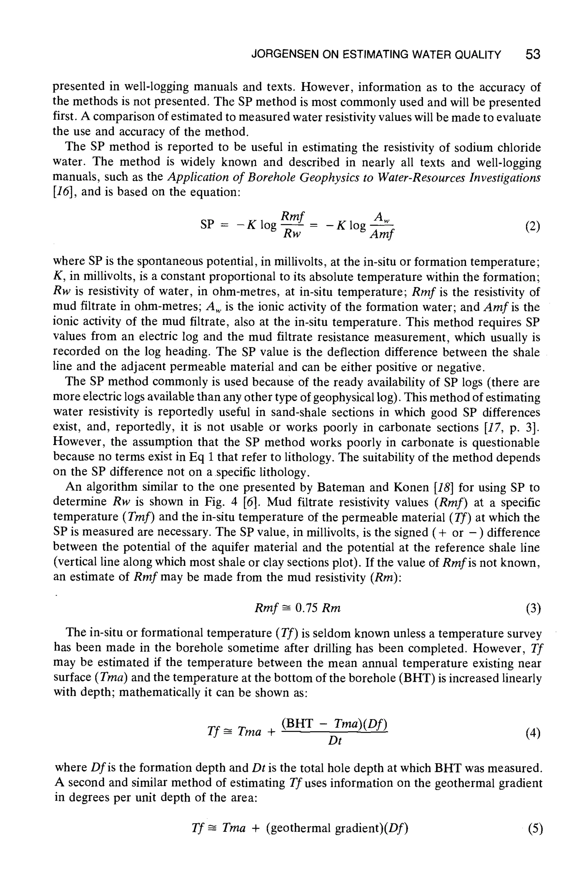 JORGENSEN ON ESTIMATINGWATER QUALITY 53
presented in well-logging manuals and texts. However, information as to the accuracy of
the methods is not presented. The SP method is most commonly used and will be presented
first. A comparison of estimated to measured water resistivity values will be made to evaluate
the use and accuracy of the method.
The SP method is reported to be useful in estimating the resistivity of sodium chloride
water. The method is widely known and described in nearly all texts and well-logging
manuals, such as the Application of Borehole Geophysics to Water-ResourcesInvestigations
[16], and is based on the equation:
SP = - K log Rmf 2mrRw K log (2)
where SP is the spontaneous potential, in millivolts, at the in-situ or formation temperature;
K, in millivolts, is a constant proportional to its absolute temperature within the formation;
Rw is resistivity of water, in ohm-metres, at in-situ temperature; Rmf is the resistivity of
mud filtrate in ohm-metres; Aw is the ionic activity of the formation water; and Amf is the
ionic activity of the mud filtrate, also at the in-situ temperature. This method requires SP
values from an electric log and the mud filtrate resistance measurement, which usually is
recorded on the log heading. The SP value is the deflection difference between the shale
line and the adjacent permeable material and can be either positive or negative.
The SP method commonly is used because of the ready availability of SP logs (there are
more electric logs available than any other type of geophysical log). This method of estimating
water resistivity is reportedly useful in sand-shale sections in which good SP differences
exist, and, reportedly, it is not usable or works poorly in carbonate sections [17, p. 3].
However, the assumption that the SP method works poorly in carbonate is questionable
because no terms exist in Eq 1 that refer to lithology. The suitability of the method depends
on the SP difference not on a specific lithology.
An algorithm similar to the one presented by Bateman and Konen [18]for using SP to
determine Rw is shown in Fig. 4 [6]. Mud filtrate resistivity values (Rmf) at a specific
temperature (Tmf) and the in-situ temperature of the permeable material (Tf) at which the
SP is measured are necessary. The SP value, in millivolts, is the signed ( + or - ) difference
between the potential of the aquifer material and the potential at the reference shale line
(vertical line along which most shale or clay sections plot). If the value of Rmf is not known,
an estimate of Rrnf may be made from the mud resistivity (Rm):
Rmf ~ 0.75 nm (3)
The in-situ or formational temperature (Tf) is seldom known unless a temperature survey
has been made in the borehole sometime after drilling has been completed. However, 7f
may be estimated if the temperature between the mean annual temperature existing near
surface (Tma) and the temperature at the bottom of the borehole (BHT) is increased linearly
with depth; mathematically it can be shown as:
Tf ~ Tma + (BHT - Tma)(Df)
Dt (4)
where Dfis the formation depth and Dt is the total hole depth at which BHT was measured.
A second and similar method of estimating Tf uses information on the geothermal gradient
in degrees per unit depth of the area:
Tf ~ Tma + (geothermal gradient)(Df) (5)
 