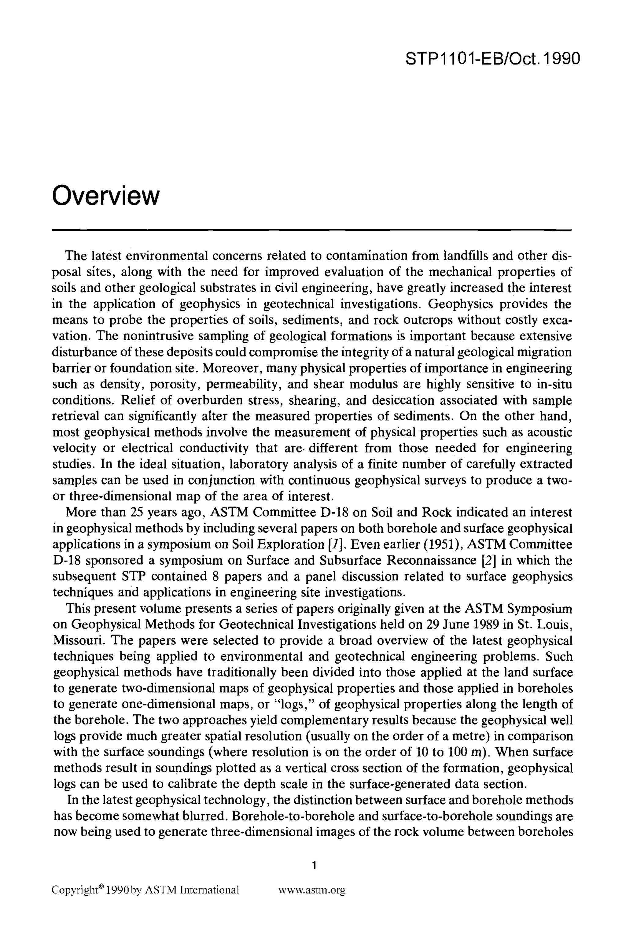 STP1101-EB/Oct. 1990
Overview
The latest environmental concerns related to contamination from landfills and other dis-
posal sites, along with the need for improved evaluation of the mechanical properties of
soils and other geological substrates in civil engineering, have greatly increased the interest
in the application of geophysics in geotechnical investigations. Geophysics provides the
means to probe the properties of soils, sediments, and rock outcrops without costly exca-
vation. The nonintrusive sampling of geological formations is important because extensive
disturbance of these deposits could compromise the integrity of a natural geological migration
barrier or foundation site. Moreover, many physical properties of importance in engineering
such as density, porosity, permeability, and shear modulus are highly sensitive to in-situ
conditions. Relief of overburden stress, shearing, and desiccation associated with sample
retrieval can significantly alter the measured properties of sediments. On the other hand,
most geophysical methods involve the measurement of physical properties such as acoustic
velocity or electrical conductivity that are. different from those needed for engineering
studies. In the ideal situation, laboratory analysis of a finite number Of carefully extracted
samples can be used in conjunction with continuous geophysical surveys to produce a two-
or three-dimensional map of the area of interest.
More than 25 years ago, ASTM Committee D-18 on Soil and Rock indicated an interest
in geophysical methods by including several papers on both borehole and surface geophysical
applications in a symposium on Soil Exploration [1]. Even earlier (1951), ASTM Committee
D-18 sponsored a symposium on Surface and Subsurface Reconnaissance [2] in which the
subsequent STP contained 8 papers and a panel discussion related to surface geophysics
techniques and applications in engineering site investigations.
This present volume presents a series of papers originally given at the ASTM Symposium
on Geophysical Methods for Geotechnical Investigations held on 29 June 1989 in St. Louis,
Missouri. The papers were selected to provide a broad overview of the latest geophysical
techniques being applied to environmental and geotechnical engineering problems. Such
geophysical methods have traditionally been divided into those applied at the land surface
to generate two-dimensional maps of geophysical properties and those applied in boreholes
to generate one-dimensional maps, or "logs," of geophysical properties along the length of
the borehole. The two approaches yield complementary results because the geophysical well
logs provide much greater spatial resolution (usually on the order of a metre) in comparison
with the surface soundings (where resolution is on the order of 10 to 100 m). When surface
methods result in soundings plotted as a vertical cross section of the formation, geophysical
logs can be used to calibrate the depth scale in the surface-generated data section.
In the latest geophysical technology, the distinction between surface and borehole methods
has become somewhat blurred. Borehole-to-borehole and surface-to-borehole soundings are
now being used to generate three-dimensional images of the rock volume between boreholes
Copyright* 1990by ASTM International
1
www.astm.org
 