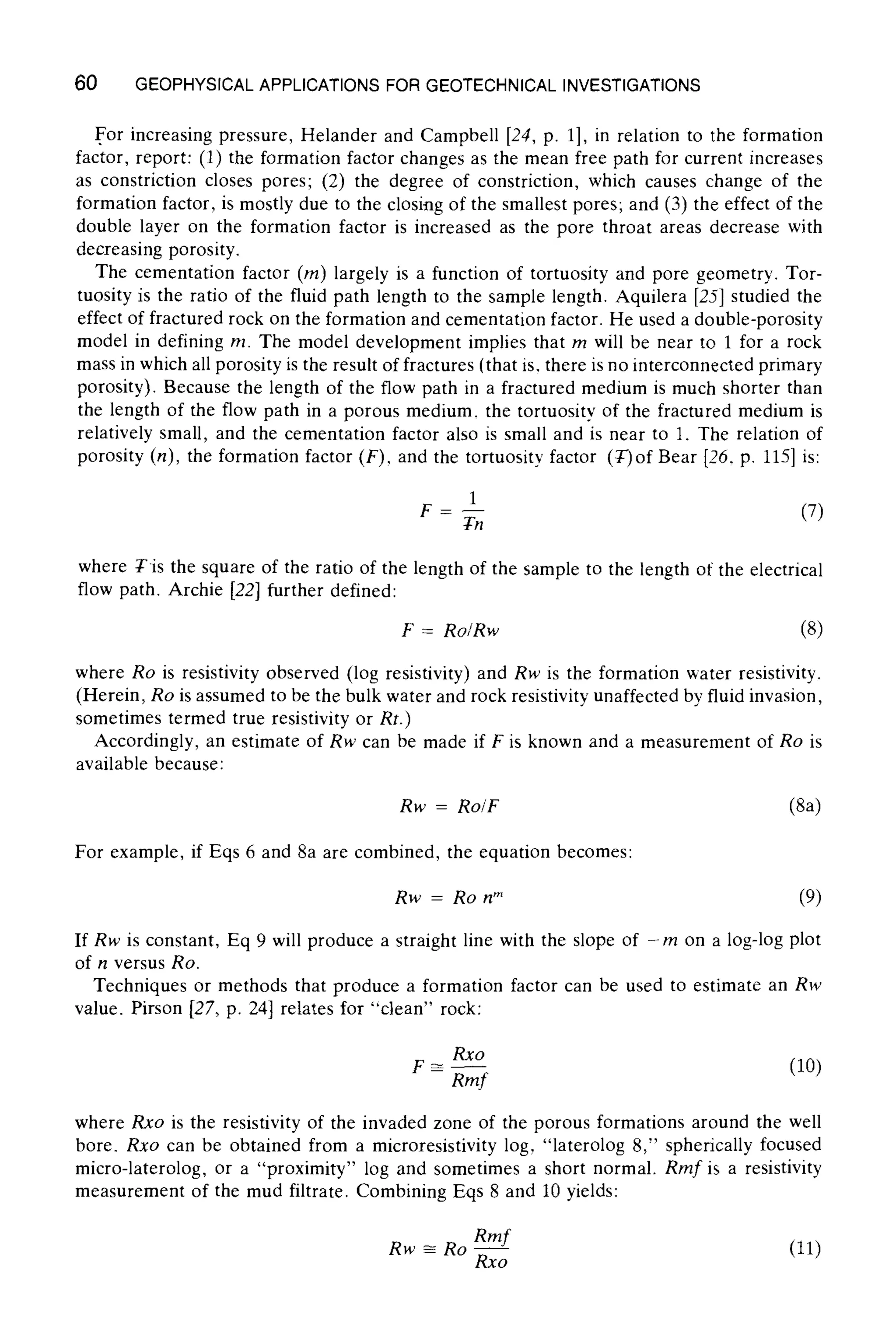60 GEOPHYSICALAPPLICATIONSFOR GEOTECHNICALINVESTIGATIONS
For increasing pressure, Helander and Campbell [24, p. 1], in relation to the formation
factor, report: (1) the formation factor changes as the mean free path for current increases
as constriction closes pores; (2) the degree of constriction, which causes change of the
formation factor, is mostly due to the closing of the smallest pores; and (3) the effect of the
double layer on the formation factor is increased as the pore throat areas decrease with
decreasing porosity.
The cementation factor (m) largely is a function of tortuosity and pore geometry. Tor-
tuosity is the ratio of the fluid path length to the sample length. Aquilera [25] studied the
effect of fractured rock on the formation and cementation factor. He used a double-porosity
model in defining m. The model development implies that m will be near to 1 for a rock
mass in which all porosity is the result of fractures (that is. there is no interconnected primary
porosity). Because the length of the flow path in a fractured medium is much shorter than
the length of the flow path in a porous medium, the tortuositv of the fractured medium is
relatively small, and the cementation factor also is small and is near to 1. The relation of
porosity (n), the formation factor (F), and the tortuosity factor (T)of Bear [26, p. 115] is:
1
F = Tnn (7)
where Tis the square of the ratio of the length of the sample to the length of the electrical
flow path. Archie [22] further defined:
F = Ro/Rw (8)
where Ro is resistivity observed (log resistivity) and Rw is the formation water resistivity.
(Herein, Ro is assumed to be the bulk water and rock resistivity unaffected by fluid invasion,
sometimes termed true resistivity or Rt.)
Accordingly, an estimate of Rw can be made if F is known and a measurement of Ro is
available because:
Rw = Ro/F (Sa)
For example, if Eqs 6 and 8a are combined, the equation becomes:
Rw = Ro n" (9)
If Rw is constant, Eq 9 will produce a straight line with the slope of -m on a log-log plot
of n versus Ro.
Techniques or methods that produce a formation factor can be used to estimate an Rw
value. Pirson [27, p. 24] relates for "clean" rock:
Rxo
F ~ .... (10)
Rmf
where Rxo is the resistivity of the invaded zone of the porous formations around the well
bore. Rxo can be obtained from a microresistivity log, "laterolog 8," spherically focused
micro-laterolog, or a "proximity" log and sometimes a short normal. Rmf is a resistivity
measurement of the mud filtrate. Combining Eqs 8 and 10 yields:
Rw ~ Ro Rmf (11)
Rxo
 