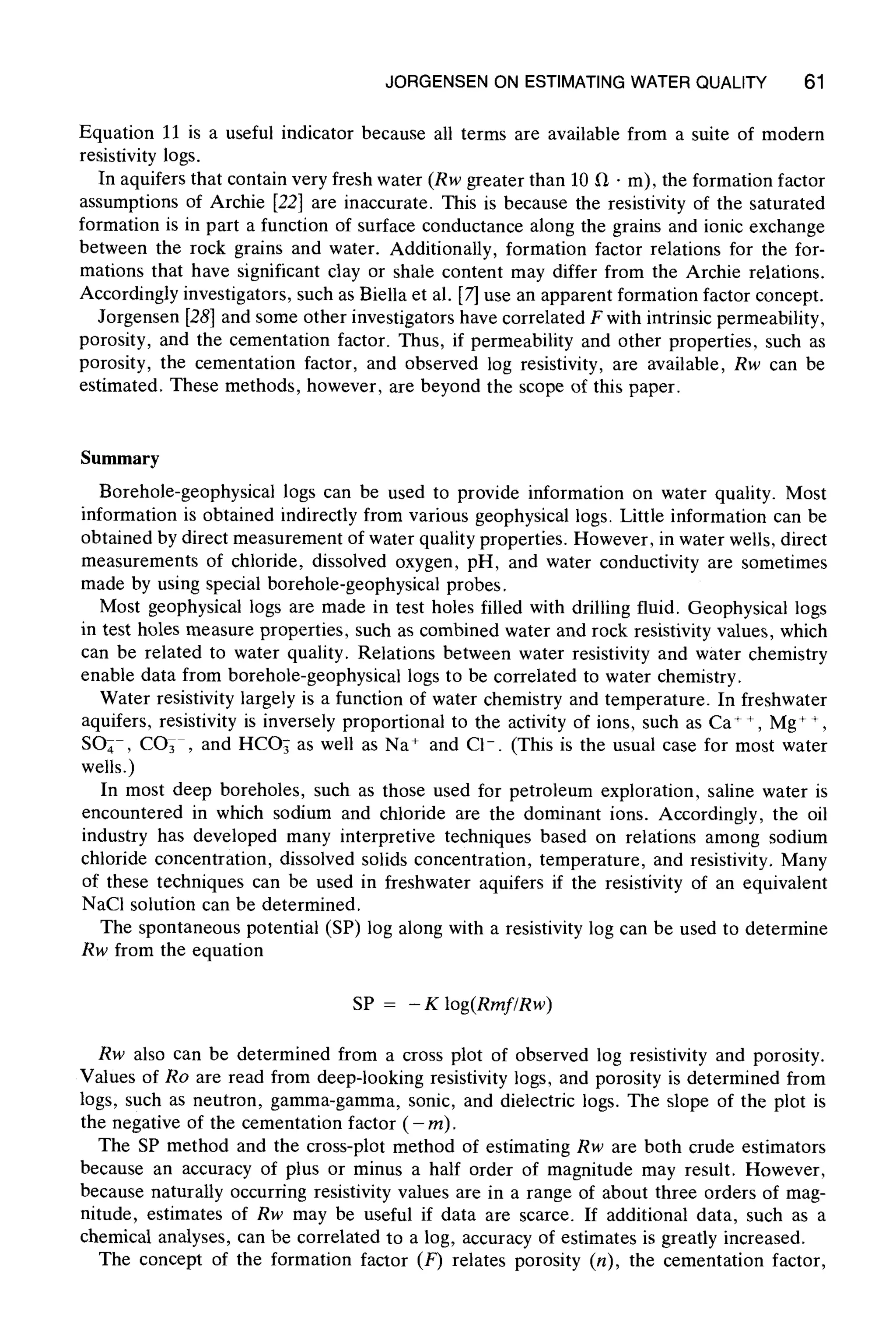 JORGENSEN ON ESTIMATING WATER QUALITY 61
Equation 11 is a useful indicator because all terms are available from a suite of modern
resistivity logs.
In aquifers that contain very fresh water (Rw greater than 10 ~ - m), the formation factor
assumptions of Archie [22] are inaccurate. This is because the resistivity of the saturated
formation is in part a function of surface conductance along the grains and ionic exchange
between the rock grains and water. Additionally, formation factor relations for the for-
mations that have significant clay or shale content may differ from the Archie relations.
Accordingly investigators, such as Biella et al. [7] use an apparent formation factor concept.
Jorgensen [28] and some other investigators have correlated F with intrinsic permeability,
porosity, and the cementation factor. Thus, if permeability and other properties, such as
porosity, the cementation factor, and observed log resistivity, are available, Rw can be
estimated. These methods, however, are beyond the scope of this paper.
Summary
Borehole-geophysical logs can be used to provide information on water quality. Most
information is obtained indirectly from various geophysical logs. Little information can be
obtained by direct measurement of water quality properties. However, in water wells, direct
measurements of chloride, dissolved oxygen, pH, and water conductivity are sometimes
made by using special borehole-geophysical probes.
Most geophysical logs are made in test holes filled with drilling fluid. Geophysical logs
in test holes measure properties, such as combined water and rock resistivity values, which
can be related to water quality. Relations between water resistivity and water chemistry
enable data from borehole-geophysical logs to be correlated to water chemistry.
Water resistivity largely is a function of water chemistry and temperature. In freshwater
aquifers, resistivity is inversely proportional to the activity of ions, such as Ca + +, Mg ++,
SO4 , CO3 , and HCOs as well as Na + and C1-. (This is the usual case for most water
wells.)
In most deep boreholes, such as those used for petroleum exploration, saline water is
encountered in which sodium and chloride are the dominant ions. Accordingly, the oil
industry has developed many interpretive techniques based on relations among sodium
chloride concentration, dissolved solids concentration, temperature, and resistivity. Many
of these techniques can be used in freshwater aquifers if the resistivity of an equivalent
NaC1 solution can be determined.
The spontaneous potential (SP) log along with a resistivity log can be used to determine
Rw from the equation
SP = - K log(Rmf/Rw)
Rw also can be determined from a cross plot of observed log resistivity and porosity.
Values of Ro are read from deep-looking resistivity logs, and porosity is determined from
logs, such as neutron, gamma-gamma, sonic, and dielectric logs. The slope of the plot is
the negative of the cementation factor (- m).
The SP method and the cross-plot method of estimating Rw are both crude estimators
because an accuracy of plus or minus a half order of magnitude may result. However,
because naturally occurring resistivity values are in a range of about three orders of mag-
nitude, estimates of Rw may be useful if data are scarce. If additional data, such as a
chemical analyses, can be correlated to a log, accuracy of estimates is greatly increased.
The concept of the formation factor (F) relates porosity (n), the cementation factor,
 