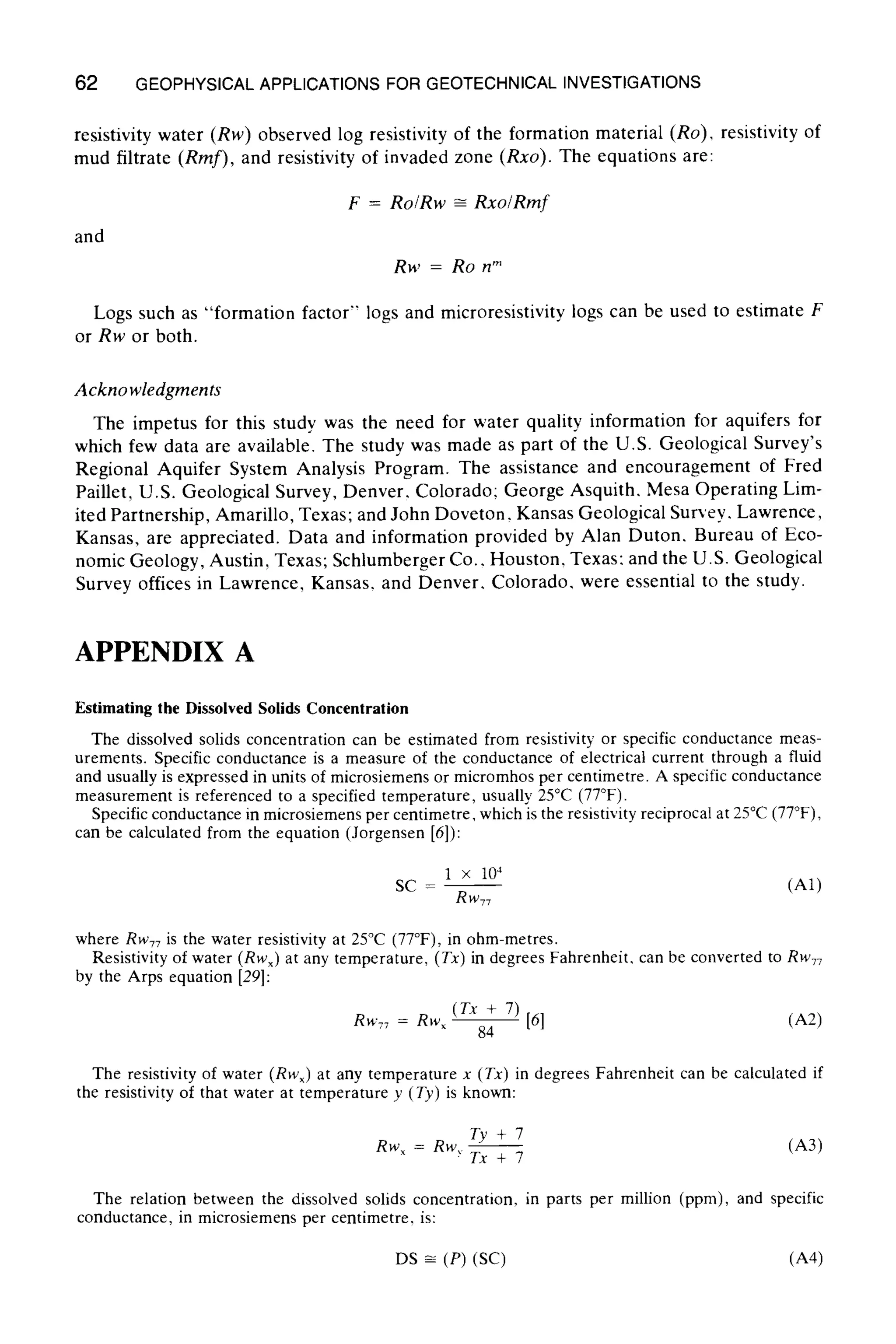 62 GEOPHYSICALAPPLICATIONS FOR GEOTECHNICAL INVESTIGATIONS
resistivity water (Rw) observed log resistivity of the formation material (Ro), resistivity of
mud filtrate (Rmf), and resistivity of invaded zone (Rxo). The equations are:
F = Ro/Rw -~ Rxo/Rmf
and
Rw = Ro nm
Logs such as "formation factor" logs and microresistivity logs can be used to estimate F
or Rw or both.
Acknowledgments
The impetus for this study was the need for water quality information for aquifers for
which few data are available. The study was made as part of the U.S. Geological Survey's
Regional Aquifer System Analysis Program. The assistance and encouragement of Fred
Paillet, U.S. Geological Survey, Denver, Colorado; George Asquith. Mesa Operating Lim-
ited Partnership, Amarillo, Texas; and John Doveton, Kansas Geological Survey, Lawrence,
Kansas, are appreciated. Data and information provided by Alan Duton, Bureau of Eco-
nomic Geology, Austin, Texas; Schlumberger Co.. Houston, Texas: and the U.S. Geological
Survey offices in Lawrence, Kansas. and Denver. Colorado, were essential to the study.
APPENDIX A
Estimating the Dissolved Solids Concentration
The dissolved solids concentration can be estimated from resistivity or specific conductance meas-
urements. Specific conductance is a measure of the conductance of electrical current through a fluid
and usually is expressed in units of microsiemens or micromhos per centimetre. A specific conductance
measurement is referenced to a specified temperature, usually 25~ (77~
Specific conductance in microsiemens per centimetre, which is the resistivity reciprocal at 25~ (77~
can be calculated from the equation (Jorgensen [6]):
1 x 104
SC - - - (A1)
RW77
where Rw77is the water resistivity at 25~ (77~ in ohm-metres.
Resistivity of water (Rw• at any temperature, (Tx) in degrees Fahrenheit, can be converted to Rwv7
by the Arps equation [29]:
(Tx + 7)
Rw77 = R w ~ - [61 (A2)
84
The resistivity of water (Rw• at any temperature x (Tx) in degrees Fahrenheit can be calculated if
the resistivity of that water at temperature y (Ty) is known:
RwX = Rw, Ty + 7 (A3)
rx+7
The relation between the dissolved solids concentration, in parts per million (ppm), and specific
conductance, in microsiemens per centimetre, is:
DS ~ (P) (SC) (A4)
 