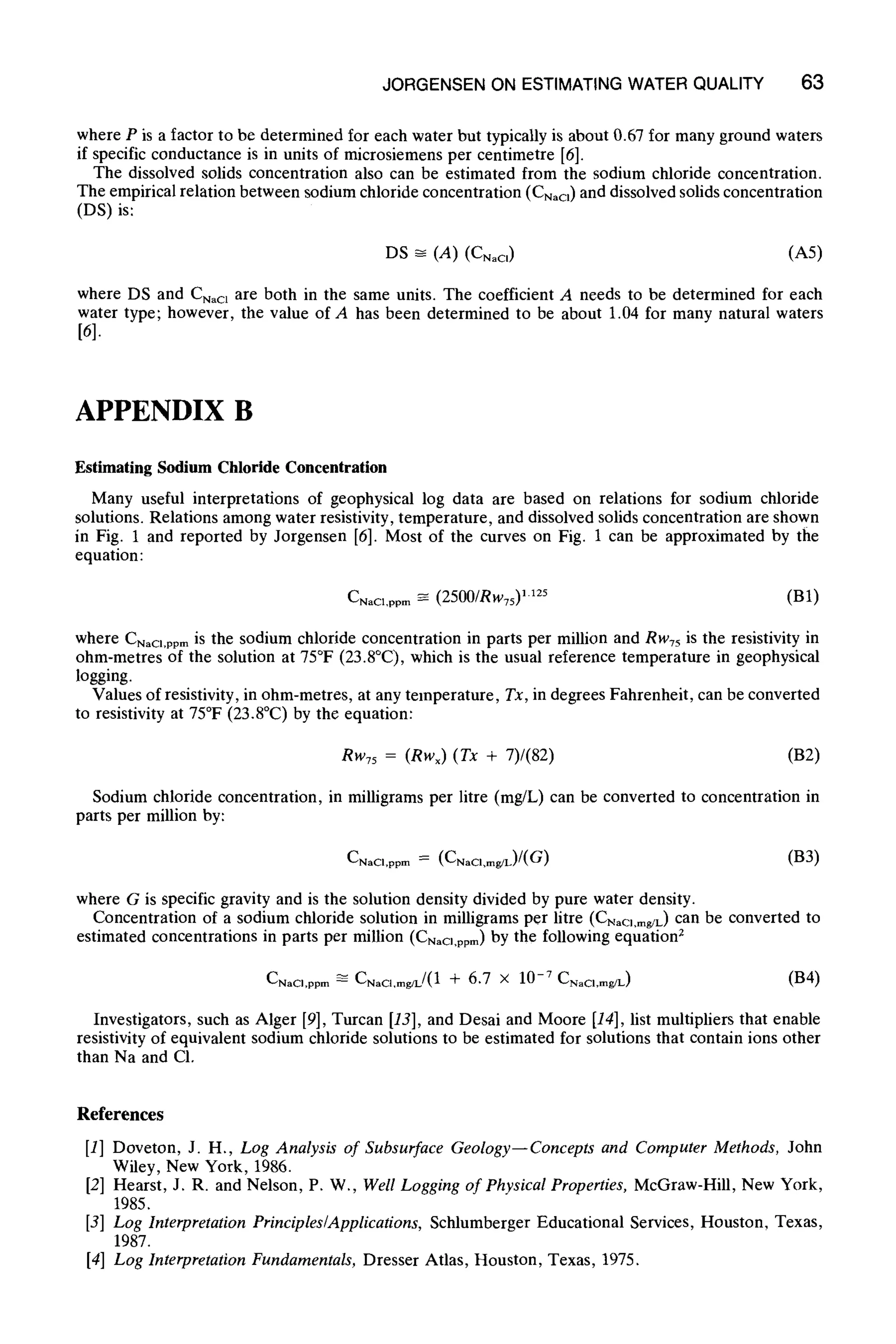 JORGENSEN ON ESTIMATINGWATER QUALITY 63
where P is a factor to be determined for each water but typically is about 0.67 for many ground waters
if specific conductance is in units of microsiemens per centimetre [6].
The dissolved solids concentration also can be estimated from the sodium chloride concentration.
The empirical relation between sodium chloride concentration (CNao) and dissolved solids concentration
(DS) is:
DS ~ (A) (CNaCI) (A5)
where DS and Cnac~ are both in the same units. The coefficient A needs to be determined for each
water type; however, the value of A has been determined to be about 1.04 for many natural waters
[6].
APPENDIX B
Estimating Sodium Chloride Concentration
Many useful interpretations of geophysical log data are based on relations for sodium chloride
solutions. Relations among water resistivity, temperature, and dissolved solids concentration are shown
in Fig. 1 and reported by Jorgensen [6]. Most of the curves on Fig. 1 can be approximated by the
equation:
CNaCl,ppm ~ (2500/Rw75) Hz5 (BI)
where CNaCl,ppm is the sodium chloride concentration in parts per million and Rw75is the resistivity in
ohm-metres of the solution at 75~ (23.8~ which is the usual reference temperature in geophysical
logging.
Values of resistivity, in ohm-metres, at any temperature, Tx, in degrees Fahrenheit, can be converted
to resistivity at 75~ (23.8~ by the equation:
Rw75 = (RWx) (Tx + 7)/(82) (B2)
Sodium chloride concentration, in milligrams per litre (mg/L) can be converted to concentration in
parts per million by:
CNaCl,ppm = (CNaCI,mg/L)/(G) (B3)
where G is specific gravity and is the solution density divided by pure water density.
Concentration of a sodium chloride solution in milligrams per litre (CNao,mgm) can be converted to
estimated concentrations in parts per million (CNao,ppm) by the following equations
CNaCi,ppm ~ CNaCI,mWL/(1 + 6.7 • 10 -7 CNaCI,mg/L) (B4)
Investigators, such as Alger [9], Turcan [13],and Desai and Moore [14],list multipliers that enable
resistivity of equivalent sodium chloride solutions to be estimated for solutions that contain ions other
than Na and C1.
References
[1] Doveton, J. H., Log Analysis of Subsurface Geology--Concepts and ComputerMethods, John
Wiley, New York, 1986.
[2] Hearst, J. R. and Nelson, P. W., WellLoggingof PhysicalProperties, McGraw-Hill, New York,
1985.
[3] Log InterpretationPrinciples~Applications, Schlumberger Educational Services, Houston, Texas,
1987.
[4] Log InterpretationFundamentals,Dresser Atlas, Houston, Texas, 1975.
 