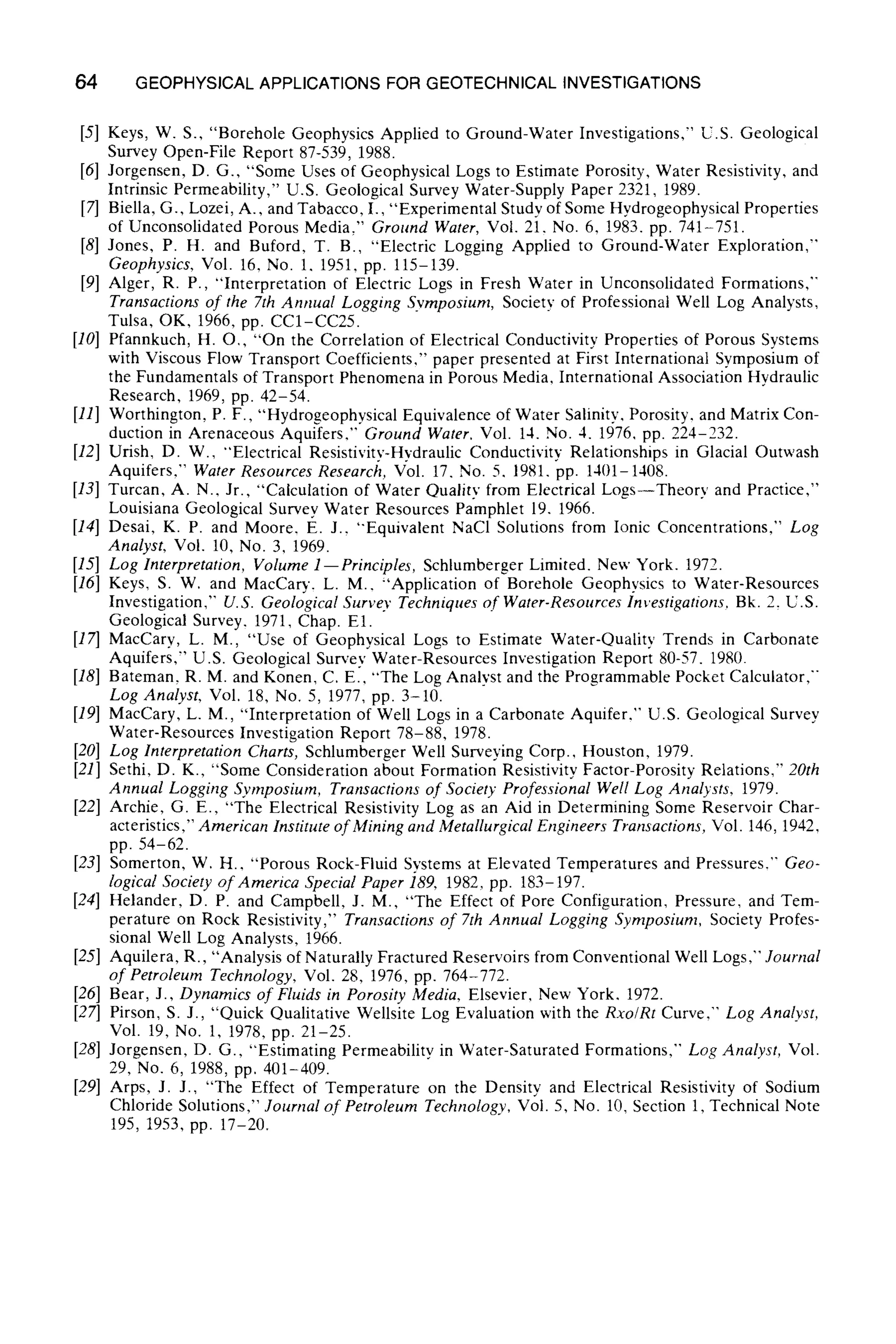 64 GEOPHYSICAL APPLICATIONS FOR GEOTECHNICAL INVESTIGATIONS
[5] Keys, W. S., "Borehole Geophysics Applied to Ground-Water Investigations," U.S. Geological
Survey Open-File Report 87-539, 1988.
[6] Jorgensen, D. G., "Some Uses of Geophysical Logs to Estimate Porosity, Water Resistivity, and
Intrinsic Permeability," U.S. Geological Survey Water-Supply Paper 2321, 1989.
[7] Biella, G., Lozei, A., and Tabacco, I., "Experimental Study of Some Hydrogeophysical Properties
of Unconsolidated Porous Media," Ground Water, Vol. 21. No. 6, 1983. pp. 741-751.
[8] Jones, P. H. and Buford, T. B., "Electric Logging Applied to Ground-Water Exploration,"
Geophysics, Vol. 16, No. 1, 1951, pp. 115-139.
[9] Alger, R. P., "Interpretation of Electric Logs in Fresh Water in Unconsolidated Formations,"
Transactions of the 7th Annual Logging Symposium, Society of Professional Well Log Analysts,
Tulsa, OK, 1966, pp. CC1-CC25.
[10] Pfannkuch, H. O,, "On the Correlation of Electrical Conductivity Properties of Porous Systems
with Viscous Flow Transport Coefficients," paper presented at First International Symposium of
the Fundamentals of Transport Phenomena in Porous Media, International Association Hydraulic
Research, 1969, pp. 42-54.
[111 Worthington, P. F., "Hydrogeophysical Equivalence of Water Salinity. Porosity, and Matrix Con-
duction in Arenaceous Aquifers," Ground Water, Vol. 14. No. 4. 1976, pp. 224-232.
[12] Urish, D. W., "Electrical Resistivity-Hydraulic Conductivity Relationships in Glacial Outwash
Aquifers," Water Resources Research, Vol. 17. No. 5. 1981. pp. 1401-1408.
[13] Turcan, A. N., Jr., "Calculation of Water Quality from Electrical Logs--Theory and Practice,"
Louisiana Geological Survey Water Resources Pamphlet 19. 1966.
[14] Desai, K. P. and Moore. E. J., "Equivalent NaCI Solutions from Ionic Concentrations," Log
Analyst, Vol. 10, No. 3. 1969.
[15] Log Interpretation, Volume 1--Principles, Schlumberger Limited. New York. 1972.
[16] Keys, S. W. and MacCary. L. M.. "Application of Borehole Geophysics to Water-Resources
Investigation,'" U.S. Geological Survey Techniques qf Water-Resources Investigations, Bk. 2, U.S.
Geological Survey, 1971, Chap. El.
[17] MacCary, L. M., "Use of Geophysical Logs to Estimate Water-Quality Trends in Carbonate
Aquifers," U.S. Geological Survey Water-Resources Investigation Report 80-57. 1980.
[18] Bateman, R. M. and Konen, C. E., "The Log Analyst and the Programmable Pocket Calculator,"
Log Analyst, Vol. 18, No. 5, 1977, pp. 3-10.
[19] MacCary, L. M., "Interpretation of Well Logs in a Carbonate Aquifer.'" U.S. Geological Survey
Water-Resources Investigation Report 78-88, 1978.
[20] Log Interpretation Charts, Schlumberger Well Surveying Corp., Houston, 1979.
[21] Sethi, D. K., "Some Consideration about Formation Resistivity Factor-Porosity Relations," 20th
Annual Logging Symposium, Transactions of Society Professional Well Log Analysts, 1979.
[22] Archie, G. E., "The Electrical Resistivity Log as an Aid in Determining Some Reservoir Char-
acteristics," American Institute of Mining and Metallurgical Engineers Transactions, Vol. 146, 1942,
pp. 54-62.
[23] Somerton, W. H.. "Porous Rock-Fluid Systems at Elevated Temperatures and Pressures.'" Geo-
logical Society of America Special Paper 189, 1982, pp. 183-197.
[24] Helander, D. P. and Campbell, J. M., "The Effect of Pore Configuration, Pressure, and Tem-
perature on Rock Resistivity," Transactions of 7th Annual Logging Symposium, Society Profes-
sional Well Log Analysts, 1966.
[25] Aquilera, R., "Analysis of Naturally Fractured Reservoirs from Conventional Well Logs," Journal
of Petroleum Technology, Vol. 28, 1976, pp. 764-772.
[26] Bear, J., Dynamics of Fluids in Porosity Media, Elsevier. New York. 1972.
[27] Pirson, S. J., "Quick Qualitative Wellsite Log Evaluation with the Rxo/Rt Curve," Log Analyst,
Vol. 19, No. 1, 1978, pp. 21-25.
[28] Jorgensen, D. G., "Estimating Permeability in Water-Saturated Formations," Log Analyst, Vol.
29, No. 6, 1988, pp. 401-409.
[29] Arps, J. J., "The Effect of Temperature on the Density and Electrical Resistivity of Sodium
Chloride Solutions," Journal of Petroleum Technology, Vol. 5, No. 10, Section 1, Technical Note
195, 1953, pp. 17-20.
 