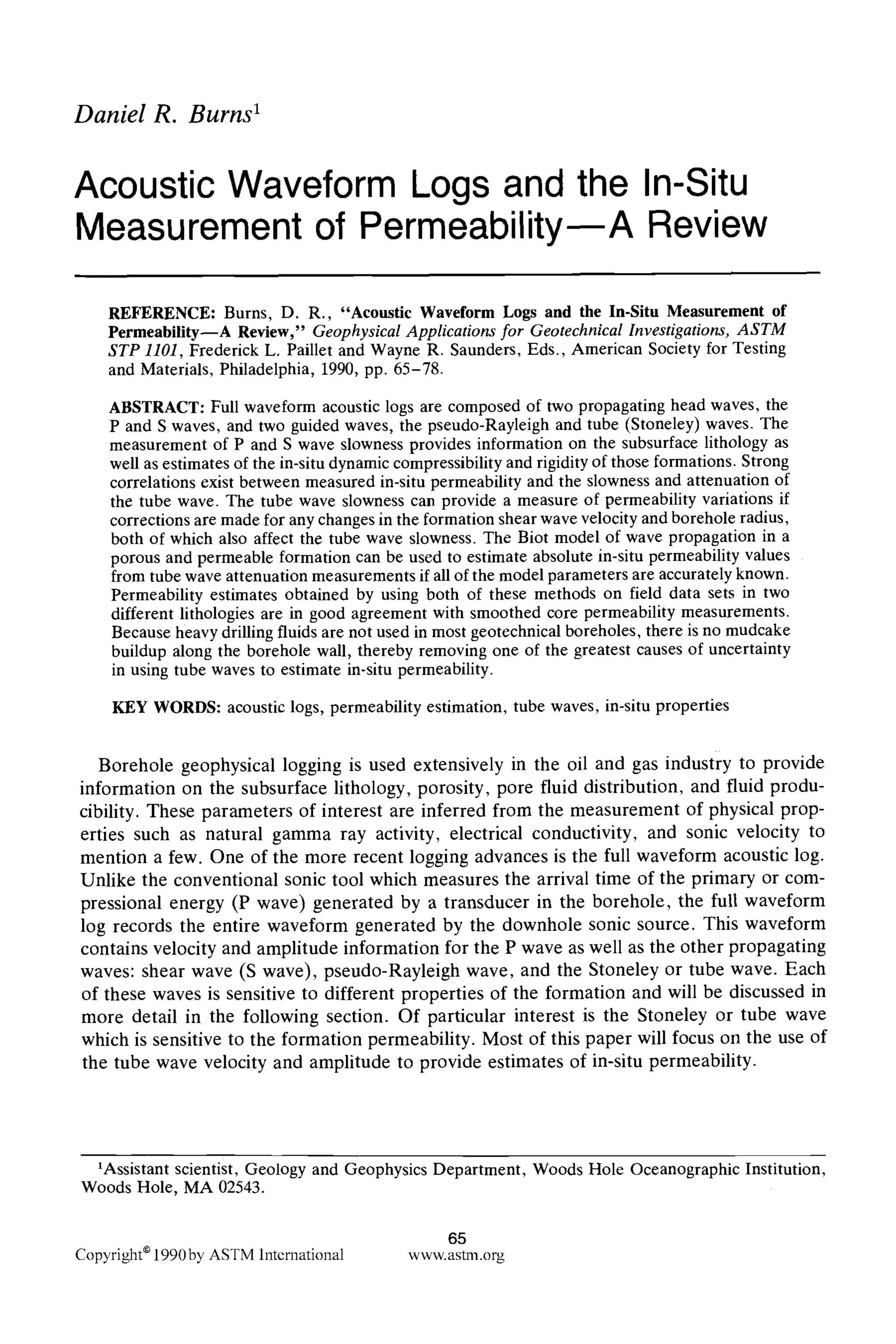 Daniel R. Burns I
Acoustic Waveform Logs and the In-Situ
Measurement of Permeability A Review
REFERENCE: Burns, D. R., "Acoustic Waveform Logs and the In-Situ Measurement of
Permeability--A Review," Geophysical Applications for Geotechnical Investigations, ASTM
STP 1101, Frederick L. Paillet and Wayne R. Saunders, Eds., American Society for Testing
and Materials, Philadelphia, 1990, pp. 65-78.
ABSTRACT: Full waveform acoustic logs are composed of two propagating head waves, the
P and S waves, and two guided waves, the pseudo-Rayleigh and tube (Stoneley) waves. The
measurement of P and S wave slowness provides information on the subsurface lithology as
well as estimates of the in-situ dynamic compressibility and rigidity of those formations. Strong
correlations exist between measured in-situ permeability and the slowness and attenuation of
the tube wave. The tube wave slowness can provide a measure of permeability variations if
corrections are made for any changes in the formation shear wave velocity and borehole radius,
both of which also affect the tube wave slowness. The Biot model of wave propagation in a
porous and permeable formation can be used to estimate absolute in-situ permeability values
from tube wave attenuation measurements if all of the model parameters are accurately known.
Permeability estimates obtained by using both of these methods on field data sets in two
different lithologies are in good agreement with smoothed core permeability measurements.
Because heavy drilling fluids are not used in most geotechnical boreholes, there is no mudcake
buildup along the borehole wall, thereby removing one of the greatest causes of uncertainty
in using tube waves to estimate in-situ permeability.
KEY WORDS: acoustic logs, permeability estimation, tube waves, in-situ properties
Borehole geophysical logging is used extensively in the oil and gas industry to provide
information on the subsurface lithology, porosity, pore fluid distribution, and fluid produ-
cibility. These parameters of interest are inferred from the measurement of physical prop-
erties such as natural gamma ray activity, electrical conductivity, and sonic velocity to
mention a few. One of the more recent logging advances is the full waveform acoustic log.
Unlike the conventional sonic tool which measures the arrival time of the primary or com-
pressional energy (P wave) generated by a transducer in the borehole, the full waveform
log records the entire waveform generated by the downhole sonic source. This waveform
contains velocity and amplitude information for the P wave as well as the other propagating
waves: shear wave (S wave), pseudo-Rayleigh wave, and the Stoneley or tube wave. Each
of these waves is sensitive to different properties of the formation and will be discussed in
more detail in the following section. Of particular interest is the Stoneley or tube wave
which is sensitive to the formation permeability. Most of this paper will focus on the use of
the tube wave velocity and amplitude to provide estimates of in-situ permeability.
1Assistant scientist, Geology and Geophysics Department, Woods Hole Oceanographic Institution,
Woods Hole, MA 02543.
65
Copyright* 1990by ASTM International www.astm.org
 