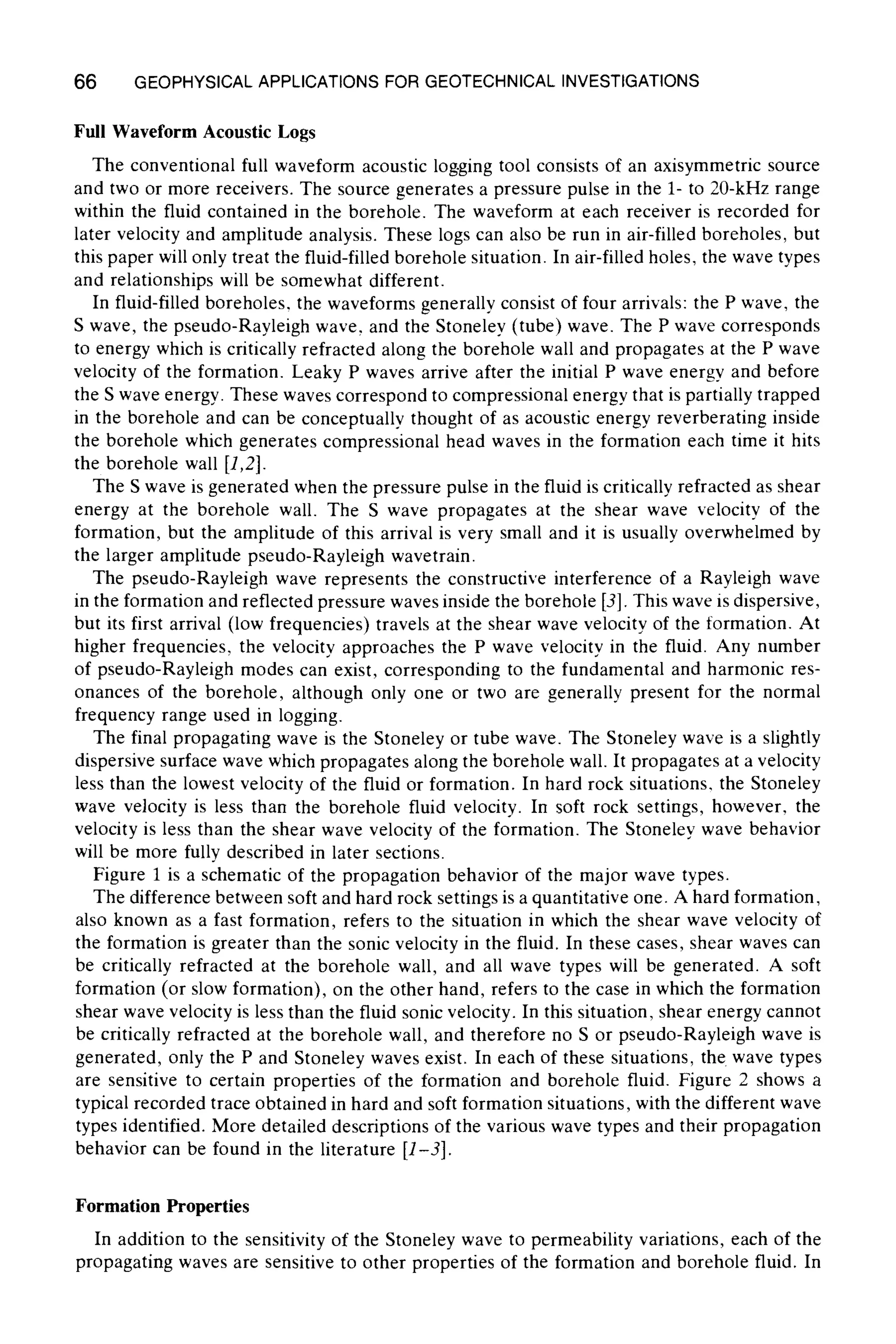 66 GEOPHYSICALAPPLICATIONSFOR GEOTECHNICALINVESTIGATIONS
Full Waveform Acoustic Logs
The conventional full waveform acoustic logging tool consists of an axisymmetric source
and two or more receivers. The source generates a pressure pulse in the 1- to 20-kHz range
within the fluid contained in the borehole. The waveform at each receiver is recorded for
later velocity and amplitude analysis. These logs can also be run in air-filled boreholes, but
this paper will only treat the fluid-filledborehole situation. In air-filled holes, the wave types
and relationships will be somewhat different.
In fluid-filled boreholes, the waveforms generally consist of four arrivals: the P wave, the
S wave, the pseudo-Rayleigh wave, and the Stoneley (tube) wave. The P wave corresponds
to energy which is critically refracted along the borehole wall and propagates at the P wave
velocity of the formation. Leaky P waves arrive after the initial P wave energy and before
the S wave energy. These waves correspond to compressional energy that is partially trapped
in the borehole and can be conceptually thought of as acoustic energy reverberating inside
the borehole which generates compressional head waves in the formation each time it hits
the borehole wall [1,2].
The S wave is generated when the pressure pulse in the fluid is critically refracted as shear
energy at the borehole wall. The S wave propagates at the shear wave velocity of the
formation, but the amplitude of this arrival is very small and it is usually overwhelmed by
the larger amplitude pseudo-Rayleigh wavetrain.
The pseudo-Rayleigh wave represents the constructive interference of a Rayleigh wave
in the formation and reflected pressure waves inside the borehole [3]. This wave is dispersive,
but its first arrival (low frequencies) travels at the shear wave velocity of the formation. At
higher frequencies, the velocity approaches the P wave velocity in the fluid. Any number
of pseudo-Rayleigh modes can exist, corresponding to the fundamental and harmonic res-
onances of the borehole, although only one or two are generally present for the normal
frequency range used in logging.
The final propagating wave is the Stoneley or tube wave. The Stoneley wave is a slightly
dispersive surface wave which propagates along the borehole wall. It propagates at a velocity
less than the lowest velocity of the fluid or formation. In hard rock situations, the Stoneley
wave velocity is less than the borehole fluid velocity. In soft rock settings, however, the
velocity is less than the shear wave velocity of the formation. The Stoneley wave behavior
will be more fully described in later sections.
Figure 1 is a schematic of the propagation behavior of the major wave types.
The difference between soft and hard rock settings is a quantitative one. A hard formation,
also known as a fast formation, refers to the situation in which the shear wave velocity of
the formation is greater than the sonic velocity in the fluid. In these cases, shear waves can
be critically refracted at the borehole wall, and all wave types will be generated. A soft
formation (or slow formation), on the other hand, refers to the case in which the formation
shear wave velocity is less than the fluid sonic velocity. In this situation, shear energy cannot
be critically refracted at the borehole wall, and therefore no S or pseudo-Rayleigh wave is
generated, only the P and Stoneley waves exist. In each of these situations, the wave types
are sensitive to certain properties of the formation and borehole fluid. Figure 2 shows a
typical recorded trace obtained in hard and soft formation situations, with the different wave
types identified. More detailed descriptions of the various wave types and their propagation
behavior can be found in the literature [1-3].
Formation Properties
In addition to the sensitivity of the Stoneley wave to permeability variations, each of the
propagating waves are sensitive to other properties of the formation and borehole fluid. In
 