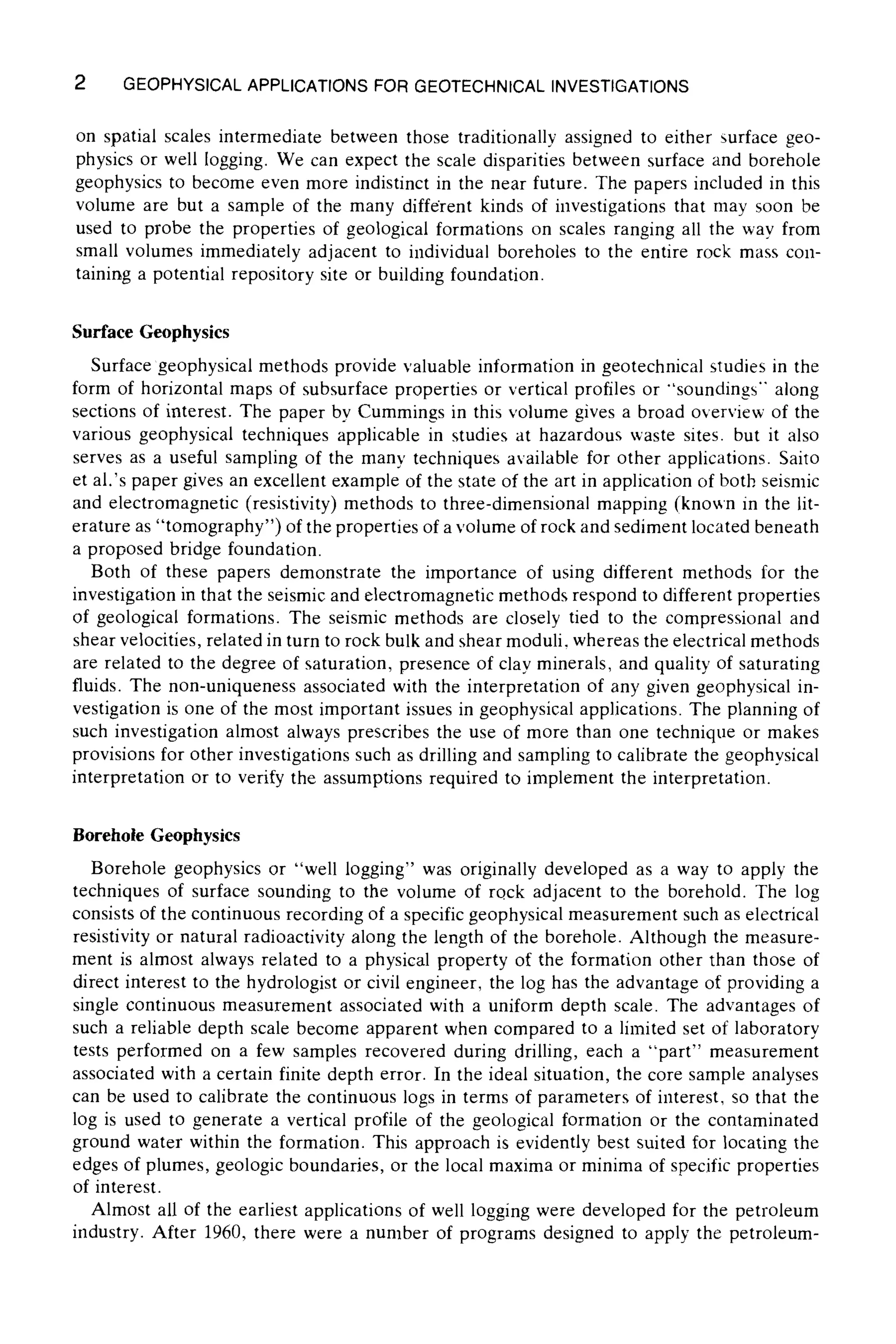 2 GEOPHYSICALAPPLICATIONS FOR GEOTECHNICAL INVESTIGATIONS
on spatial scales intermediate between those traditionally assigned to either surface geo-
physics or well logging. We can expect the scale disparities between surface and borehole
geophysics to become even more indistinct in the near future. The papers included in this
volume are but a sample of the many different kinds of investigations that may soon be
used to probe the properties of geological formations on scales ranging all the way from
small volumes immediately adjacent to individual boreholes to the entire rock mass con-
taining a potential repository site or building foundation.
Surface Geophysics
Surface geophysical methods provide valuable information in geotechnical studies in the
form of horizontal maps of subsurface properties or vertical profiles or "'soundings" along
sections of interest. The paper by Cummings in this volume gives a broad overview of the
various geophysical techniques applicable in studies at hazardous waste sites, but it also
serves as a useful sampling of the many techniques available for other applications. Saito
et al.'s paper gives an excellent example of the state of the art in application of both seismic
and electromagnetic (resistivity) methods to three-dimensional mapping (known in the lit-
erature as "tomography") of the properties of a volume of rock and sediment located beneath
a proposed bridge foundation.
Both of these papers demonstrate the importance of using different methods for the
investigation in that the seismic and electromagnetic methods respond to different properties
of geological formations. The seismic methods are closely tied to the compressional and
shear velocities, related in turn to rock bulk and shear moduli, whereas the electrical methods
are related to the degree of saturation, presence of clay minerals, and quality of saturating
fluids. The non-uniqueness associated with the interpretation of any given geophysical in-
vestigation is one of the most important issues in geophysical applications. The planning of
such investigation almost always prescribes the use of more than one technique or makes
provisions for other investigations such as drilling and sampling to calibrate the geophysical
interpretation or to verify the assumptions required to implement the interpretation.
Borehole Geophysics
Borehole geophysics or "well logging" was originally developed as a way to apply the
techniques of surface sounding to the volume of rock adjacent to the borehold. The log
consists of the continuous recording of a specific geophysical measurement such as electrical
resistivity or natural radioactivity along the length of the borehole. Although the measure-
ment is almost always related to a physicat property of the formation other than those of
direct interest to the hydrologist or civil engineer, the log has the advantage of providing a
single continuous measurement associated with a uniform depth scale. The advantages of
such a reliable depth scale become apparent when compared to a limited set of laboratory
tests performed on a few samples recovered during drilling, each a "part" measurement
associated with a certain finite depth error. In the ideal situation, the core sample analyses
can be used to calibrate the continuous logs in terms of parameters of interest, so that the
log is used to generate a vertical profile of the geological formation or the contaminated
ground water within the formation. This approach is evidently best suited for locating the
edges of plumes, geologic boundaries, or the local maxima or minima of specific properties
of interest.
Almost all of the earliest applications of well logging were developed for the petroleum
industry. After 1960, there were a number of programs designed to apply the petroleum-
 
