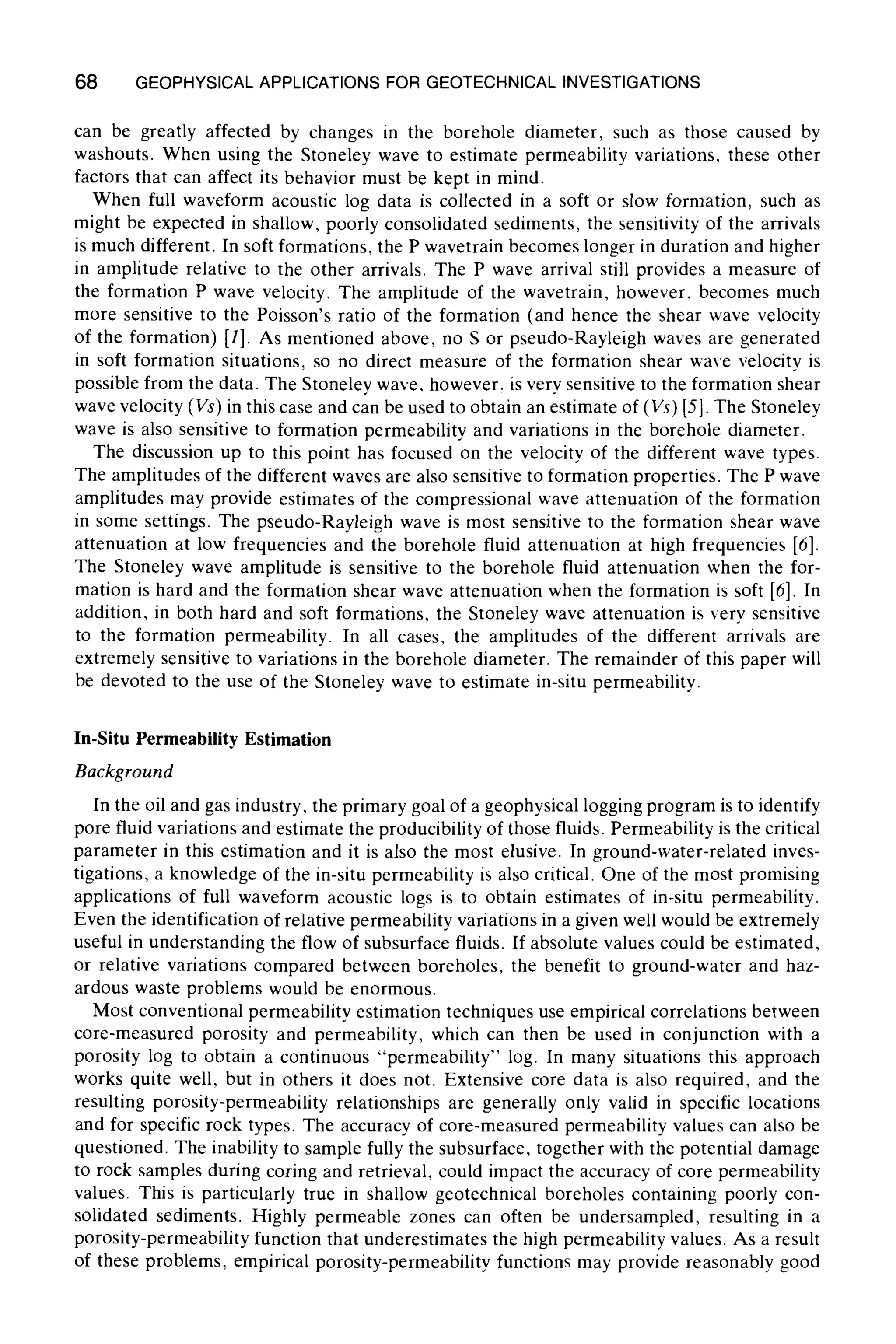 68 GEOPHYSICAL APPLICATIONS FOR GEOTECHNICAL INVESTIGATIONS
can be greatly affected by changes in the borehole diameter, such as those caused by
washouts. When using the Stoneley wave to estimate permeability variations, these other
factors that can affect its behavior must be kept in mind.
When full waveform acoustic log data is collected in a soft or slow formation, such as
might be expected in shallow, poorly consolidated sediments, the sensitivity of the arrivals
is much different. In soft formations, the P wavetrain becomes longer in duration and higher
in amplitude relative to the other arrivals. The P wave arrival still provides a measure of
the formation P wave velocity. The amplitude of the wavetrain, however, becomes much
more sensitive to the Poisson's ratio of the formation (and hence the shear wave velocity
of the formation) [1]. As mentioned above, no S or pseudo-Rayleigh waves are generated
in soft formation situations, so no direct measure of the formation shear wave velocity is
possible from the data. The Stoneley wave. however, is very sensitive to the formation shear
wave velocity (Vs)in this case and can be used to obtain an estimate of (Vs) [5]. The Stoneley
wave is also sensitive to formation permeability and variations in the borehole diameter.
The discussion up to this point has focused on the velocity of the different wave types.
The amplitudes of the different waves are also sensitive to formation properties. The P wave
amplitudes may provide estimates of the compressional wave attenuation of the formation
in some settings. The pseudo-Rayleigh wave is most sensitive to the formation shear wave
attenuation at low frequencies and the borehole fluid attenuation at high frequencies [6].
The Stoneley wave amplitude is sensitive to the borehole fluid attenuation when the for-
mation is hard and the formation shear wave attenuation when the formation is soft [6]. In
addition, in both hard and soft formations, the Stoneley wave attenuation is very sensitive
to the formation permeability. In all cases, the amplitudes of the different arrivals are
extremely sensitive to variations in the borehole diameter. The remainder of this paper will
be devoted to the use of the Stoneley wave to estimate in-situ permeability.
In-Situ Permeability Estimation
Background
In the oil and gas industry, the primary goal of a geophysical logging program is to identify
pore fluid variations and estimate the producibility of those fluids. Permeability is the critical
parameter in this estimation and it is also the most elusive. In ground-water-related inves-
tigations, a knowledge of the in-situ permeability is also critical. One of the most promising
applications of full waveform acoustic logs is to obtain estimates of in-situ permeability.
Even the identificationof relative permeability variations in a given well would be extremely
useful in understanding the flow of subsurface fluids. If absolute values could be estimated,
or relative variations compared between boreholes, the benefit to ground-water and haz-
ardous waste problems would be enormous.
Most conventional permeability estimation techniques use empirical correlations between
core-measured porosity and permeability, which can then be used in conjunction with a
porosity log to obtain a continuous "permeability" log. In many situations this approach
works quite well, but in others it does not. Extensive core data is also required, and the
resulting porosity-permeability relationships are generally only valid in specific locations
and for specific rock types. The accuracy of core-measured permeability values can also be
questioned. The inability to sample fully the subsurface, together with the potential damage
to rock samples during coring and retrieval, could impact the accuracy of core permeability
values. This is particularly true in shallow geotechnical boreholes containing poorly con-
solidated sediments. Highly permeable zones can often be undersampled, resulting in a
porosity-permeabilityfunction that underestimates the high permeability values. As a result
of these problems, empirical porosity-permeability functions may provide reasonably good
 