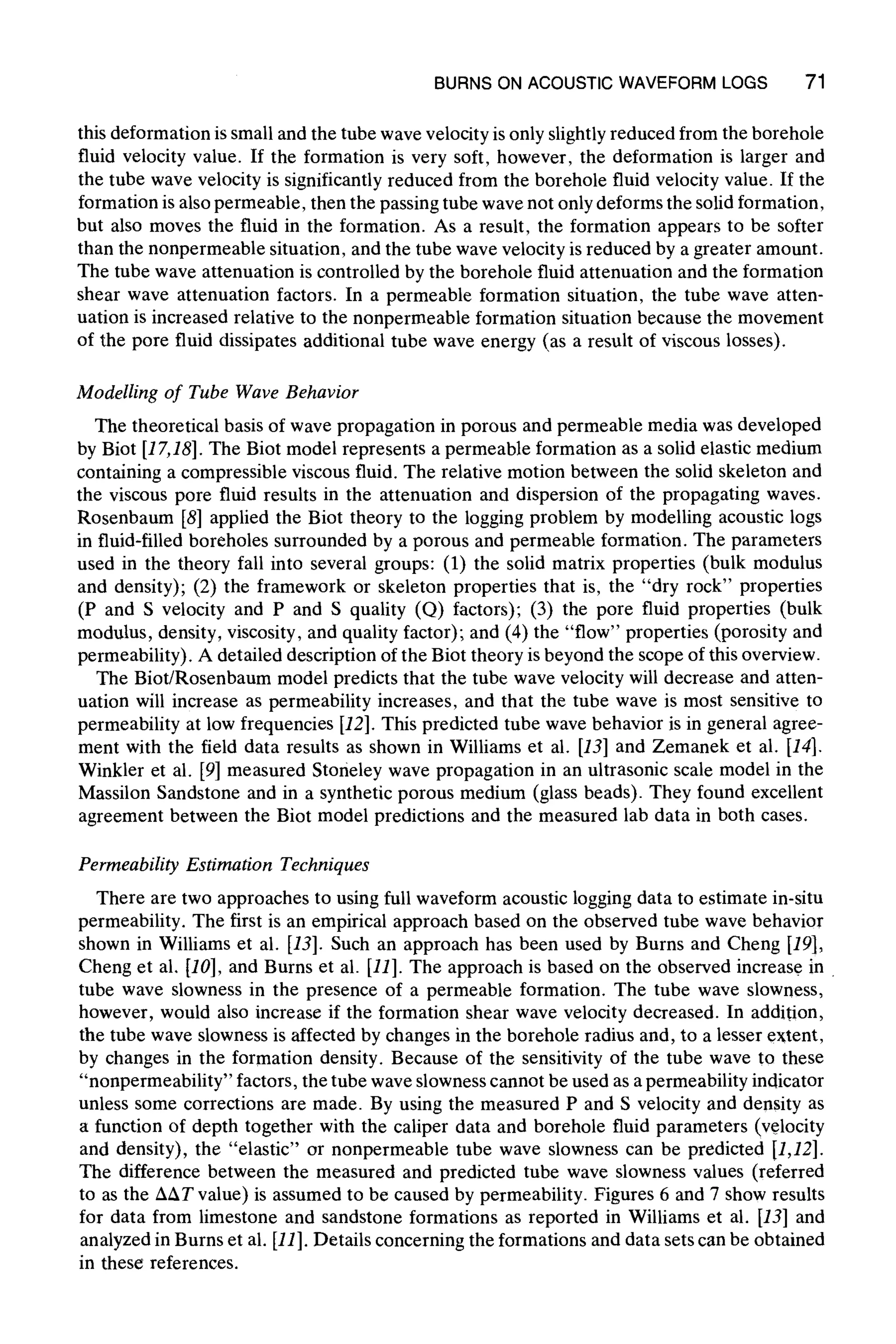 BURNS ON ACOUSTICWAVEFORM LOGS 71
this deformation is small and the tube wave velocity is only slightly reduced from the borehole
fluid velocity value. If the formation is very soft, however, the deformation is larger and
the tube wave velocity is significantly reduced from the borehole fluid velocity value. If the
formation is also permeable, then the passing tube wave not only deforms the solid formation,
but also moves the fluid in the formation. As a result, the formation appears to be softer
than the nonpermeable situation, and the tube wave velocity is reduced by a greater amount.
The tube wave attenuation is controlled by the borehole fluid attenuation and the formation
shear wave attenuation factors. In a permeable formation situation, the tube wave atten-
uation is increased relative to the nonpermeable formation situation because the movement
of the pore fluid dissipates additional tube wave energy (as a result of viscous losses).
Modelling of Tube Wave Behavior
The theoretical basis of wave propagation in porous and permeable media was developed
by Biot [17,18]. The Biot model represents a permeable formation as a solid elastic medium
containing a compressible viscous fluid. The relative motion between the solid skeleton and
the viscous pore fluid results in the attenuation and dispersion of the propagating waves.
Rosenbaum [8] applied the Biot theory to the logging problem by modelling acoustic logs
in fluid-filled boreholes surrounded by a porous and permeable formation. The parameters
used in the theory fall into several groups: (1) the solid matrix properties (bulk modulus
and density); (2) the framework or skeleton properties that is, the "dry rock" properties
(P and S velocity and P and S quality (Q) factors); (3) the pore fluid properties (bulk
modulus, density, viscosity, and quality factor); and (4) the "flow" properties (porosity and
permeability). A detailed description of the Biot theory is beyond the scope of this overview.
The Biot/Rosenbaum model predicts that the tube wave velocity will decrease and atten-
uation will increase as permeability increases, and that the tube wave is most sensitive to
permeability at low frequencies [12]. This predicted tube wave behavior is in general agree-
ment with the field data results as shown in Williams et al. [13] and Zemanek et al. [14].
Winkler et al. [9] measured Stoneley wave propagation in an ultrasonic scale model in the
Massilon Sandstone and in a synthetic porous medium (glass beads). They found excellent
agreement between the Biot model predictions and the measured lab data in both cases.
Permeability Estimation Techniques
There are two approaches to using full waveform acoustic logging data to estimate in-situ
permeability. The first is an empirical approach based on the observed tube wave behavior
shown in Williams et al. [13]. Such an approach has been used by Burns and Cheng [19],
Cheng et al. [10], and Burns et al. [11]. The approach is based on the observed increase in
tube wave slowness in the presence of a permeable formation. The tube wave slowness,
however, would also increase if the formation shear wave velocity decreased. In addition,
the tube wave slowness is affected by changes in the borehole radius and, to a lesser extent,
by changes in the formation density. Because of the sensitivity of the tube wave to these
"nonpermeability" factors, the tube wave slowness cannot be used as a permeability indicator
unless some corrections are made. By using the measured P and S velocity and density as
a function of depth together with the caliper data and borehole fluid parameters (velocity
and density), the "elastic" or nonpermeable tube wave slowness can be predicted [1,12].
The difference between the measured and predicted tube wave slowness values (referred
to as the AnT value) is assumed to be caused by permeability. Figures 6 and 7 show results
for data from limestone and sandstone formations as reported in Williams et al. [13] and
analyzed in Burns et al. [11].Details concerning the formations and data sets can be obtained
in these references.
 
