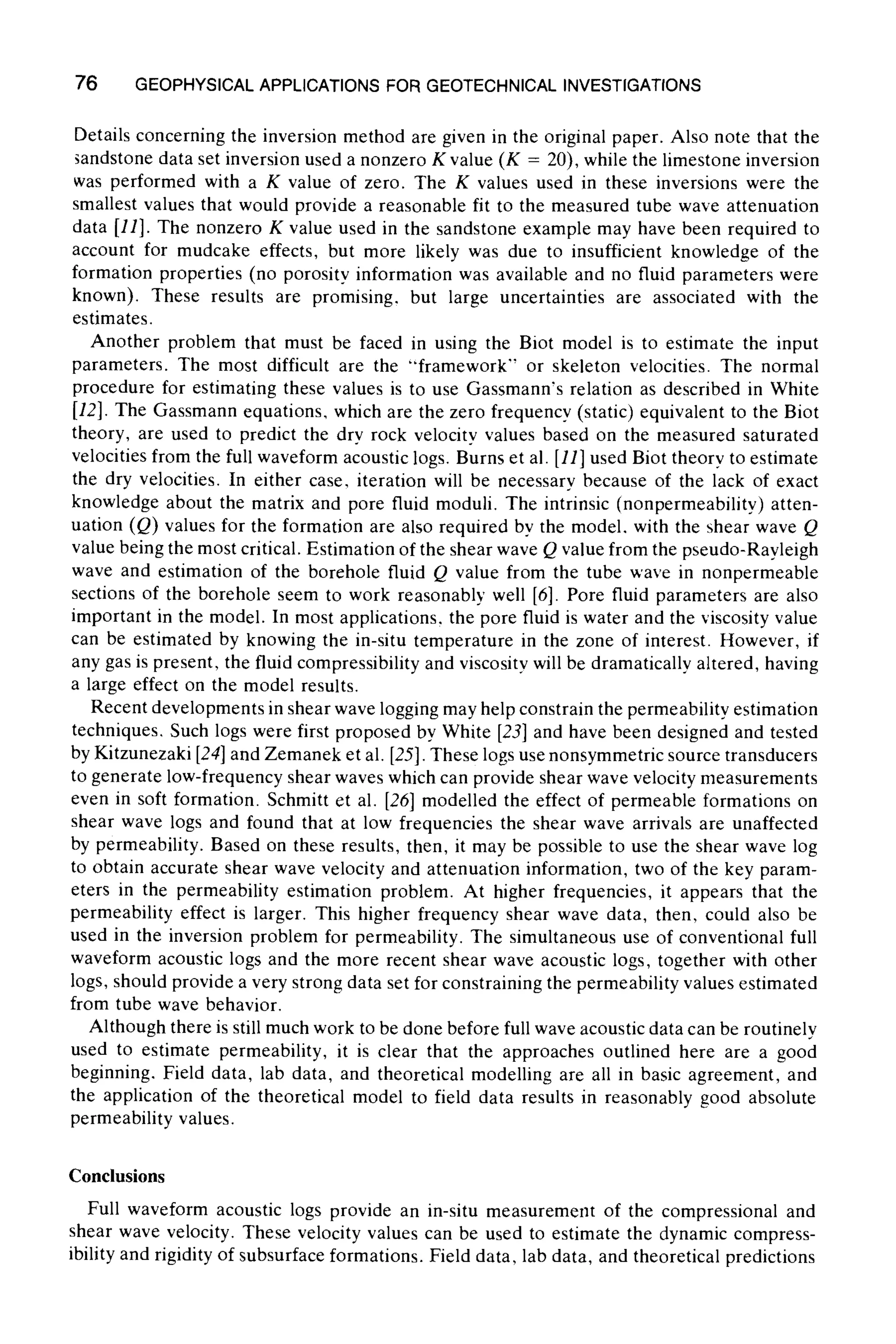 76 GEOPHYSICALAPPLICATIONS FOR GEOTECHNICAL INVESTIGATIONS
Details concerning the inversion method are given in the original paper. Also note that the
~andstone data set inversion used a nonzero K value (K = 20), while the limestone inversion
was performed with a K value of zero. The K values used in these inversions were the
smallest values that would provide a reasonable fit to the measured tube wave attenuation
data [11]. The nonzero K value used in the sandstone example may have been required to
account for mudcake effects, but more likely was due to insufficient knowledge of the
formation properties (no porosity information was available and no fluid parameters were
known). These results are promising, but large uncertainties are associated with the
estimates.
Another problem that must be faced in using the Biot model is to estimate the input
parameters. The most difficult are the "framework" or skeleton velocities. The normal
procedure for estimating these values is to use Gassmann's relation as described in White
[12]. The Gassmann equations, which are the zero frequency (static) equivalent to the Biot
theory, are used to predict the dry rock velocity values based on the measured saturated
velocities from the full waveform acoustic logs. Burns et al. [11] used Biot theorv to estimate
the dry velocities. In either case, iteration will be necessary because of the lack of exact
knowledge about the matrix and pore fluid moduli. The intrinsic (nonpermeability) atten-
uation (Q) values for the formation are also required by the model, with the shear wave Q
value being the most critical. Estimation of the shear wave Q value from the pseudo-Rayleigh
wave and estimation of the borehole fluid Q value from the tube wave in nonpermeable
sections of the borehole seem to work reasonably well [6]. Pore fluid parameters are also
important in the model. In most applications, the pore fluid is water and the viscosity value
can be estimated by knowing the in-situ temperature in the zone of interest. However, if
any gas is present, the fluid compressibility and viscosity will be dramatically altered, having
a large effect on the model results.
Recent developments in shear wave logging may help constrain the permeability estimation
techniques, Such logs were first proposed by White [23] and have been designed and tested
by Kitzunezaki [24] and Zemanek et al. [25]. These logs use nonsymmetricsource transducers
to generate low-frequency shear waves which can provide shear wave velocity measurements
even in soft formation. Schmitt et al. [26] modelled the effect of permeable formations on
shear wave logs and found that at low frequencies the shear wave arrivals are unaffected
by permeability. Based on these results, then, it may be possible to use the shear wave log
to obtain accurate shear wave velocity and attenuation information, two of the key param-
eters in the permeability estimation problem. At higher frequencies, it appears that the
permeability effect is larger. This higher frequency shear wave data, then, could also be
used in the inversion problem for permeability. The simultaneous use of conventional full
waveform acoustic logs and the more recent shear wave acoustic logs, together with other
logs, should provide a very strong data set for constraining the permeability values estimated
from tube wave behavior.
Although there is still much work to be done before full wave acoustic data can be routinely
used to estimate permeability, it is clear that the approaches outlined here are a good
beginning. Field data, lab data, and theoretical modelling are all in basic agreement, and
the application of the theoretical model to field data results in reasonably good absolute
permeability values.
Conclusions
Full waveform acoustic logs provide an in-situ measurement of the compressional and
shear wave velocity. These velocity values can be used to estimate the dynamic compress-
ibility and rigidity of subsurface formations. Field data, lab data, and theoretical predictions
 