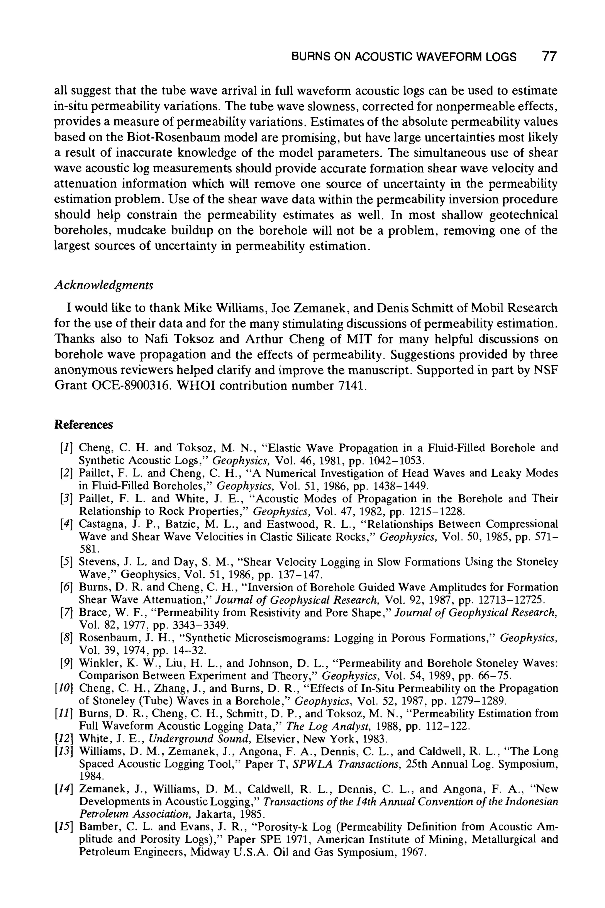 BURNS ON ACOUSTICWAVEFORM LOGS 77
all suggest that the tube wave arrival in full waveform acoustic logs can be used to estimate
in-situ permeability variations. The tube wave slowness, corrected for nonpermeable effects,
provides a measure of permeability variations. Estimates of the absolute permeability values
based on the Biot-Rosenbaum model are promising, but have large uncertainties most likely
a result of inaccurate knowledge of the model parameters. The simultaneous use of shear
wave acoustic log measurements should provide accurate formation shear wave velocity and
attenuation information which will remove one source of uncertainty in the permeability
estimation problem. Use of the shear wave data within the permeability inversion procedure
should help constrain the permeability estimates as well. In most shallow geotechnical
boreholes, mudcake buildup on the borehole will not be a problem, removing one of the
largest sources of uncertainty in permeability estimation.
Acknowledgments
I would like to thank Mike Williams, Joe Zemanek, and Denis Schmitt of Mobil Research
for the use of their data and for the many stimulating discussions of permeability estimation.
Thanks also to Nail Toksoz and Arthur Cheng of MIT for many helpful discussions on
borehole wave propagation and the effects of permeability. Suggestions provided by three
anonymous reviewers helped clarify and improve the manuscript. Supported in part by NSF
Grant OCE-8900316. WHOI contribution number 7141.
References
[1] Cheng, C. H. and Toksoz, M. N., "Elastic Wave Propagation in a Fluid-Filled Borehole and
Synthetic Acoustic Logs," Geophysics, Vol. 46, 1981,pp. 1042-1053.
[2] Paillet, F. L. and Cheng, C. H., "A Numerical Investigation of Head Waves and Leaky Modes
in Fluid-Filled Boreholes," Geophysics, Vol. 51, 1986, pp. 1438-1449.
[3] Paillet, F. L. and White, J. E., "Acoustic Modes of Propagation in the Borehole and Their
Relationship to Rock Properties," Geophysics, Vol. 47, 1982, pp. 1215-1228.
[4] Castagna, J. P., Batzie, M. L., and Eastwood, R. L., "Relationships Between Compressional
Wave and Shear Wave Velocities in Clastic Silicate Rocks," Geophysics, Vol. 50, 1985,pp. 571-
581.
[5] Stevens, J. L. and Day, S. M., "Shear Velocity Logging in Slow Formations Using the Stoneley
Wave," Geophysics, Vol. 51, 1986, pp. 137-147.
[6] Burns, D. R. and Cheng, C. H., "Inversionof Borehole Guided Wave Amplitudes for Formation
Shear Wave Attenuation," Journal of Geophysical Research, Vol. 92, 1987,pp. 12713-12725.
[7] Brace, W. F., "Permeability from Resistivity and Pore Shape," Journal of Geophysical Research,
Vol. 82, 1977,pp. 3343-3349.
[8] Rosenbaum, J. H., "Synthetic Microseismograms: Logging in Porous Formations," Geophysics,
Vol. 39, 1974, pp. 14-32.
[9] Winkler, K. W., Liu, H. L., and Johnson, D. L., "Permeability and Borehole Stoneley Waves:
Comparison Between Experiment and Theory," Geophysics, Vol. 54, 1989, pp. 66-75.
[10] Cheng, C. H., Zhang, J., and Burns, D. R., "Effects of In-Situ Permeability on the Propagation
of Stoneley (Tube) Waves in a Borehole," Geophysics, Vol. 52, 1987, pp. 1279-1289.
[11] Burns, D. R., Cheng, C. H., Schmitt, D. P., and Toksoz, M. N., "Permeability Estimation from
Full Waveform Acoustic Logging Data," The Log Analyst, 1988,pp. 112-122.
[12] White, J. E., Underground Sound, Elsevier, New York, 1983.
[13] Williams, D. M., Zemanek, J., Angona, F. A., Dennis, C. L., and Caldwell, R. L., "The Long
Spaced Acoustic Logging Tool," Paper T, SPWLA Transactions, 25th Annual Log. Symposium,
1984.
[14] Zemanek, J., Williams, D. M., Caldwell, R. L., Dennis, C. L., and Angona, F. A., "New
Developments in Acoustic Logging," Transactions of the 14th Annual Convention of the Indonesian
Petroleum Association, Jakarta, 1985.
[15] Bamber, C. L. and Evans, J. R., "Porosity-k Log (Permeability Definition from Acoustic Am-
plitude and Porosity Logs)," Paper SPE 1971, American Institute of Mining, Metallurgical and
Petroleum Engineers, Midway U.S.A. Oil and Gas Symposium, 1967.
 
