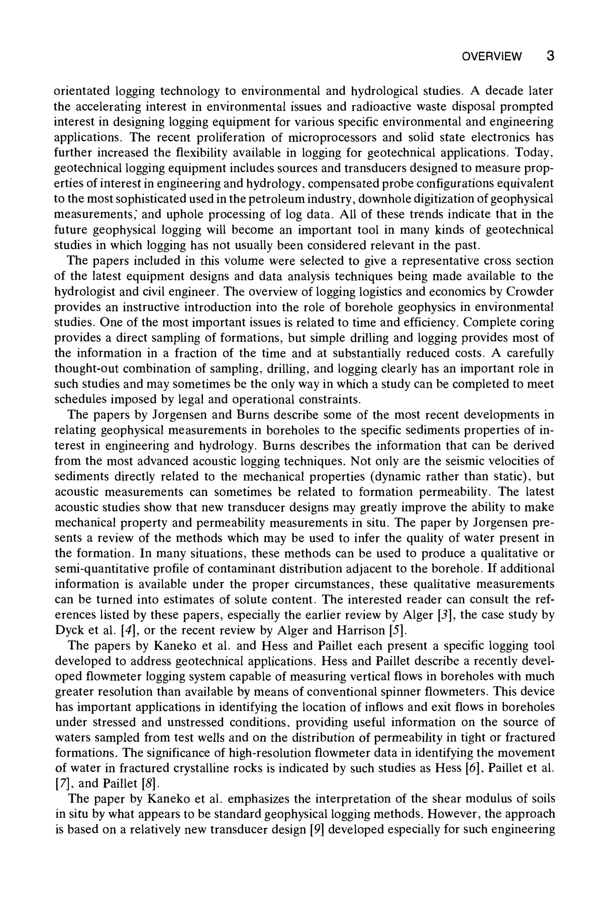 OVERVIEW 3
orientated logging technology to environmental and hydrological studies. A decade later
the accelerating interest in environmental issues and radioactive waste disposal prompted
interest in designing logging equipment for various specific environmental and engineering
applications. The recent proliferation of microprocessors and solid state electronics has
further increased the flexibility available in logging for geotechnical applications. Today,
geotechnical logging equipment includes sources and transducers designed to measure prop-
erties of interest in engineering and hydrology, compensated probe configurations equivalent
to the most sophisticated used in the petroleum industry, downhole digitization of geophysical
measurements, and uphole processing of log data. All of these trends indicate that in the
future geophysical logging will become an important tool in many kinds of geotechnical
studies in which logging has not usually been considered relevant in the past.
The papers included in this volume were selected to give a representative cross section
of the latest equipment designs and data analysis techniques being made available to the
hydrologist and civil engineer. The overview of logging logistics and economics by Crowder
provides an instructive introduction into the role of borehole geophysics in environmental
studies. One of the most important issues is related to time and efficiency. Complete coring
provides a direct sampling of formations, but simple drilling and logging provides most of
the information in a fraction of the time and at substantially reduced costs. A carefully
thought-out combination of sampling, drilling, and logging clearly has an important role in
such studies and may sometimes be the only way in which a study can be completed to meet
schedules imposed by legal and operational constraints.
The papers by Jorgensen and Burns describe some of the most recent developments in
relating geophysical measurements in boreholes to the specific sediments properties of in-
terest in engineering and hydrology. Burns describes the information that can be derived
from the most advanced acoustic logging techniques. Not only are the seismic velocities of
sediments directly related to the mechanical properties (dynamic rather than static), but
acoustic measurements can sometimes be related to formation permeability. The latest
acoustic studies show that new transducer designs may greatly improve the ability to make
mechanical property and permeability measurements in situ. The paper by Jorgensen pre-
sents a review of the methods which may be used to infer the quality of water present in
the formation. In many situations, these methods can be used to produce a qualitative or
semi-quantitative profile of contaminant distribution adjacent to the borehole. If additional
information is available under the proper circumstances, these qualitative measurements
can be turned into estimates of solute content. The interested reader can consult the ref-
erences listed by these papers, especially the earlier review by Alger [3], the case study by
Dyck et al. [4], or the recent review by Alger and Harrison [5].
The papers by Kaneko et al. and Hess and Paillet each present a specific logging tool
developed to address geotechnical applications. Hess and Paillet describe a recently devel-
oped flowmeter logging system capable of measuring vertical flows in boreholes with much
greater resolution than available by means of conventional spinner flowmeters. This device
has important applications in identifying the location of inflows and exit flows in boreholes
under stressed and unstressed conditions, providing useful information on the source of
waters sampled from test wells and on the distribution of permeability in tight or fractured
formations. The significance of high-resolution flowmeter data in identifying the movement
of water in fractured crystalline rocks is indicated by such studies as Hess [6], Paillet et al.
[7], and Paillet [8].
The paper by Kaneko et al. emphasizes the interpretation of the shear modulus of soils
in situ by what appears to be standard geophysical logging methods. However, the approach
is based on a relatively new transducer design [9] developed especially for such engineering
 