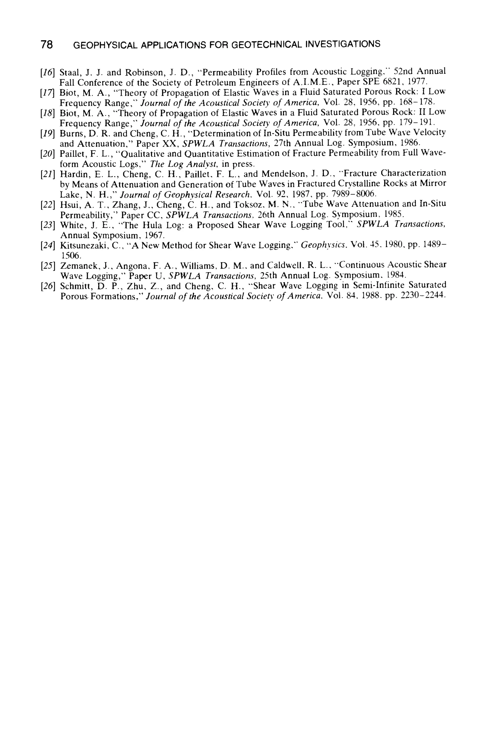 78 GEOPHYSICALAPPLICATIONSFOR GEOTECHNICALINVESTIGATIONS
[16] Staal, J. J. and Robinson, J. D., "Permeability Profiles from Acoustic Logging," 52nd Annual
Fall Conference of the Society of Petroleum Engineers of A.I.M.E., Paper SPE 6821, 1977.
[17] Biot, M. A., "Theory of Propagation of Elastic Waves in a Fluid Saturated Porous Rock: I Low
Frequency Range," Journal of the Acoustical Society of America, Vol. 28, 1956, pp. 168-178.
[18] Biot, M. A., "Theory of Propagation of Elastic Waves in a Fluid Saturated Porous Rock: If Low
Frequency Range," Journal of the Acoustical Society of America, Vol. 28, 1956, pp. 179-191.
[19] Burns, D. R. and Cheng, C. H., "Determination of In-Situ Permeability from Tube Wave Velocity
and Attenuation," Paper XX, SPWLA Transactions, 27th Annual Log. Symposium, 1986.
[20] Paillet, F. L., "Qualitative and Quantitative Estimation of Fracture Permeability from Full Wave-
form Acoustic Logs," The Log Analyst, in press.
[21] Hardin, E. L., Cheng, C. H., Paillet, F. L., and Mendelson, J. D.. "'Fracture Characterization
by Means of Attenuation and Generation of Tube Waves in Fractured Crystalline Rocks at Mirror
Lake, N. H.," Journal of Geophysical Research, Vol. 92, 1987, pp. 7989-8006.
[22] Hsui, A. T., Zhang, J., Cheng, C. H., and Toksoz, M. N.. "Tube Wave Attenuation and In-Situ
Permeability," Paper CC, SPWLA Transactions. 26th Annual Log. Symposium, 1985.
[23] White, J. E., "The Hula Log: a Proposed Shear Wave Logging Tool,'" SPWLA Transactions,
Annual Symposium, 1967.
[24] Kitsunezaki, C., "A New Method for Shear Wave Logging." Geophysics. Vol. 45. 1980, pp. 1489-
1506.
[25] Zemanek, J., Angona. F. A., Williams, D. M.. and Caldweil, R. L.. "'Continuous Acoustic Shear
Wave Logging," Paper U, SPWLA Transactions, 25th Annual Log. Symposium. 1984.
[26] Schmitt, D. P., Zhu, Z., and Cheng, C. H., "'Shear Wave Logging in Semi-Infinite Saturated
Porous Formations," Journal of the Acoustical Society of America, Vol. 84. 1988. pp. 2230-2244.
 