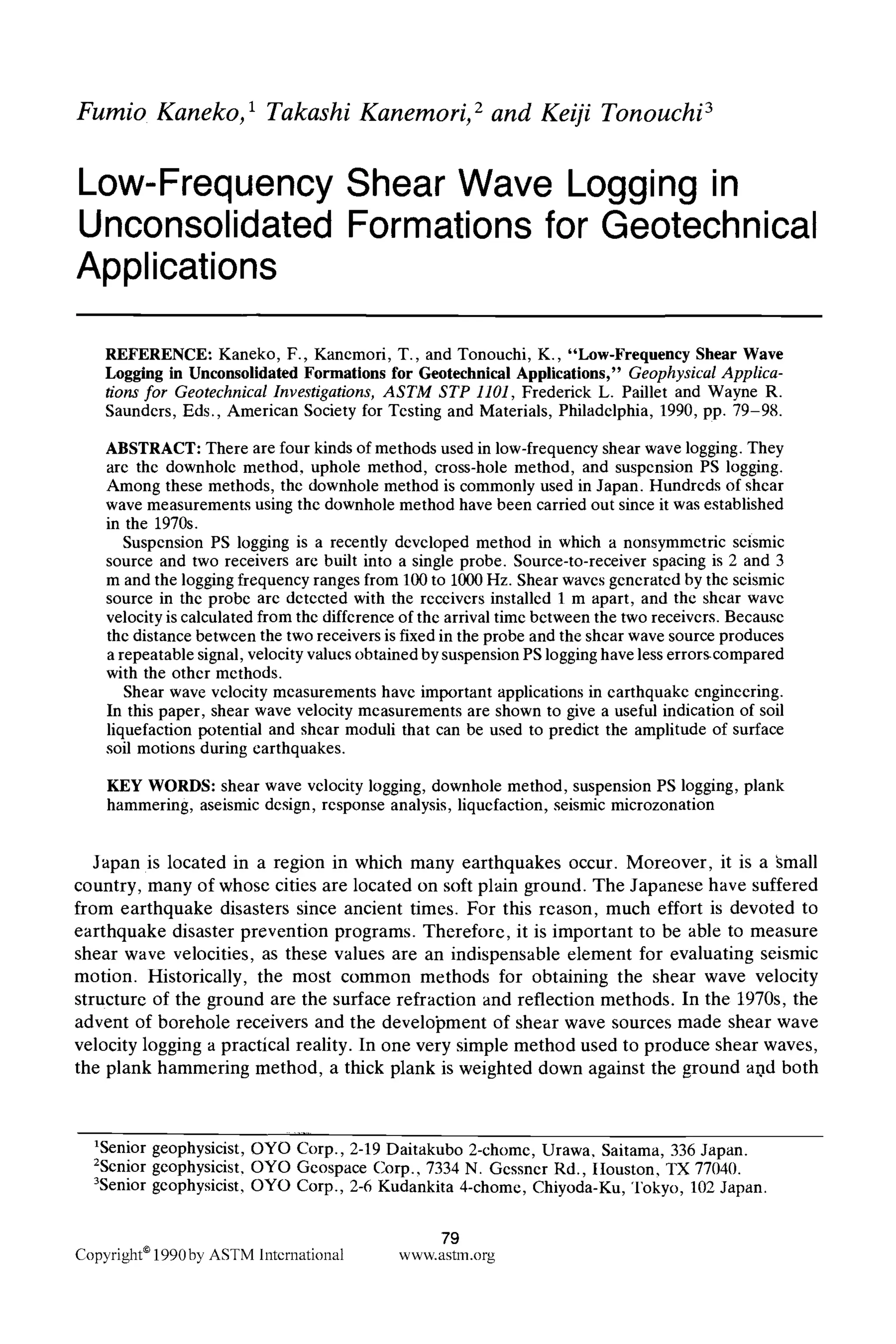 Fumio Kaneko, 1 Takashi Kanemori, 2 and Keiji Tonouchi 3
Low-Frequency Shear Wave Logging in
Unconsolidated Formations for Geotechnical
Applications
REFERENCE: Kaneko, F., Kancmori, T., and Tonouchi, K., "Low-Frequency Shear Wave
Logging in Unconsolidated Formations for Geotechnieal Applications," Geophysical Applica-
tions for Geotechnical Investigations, ASTM STP 1101, Frederick L. Paillet and Wayne R.
Saunders, Eds., American Society for Testing and Materials, Philadelphia, 1990, pp. 79-98.
ABSTRACT: There are four kinds of methods used in low-frequency shear wave logging. They
are the downhole method, uphole method, cross-hole method, and suspension PS logging.
Among these methods, the downhole method is commonly used in Japan. Hundreds of shear
wave measurements using the downhole method have been carried out since it was established
in the 1970s.
Suspension PS logging is a recently developed method in which a nonsymmetric seismic
source and two receivers arc built into a single probe. Source-to-receiver spacing is 2 and 3
m and the logging frequency ranges from 100 to 1000Hz. Shear waves generated by the seismic
source in the probe are detected with the receivers installed 1 m apart, and the shear wave
velocityis calculated from the difference of the arrival time between the two receivers. Because
the distance between the two receivers is fixed in the probe and the shear wave source produces
a repeatable signal, velocityvalues obtained by suspension PS logginghave less errors.compared
with the other methods.
Shear wave velocity measurements have important applications in earthquake engineering.
In this paper, shear wave velocity measurements are shown to give a useful indication of soil
liquefaction potential and shear moduli that can be used to predict the amplitude of surface
soil motions during earthquakes.
KEY WORDS: shear wave velocity logging, downhole method, suspension PS logging, plank
hammering, aseismic design, response analysis, liquefaction, seismic microzonation
Japan is located in a region in which many earthquakes occur. Moreover, it is a ~mall
country, many of whose cities are located on soft plain ground. The Japanese have suffered
from earthquake disasters since ancient times. For this reason, much effort is devoted to
earthquake disaster prevention programs. Therefore, it is important to be able to measure
shear wave velocities, as these values are an indispensable element for evaluating seismic
motion. Historically, the most common methods for obtaining the shear wave velocity
structure of the ground are the surface refraction and reflection methods. In the 1970s, the
advent of borehole receivers and the development of shear wave sources made shear wave
velocity logging a practical reality. In one very simple method used to produce shear waves,
the plank hammering method, a thick plank is weighted down against the ground and both
1Senior geophysicist, OYO Corp., 2-19 Daitakubo 2-chome, Urawa, Saitama, 336 Japan.
2Senior geophysicist, OYO Geospace Corp., 7334 N. Gessner Rd., Itouston, TX 77040.
3Senior geophysicist, OYO Corp., 2-6 Kudankita 4-chome, Chiyoda-Ku, Tokyo, 102 Japan.
79
Copyright9 1990by ASTM lntcrnational www.astm.org
 