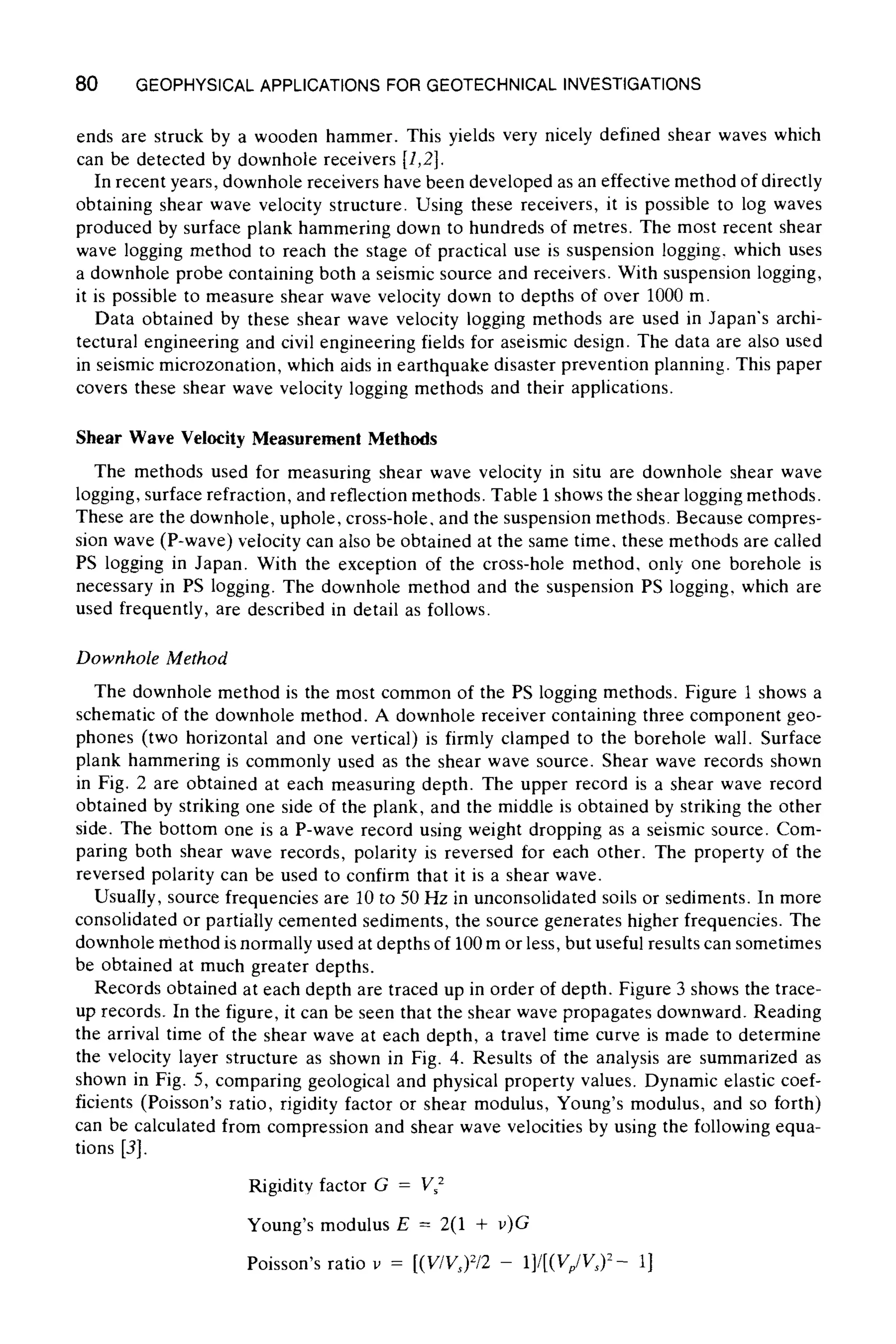 80 GEOPHYSICALAPPLICATIONS FOR GEOTECHNICAL INVESTIGATIONS
ends are struck by a wooden hammer. This yields very nicely defined shear waves which
can be detected by downhole receivers [1,2].
In recent years, downhole receivers have been developed as an effective method of directly
obtaining shear wave velocity structure. Using these receivers, it is possible to log waves
produced by surface plank hammering down to hundreds of metres. The most recent shear
wave logging method to reach the stage of practical use is suspension logging, which uses
a downhole probe containing both a seismic source and receivers. With suspension logging,
it is possible to measure shear wave velocity down to depths of over 1000 m.
Data obtained by these shear wave velocity logging methods are used in Japan's archi-
tectural engineering and civil engineering fields for aseismic design. The data are also used
in seismic microzonation, which aids in earthquake disaster prevention planning. This paper
covers these shear wave velocity logging methods and their applications.
Shear Wave Velocity Measurement Methods
The methods used for measuring shear wave velocity in situ are downhole shear wave
logging, surface refraction, and reflection methods. Table 1shows the shear logging methods.
These are the downhole, uphole, cross-hole, and the suspension methods. Because compres-
sion wave (P-wave) velocity can also be obtained at the same time, these methods are called
PS logging in Japan. With the exception of the cross-hole method, only one borehole is
necessary in PS logging. The downhole method and the suspension PS logging, which are
used frequently, are described in detail as follows.
Downhole Method
The downhole method is the most common of the PS logging methods. Figure 1 shows a
schematic of the downhole method. A downhole receiver containing three component geo-
phones (two horizontal and one vertical) is firmly clamped to the borehole wall. Surface
plank hammering is commonly used as the shear wave source. Shear wave records shown
in Fig. 2 are obtained at each measuring depth. The upper record is a shear wave record
obtained by striking one side of the plank, and the middle is obtained by striking the other
side. The bottom one is a P-wave record using weight dropping as a seismic source. Com-
paring both shear wave records, polarity is reversed for each other. The property of the
reversed polarity can be used to confirm that it is a shear wave.
Usually, source frequencies are 10 to 50 Hz in unconsolidated soils or sediments. In more
consolidated or partially cemented sediments, the source generates higher frequencies. The
downhole method is normally used at depths of 100 m or less, but useful results can sometimes
be obtained at much greater depths.
Records obtained at each depth are traced up in order of depth. Figure 3 shows the trace-
up records. In the figure, it can be seen that the shear wave propagates downward. Reading
the arrival time of the shear wave at each depth, a travel time curve is made to determine
the velocity layer structure as shown in Fig. 4. Results of the analysis are summarized as
shown in Fig. 5, comparing geological and physical property values. Dynamic elastic coef-
ficients (Poisson's ratio, rigidity factor or shear modulus, Young's modulus, and so forth)
can be calculated from compression and shear wave velocities by using the following equa-
tions [3].
Rigidity factor G = I/52
Young's modulus E = 2(1 + v)G
Poisson's ratio v = [(V/Vs)2/2 - 1]/[(Vp/Vs) 2- 1]
 