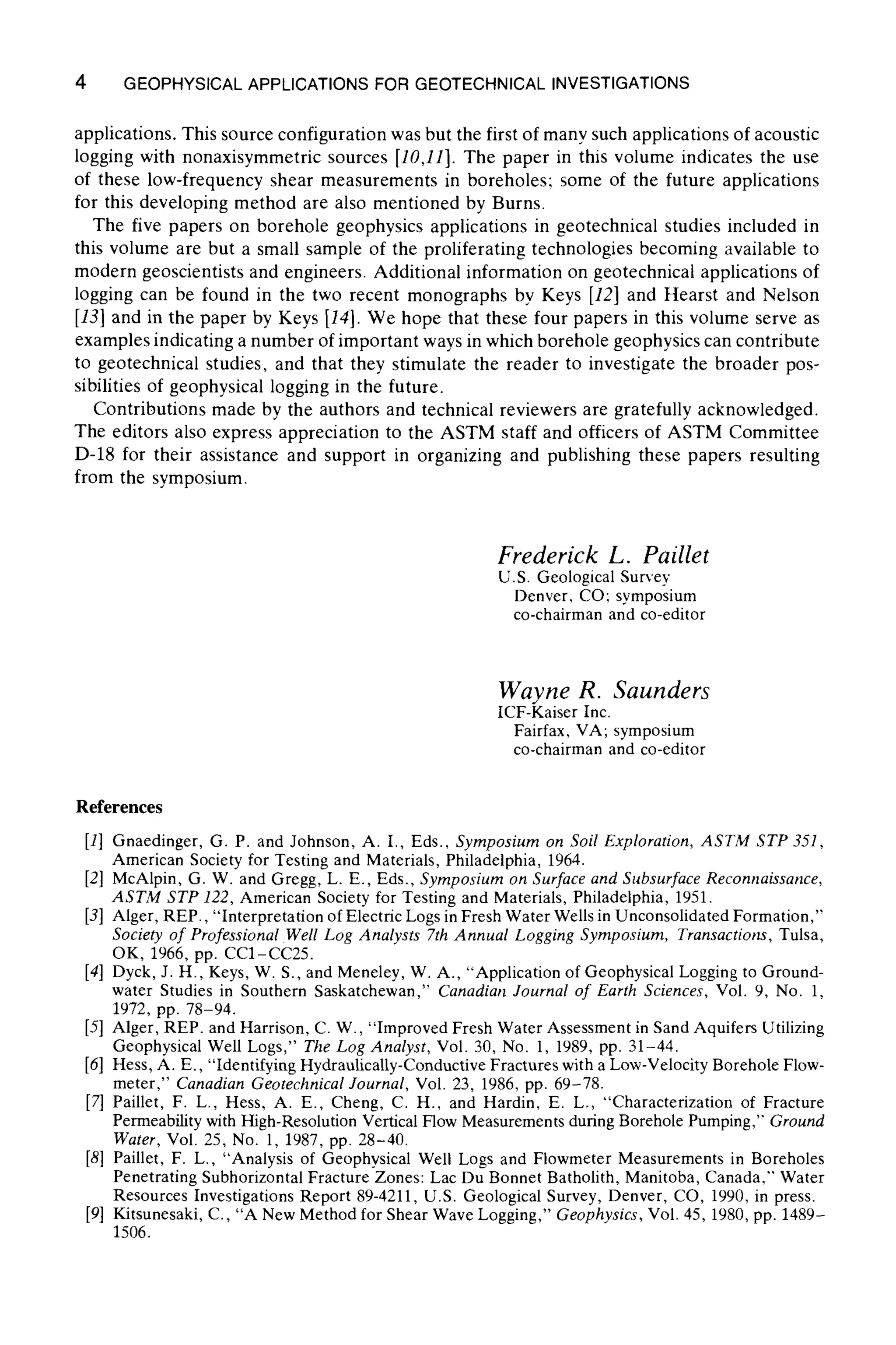 4 GEOPHYSICALAPPLICATIONSFOR GEOTECHNICALINVESTIGATIONS
applications. This source configuration was but the first of many such applications of acoustic
logging with nonaxisymmetric sources [10,11]. The paper in this volume indicates the use
of these low-frequency shear measurements in boreholes; some of the future applications
for this developing method are also mentioned by Burns.
The five papers on borehole geophysics applications in geotechnical studies included in
this volume are but a small sample of the proliferating technologies becoming available to
modern geoscientists and engineers. Additional information on geotechnical applications of
logging can be found in the two recent monographs by Keys [12] and Hearst and Nelson
[13] and in the paper by Keys [14]. We hope that these four papers in this volume serve as
examples indicating a number of important ways in which borehole geophysics can contribute
to geotechnical studies, and that they stimulate the reader to investigate the broader pos-
sibilities of geophysical logging in the future.
Contributions made by the authors and technical reviewers are gratefully acknowledged.
The editors also express appreciation to the ASTM staff and officers of ASTM Committee
D-18 for their assistance and support in organizing and publishing these papers resulting
from the symposium.
Frederick L. Paillet
U.S. Geological Survey
Denver, CO; symposium
co-chairman and co-editor
Wayne R. Saunders
ICF-Kaiser Inc.
Fairfax, VA; symposium
co-chairman and co-editor
References
[1] Gnaedinger, G. P. and Johnson, A. I., Eds., Symposium on Soil Exploration, ASTM STP 351,
American Society for Testing and Materials, Philadelphia, 1964.
[2] McAlpin, G. W. and Gregg, L. E., Eds., Symposium on Surface and Subsurface Reconnaissance,
ASTM STP 122, American Society for Testing and Materials, Philadelphia, 1951.
[3] Alger, REP., "Interpretationof Electric Logs inFresh Water Wellsin Unconsolidated Formation,"
Society of Professional Well Log Analysts 7th Annual Logging Symposium, Transactions, Tulsa,
OK, 1966, pp. CC1-CC25.
[4] Dyck, J. H., Keys, W. S., and Meneley, W. A., "Application of Geophysical Loggingto Ground-
water Studies in Southern Saskatchewan," Canadian Journal of Earth Sciences, Vol. 9, No. 1,
1972, pp. 78-94.
[5] Alger, REP. and Harrison, C. W., "Improved Fresh Water Assessment in Sand Aquifers Utilizing
Geophysical Well Logs," The Log Analyst, Vol. 30, No. 1, 1989, pp. 31-44.
[61 Hess, A. E., "Identifying Hydraulically-Conductive Fractures with a Low-VelocityBorehole Flow-
meter," Canadian Geotechnical Journal, Vol. 23, 1986, pp. 69-78.
[7] Paillet, F. L., Hess, A. E., Cheng, C. H., and Hardin, E. L., "Characterization of Fracture
Permeabilitywith High-ResolutionVerticalFlowMeasurements during Borehole Pumping," Ground
Water, Vol. 25, No. 1, 1987, pp. 28-40.
[8] Paillet, F. L., "Analysis of Geophysical Well Logs and Flowmeter Measurements in Boreholes
Penetrating Subhorizontal Fracture Zones: Lac Du Bonnet Batholith, Manitoba, Canada," Water
Resources Investigations Report 89-4211, U.S. Geological Survey, Denver, CO, 1990, in press.
[9] Kitsunesaki, C., "A New Method for Shear Wave Logging," Geophysics, Vol. 45, 1980,pp. 1489-
1506.
 