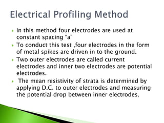  In this method four electrodes are used at
constant spacing “a”
 To conduct this test ,four electrodes in the form
of metal spikes are driven in to the ground.
 Two outer electrodes are called current
electrodes and inner two electrodes are potential
electrodes.
 The mean resistivity of strata is determined by
applying D.C. to outer electrodes and measuring
the potential drop between inner electrodes.
 