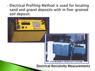  Electrical Profiling Method is used for locating
sand and gravel deposits with in fine-grained
soil deposit.
Electrical Resistivity Measurements
 