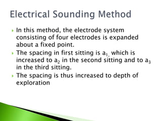  In this method, the electrode system
consisting of four electrodes is expanded
about a fixed point.
 The spacing in first sitting is a1, which is
increased to a2 in the second sitting and to a3
in the third sitting.
 The spacing is thus increased to depth of
exploration
 