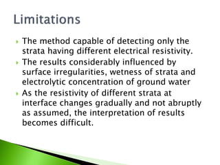  The method capable of detecting only the
strata having different electrical resistivity.
 The results considerably influenced by
surface irregularities, wetness of strata and
electrolytic concentration of ground water
 As the resistivity of different strata at
interface changes gradually and not abruptly
as assumed, the interpretation of results
becomes difficult.
 