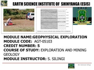 Mr. Selemani Silingi
EARTH SCIENCE INSTITUTE OF SHINYANGA (ESIS)
MODULE NAME:GEOPHYSICAL EXPLORATION
MODULE CODE: AGT-05103
CREDIT NUMBER: 5
COURSE OF STUDY: EXPLORATION AND MINING
GEOLOGY
MODULE INSTRUCTOR: S. SILINGI
 