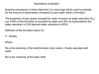 Quantitative evaluation
Examine procedures in which data from 2 or more logs will be used to evaluate
for the amount of hydrocarbon compared to pore water within a formation
The proportion of pore space occupied by water is known as water saturation (Sw)
e.g. if 65% of the formation is occupied by water and 35% by hydrocarbons the
water saturation is 0.65 (percent water saturation is 65%)
Definition of the formation factor (F)
F = Ro/Rw
Where
Ro is the resistivity of the total formation (rock matrix + fluids) saturated with
water
Rw is the resistivity of the water itself
 