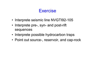 Exercise
• Interprete seismic line NVGTI92-105
• Interprete pre-, syn- and post-rift
sequences
• Interprete possible hydrocarbon traps
• Point out source-, reservoir, and cap-rock
 