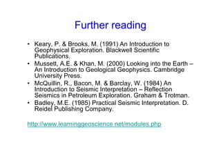 Further reading
• Keary, P. & Brooks, M. (1991) An Introduction to
Geophysical Exploration. Blackwell Scientific
Publications.
• Mussett, A.E. & Khan, M. (2000) Looking into the Earth –
An Introduction to Geological Geophysics. Cambridge
University Press.
• McQuillin, R., Bacon, M. & Barclay, W. (1984) An
Introduction to Seismic Interpretation – Reflection
Seismics in Petroleum Exploration. Graham & Trotman.
• Badley, M.E. (1985) Practical Seismic Interpretation. D.
Reidel Publishing Company.
http://www.learninggeoscience.net/modules.php
 