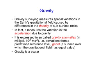 Gravity
• Gravity surveying measures spatial variations in
the Earth’s gravitational field caused by
differences in the density of sub-surface rocks
• In fact, it measures the variation in the
accelaration due to gravity
• It is expressed in so called gravity anomalies (in
milligal, 10-5 ms-2), i.e. deviations from a
predefined reference level, geoid (a surface over
which the gravitational field has equal value)
• Gravity is a scalar
 