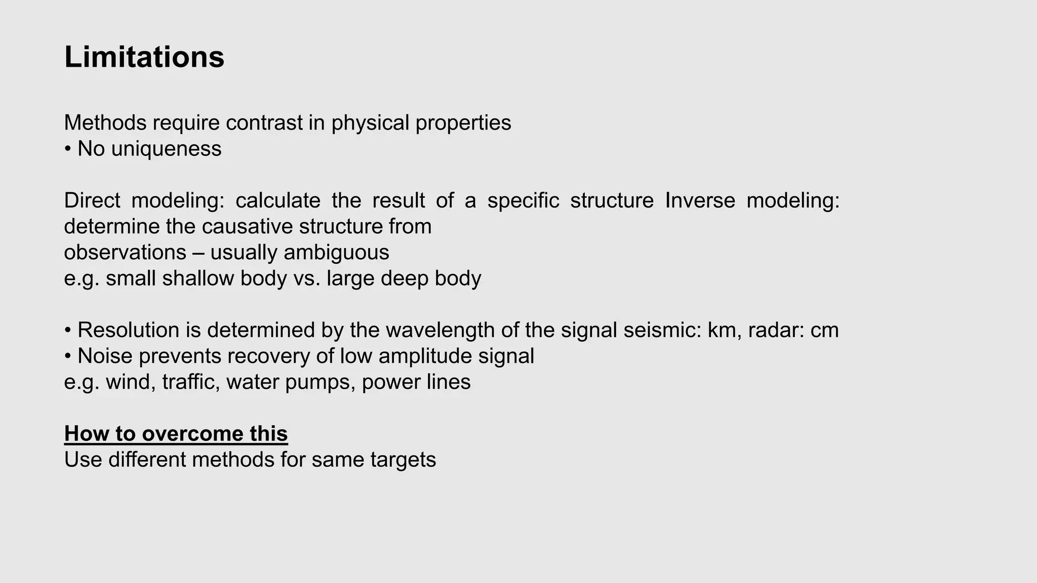 Limitations
Methods require contrast in physical properties
• No uniqueness
Direct modeling: calculate the result of a specific structure Inverse modeling:
determine the causative structure from
observations – usually ambiguous
e.g. small shallow body vs. large deep body
• Resolution is determined by the wavelength of the signal seismic: km, radar: cm
• Noise prevents recovery of low amplitude signal
e.g. wind, traffic, water pumps, power lines
How to overcome this
Use different methods for same targets
 