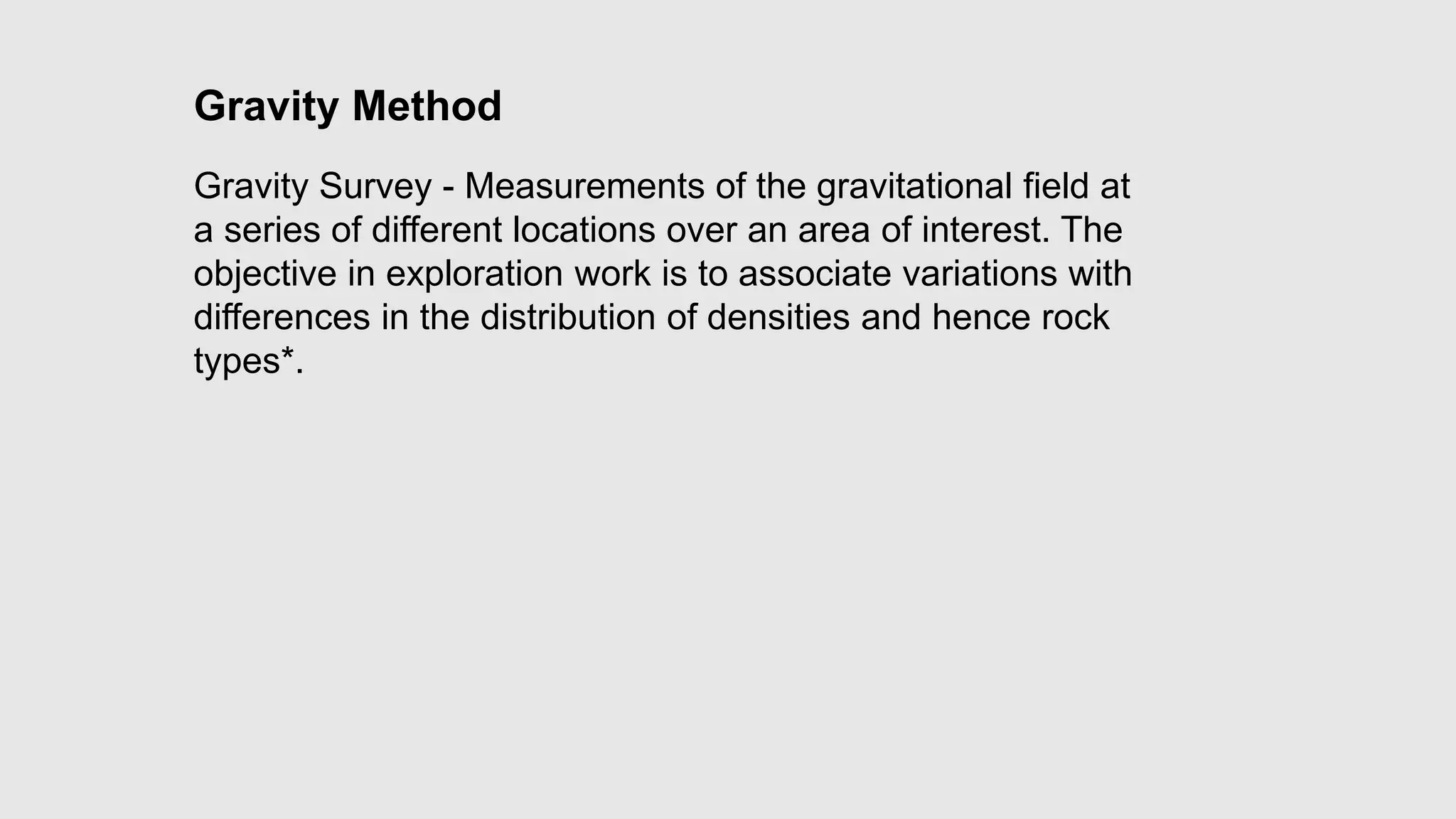 Gravity Method
Gravity Survey - Measurements of the gravitational field at
a series of different locations over an area of interest. The
objective in exploration work is to associate variations with
differences in the distribution of densities and hence rock
types*.
 