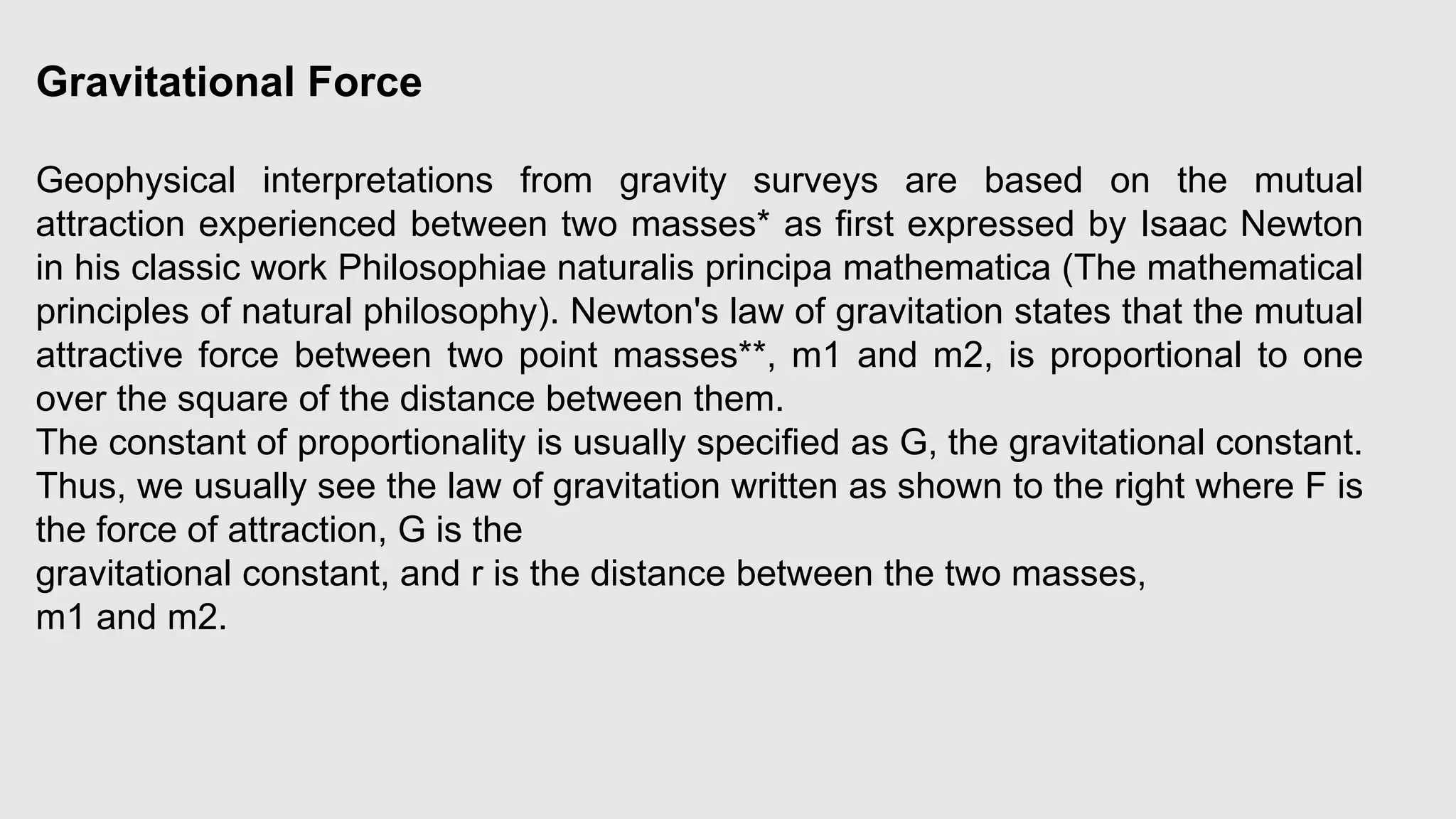 Gravitational Force
Geophysical interpretations from gravity surveys are based on the mutual
attraction experienced between two masses* as first expressed by Isaac Newton
in his classic work Philosophiae naturalis principa mathematica (The mathematical
principles of natural philosophy). Newton's law of gravitation states that the mutual
attractive force between two point masses**, m1 and m2, is proportional to one
over the square of the distance between them.
The constant of proportionality is usually specified as G, the gravitational constant.
Thus, we usually see the law of gravitation written as shown to the right where F is
the force of attraction, G is the
gravitational constant, and r is the distance between the two masses,
m1 and m2.
 