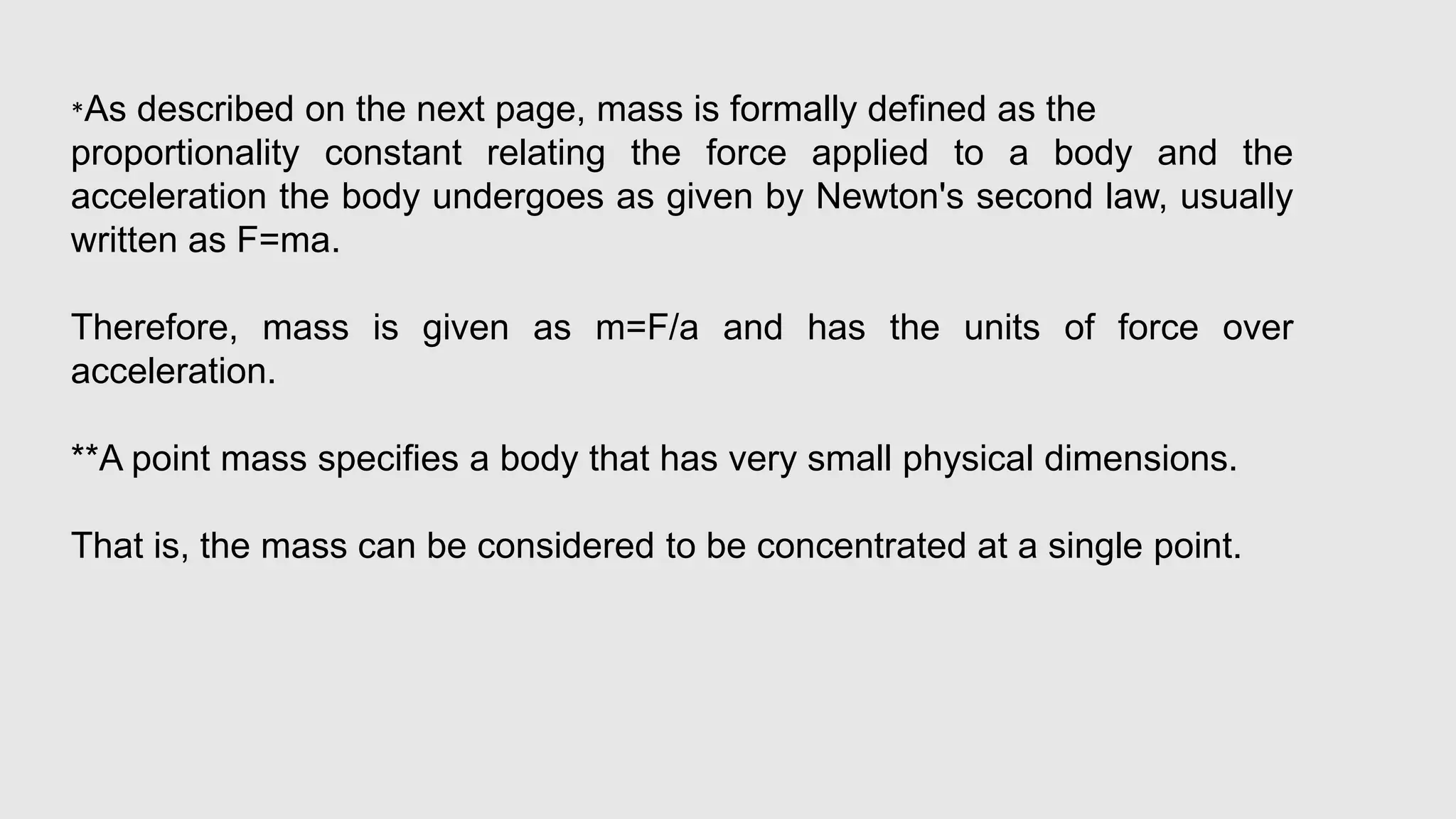 *As described on the next page, mass is formally defined as the
proportionality constant relating the force applied to a body and the
acceleration the body undergoes as given by Newton's second law, usually
written as F=ma.
Therefore, mass is given as m=F/a and has the units of force over
acceleration.
**A point mass specifies a body that has very small physical dimensions.
That is, the mass can be considered to be concentrated at a single point.
 