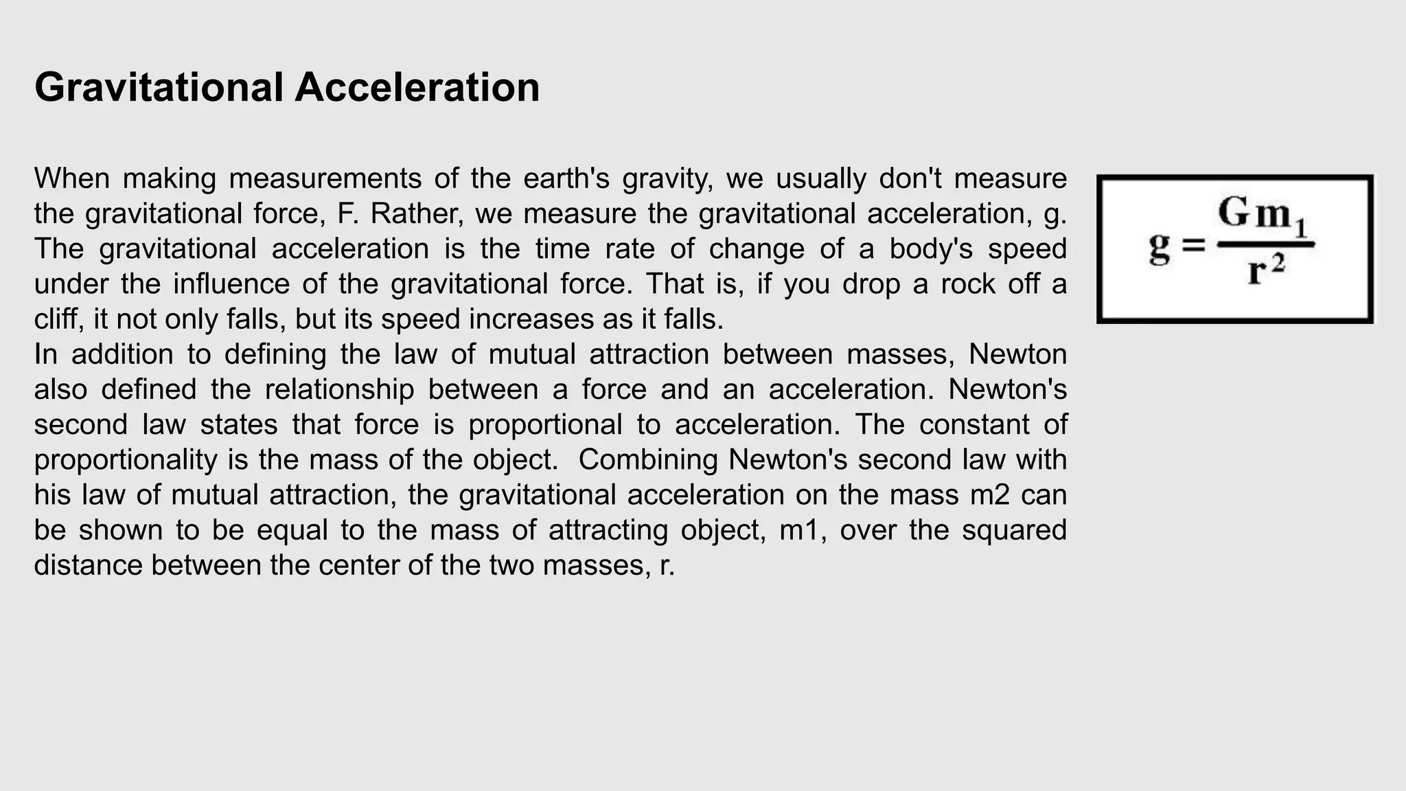Gravitational Acceleration
When making measurements of the earth's gravity, we usually don't measure
the gravitational force, F. Rather, we measure the gravitational acceleration, g.
The gravitational acceleration is the time rate of change of a body's speed
under the influence of the gravitational force. That is, if you drop a rock off a
cliff, it not only falls, but its speed increases as it falls.
In addition to defining the law of mutual attraction between masses, Newton
also defined the relationship between a force and an acceleration. Newton's
second law states that force is proportional to acceleration. The constant of
proportionality is the mass of the object. Combining Newton's second law with
his law of mutual attraction, the gravitational acceleration on the mass m2 can
be shown to be equal to the mass of attracting object, m1, over the squared
distance between the center of the two masses, r.
 