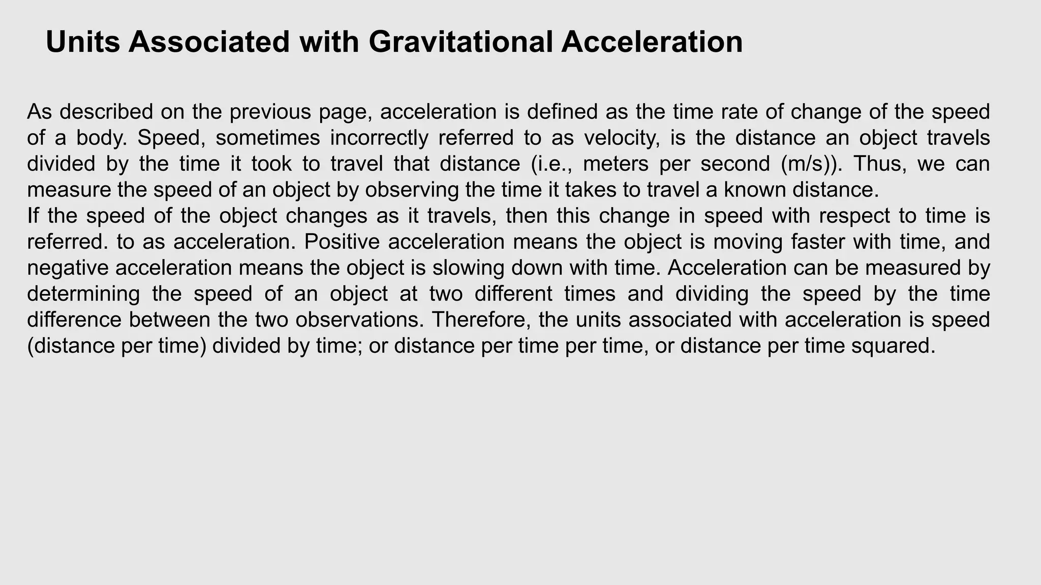 Units Associated with Gravitational Acceleration
As described on the previous page, acceleration is defined as the time rate of change of the speed
of a body. Speed, sometimes incorrectly referred to as velocity, is the distance an object travels
divided by the time it took to travel that distance (i.e., meters per second (m/s)). Thus, we can
measure the speed of an object by observing the time it takes to travel a known distance.
If the speed of the object changes as it travels, then this change in speed with respect to time is
referred. to as acceleration. Positive acceleration means the object is moving faster with time, and
negative acceleration means the object is slowing down with time. Acceleration can be measured by
determining the speed of an object at two different times and dividing the speed by the time
difference between the two observations. Therefore, the units associated with acceleration is speed
(distance per time) divided by time; or distance per time per time, or distance per time squared.
 