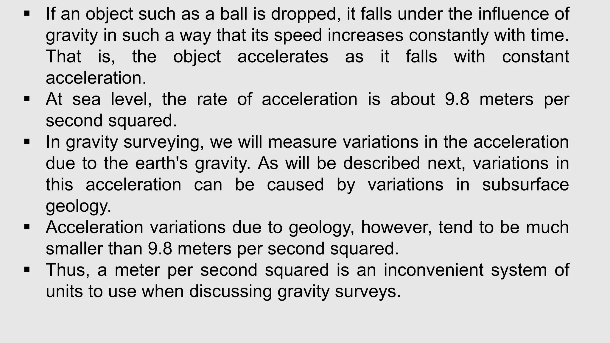  If an object such as a ball is dropped, it falls under the influence of
gravity in such a way that its speed increases constantly with time.
That is, the object accelerates as it falls with constant
acceleration.
 At sea level, the rate of acceleration is about 9.8 meters per
second squared.
 In gravity surveying, we will measure variations in the acceleration
due to the earth's gravity. As will be described next, variations in
this acceleration can be caused by variations in subsurface
geology.
 Acceleration variations due to geology, however, tend to be much
smaller than 9.8 meters per second squared.
 Thus, a meter per second squared is an inconvenient system of
units to use when discussing gravity surveys.
 