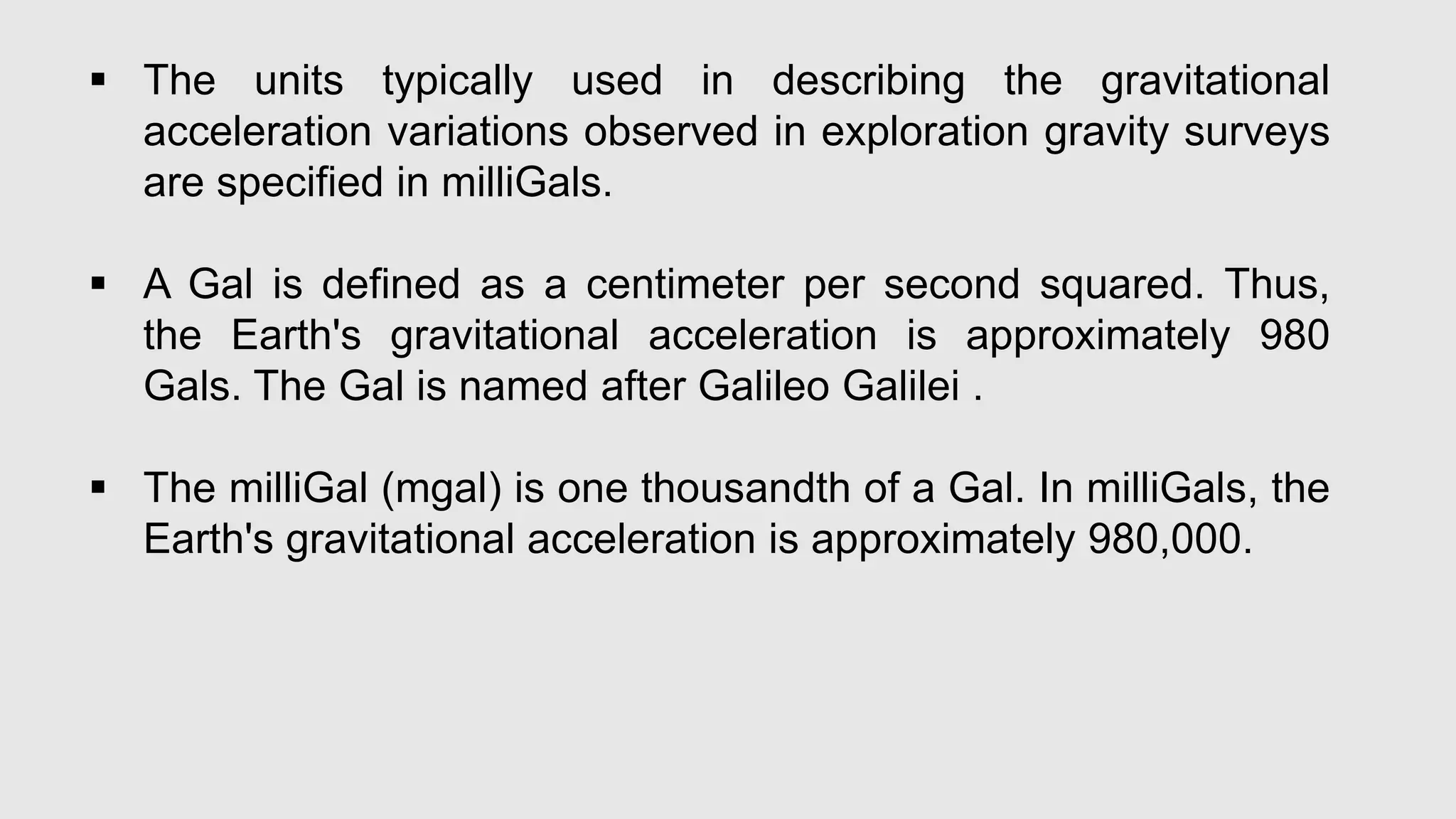  The units typically used in describing the gravitational
acceleration variations observed in exploration gravity surveys
are specified in milliGals.
 A Gal is defined as a centimeter per second squared. Thus,
the Earth's gravitational acceleration is approximately 980
Gals. The Gal is named after Galileo Galilei .
 The milliGal (mgal) is one thousandth of a Gal. In milliGals, the
Earth's gravitational acceleration is approximately 980,000.
 