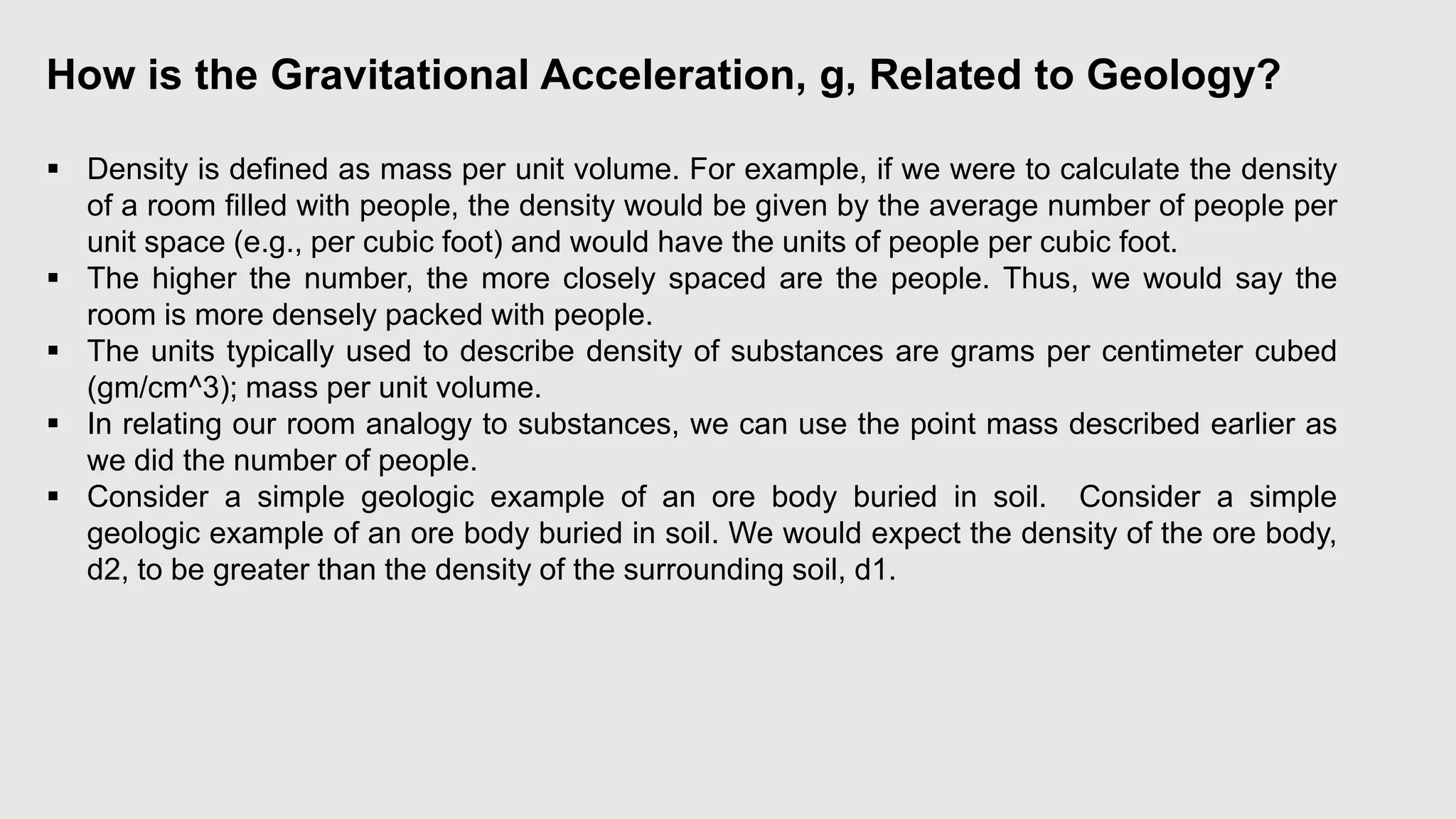 How is the Gravitational Acceleration, g, Related to Geology?
 Density is defined as mass per unit volume. For example, if we were to calculate the density
of a room filled with people, the density would be given by the average number of people per
unit space (e.g., per cubic foot) and would have the units of people per cubic foot.
 The higher the number, the more closely spaced are the people. Thus, we would say the
room is more densely packed with people.
 The units typically used to describe density of substances are grams per centimeter cubed
(gm/cm^3); mass per unit volume.
 In relating our room analogy to substances, we can use the point mass described earlier as
we did the number of people.
 Consider a simple geologic example of an ore body buried in soil. Consider a simple
geologic example of an ore body buried in soil. We would expect the density of the ore body,
d2, to be greater than the density of the surrounding soil, d1.
 
